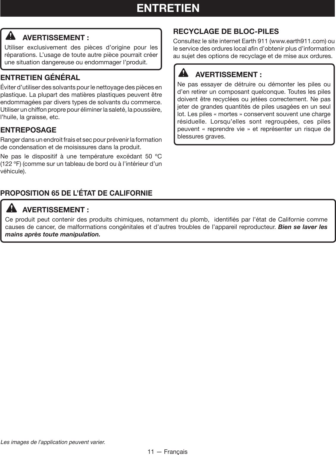 11 — FrançaisLes images de l’application peuvent varier.PROPOSITION 65 DE L’ÉTAT DE CALIFORNIE  AVERTISSEMENT :Ce produit peut contenir des produits chimiques, notamment du plomb,  identifiés par l’état de Californie comme causes de cancer, de malformations congénitales et d’autres troubles de l’appareil reproducteur. Bien se laver les mains après toute manipulation.ENTRETIEN  AVERTISSEMENT :Utiliser exclusivement des pièces d’origine pour les réparations. L’usage de toute autre pièce pourrait créer une situation dangereuse ou endommager l’produit.ENTRETIEN GÉNÉRALÉviter d’utiliser des solvants pour le nettoyage des pièces en plastique. La plupart des matières plastiques peuvent être endommagées par divers types de solvants du commerce. Utiliser un chiffon propre pour éliminer la saleté, la poussière, l’huile, la graisse, etc.ENTREPOSAGERanger dans un endroit frais et sec pour prévenir la formation de condensation et de moisissures dans la produit.Ne pas le dispositif à une température excédant 50 ºC  (122 ºF) (comme sur un tableau de bord ou à l’intérieur d’un véhicule).RECYCLAGE DE BLOC-PILESConsultez le site internet Earth 911 (www.earth911.com) ou le service des ordures local afin d’obtenir plus d’information au sujet des options de recyclage et de mise aux ordures.  AVERTISSEMENT :Ne pas essayer de détruire ou démonter les piles ou d’en retirer un composant quelconque. Toutes les piles doivent être recyclées ou jetées correctement. Ne pas jeter de grandes quantités de piles usagées en un seul lot. Les piles « mortes » conservent souvent une charge résiduelle. Lorsqu’elles sont regroupées, ces piles peuvent « reprendre vie » et représenter un risque de blessures graves.