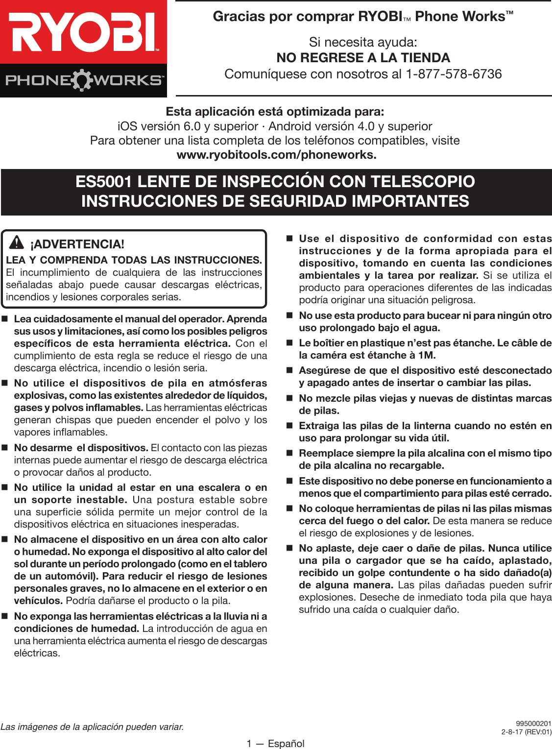 1 — EspañolLas imágenes de la aplicación pueden variar.ES5001 LENTE DE INSPECCIÓN CON TELESCOPIOINSTRUCCIONES DE SEGURIDAD IMPORTANTES¡ADVERTENCIA!LEA Y COMPRENDA TODAS LAS INSTRUCCIONES. El incumplimiento de cualquiera de las instrucciones señaladas abajo puede causar descargas eléctricas, incendios y lesiones corporales serias.Lea cuidadosamente el manual del operador. Aprenda sus usos y limitaciones, así como los posibles peligros específicos de esta herramienta eléctrica. Con el cumplimiento de esta regla se reduce el riesgo de una descarga eléctrica, incendio o lesión seria.No utilice el dispositivos de pila en atmósferas explosivas, como las existentes alrededor de líquidos, gases y polvos inflamables. Las herramientas eléctricas generan chispas que pueden encender el polvo y los vapores inflamables.No desarme  el dispositivos. El contacto con las piezas internas puede aumentar el riesgo de descarga eléctrica o provocar daños al producto. No utilice la unidad al estar en una escalera o en un soporte inestable. Una postura estable sobre una superficie sólida permite un mejor control de la dispositivos eléctrica en situaciones inesperadas.No almacene el dispositivo en un área con alto calor o humedad. No exponga el dispositivo al alto calor del sol durante un período prolongado (como en el tablero de un automóvil). Para reducir el riesgo de lesiones personales graves, no lo almacene en el exterior o en vehículos. Podría dañarse el producto o la pila.No exponga las herramientas eléctricas a la lluvia ni a condiciones de humedad. La introducción de agua en una herramienta eléctrica aumenta el riesgo de descargas eléctricas.Use el dispositivo de conformidad con estas instrucciones y de la forma apropiada para el dispositivo, tomando en cuenta las condiciones ambientales y la tarea por realizar. Si se utiliza el producto para operaciones diferentes de las indicadas podría originar una situación peligrosa.No use esta producto para bucear ni para ningún otro uso prolongado bajo el agua. Le boîtier en plastique n’est pas étanche. Le câble de la caméra est étanche à 1M.Asegúrese de que el dispositivo esté desconectado y apagado antes de insertar o cambiar las pilas. No mezcle pilas viejas y nuevas de distintas marcas de pilas. Extraiga las pilas de la linterna cuando no estén en uso para prolongar su vida útil. Reemplace siempre la pila alcalina con el mismo tipo de pila alcalina no recargable.Este dispositivo no debe ponerse en funcionamiento a menos que el compartimiento para pilas esté cerrado.No coloque herramientas de pilas ni las pilas mismas cerca del fuego o del calor. De esta manera se reduce el riesgo de explosiones y de lesiones.  No aplaste, deje caer o dañe de pilas. Nunca utilice una pila o cargador que se ha caído, aplastado, recibido un golpe contundente o ha sido dañado(a) de alguna manera. Las pilas dañadas pueden sufrir explosiones. Deseche de inmediato toda pila que haya sufrido una caída o cualquier daño.9900009919-11-14 (REV:01)Gracias por comprar RYOBI™ Phone Works™Si necesita ayuda:NO REGRESE A LA TIENDAComuníquese con nosotros al 1-877-578-6736TMTMEsta aplicación está optimizada para:iOS versión 6.0 y superior ∙ Android versión 4.0 y superior Para obtener una lista completa de los teléfonos compatibles, visite www.ryobitools.com/phoneworks.9950002012-8-17 (REV:01)