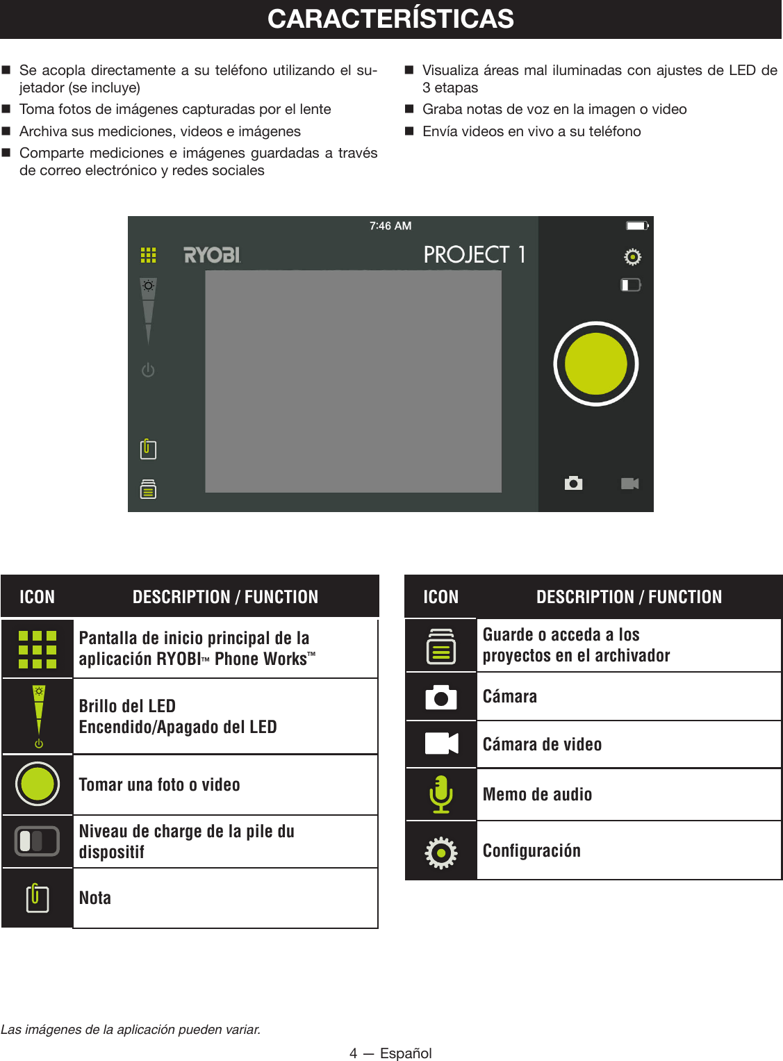 4 — EspañolLas imágenes de la aplicación pueden variar.CARACTERÍSTICAS Se acopla directamente a su teléfono utilizando el su-jetador (se incluye)  Toma fotos de imágenes capturadas por el lente Archiva sus mediciones, videos e imágenes Comparte mediciones e imágenes guardadas a través de correo electrónico y redes sociales Visualiza áreas mal iluminadas con ajustes de LED de 3 etapas  Graba notas de voz en la imagen o video  Envía videos en vivo a su teléfonoICON DESCRIPTION / FUNCTIONPantalla de inicio principal de la  aplicación RYOBI™ Phone Works™Brillo del LEDEncendido/Apagado del LEDTomar una foto o videoNiveau de charge de la pile dudispositifNotaICON DESCRIPTION / FUNCTIONGuarde o acceda a losproyectos en el archivadorCámaraCámara de videoMemo de audioConfiguración