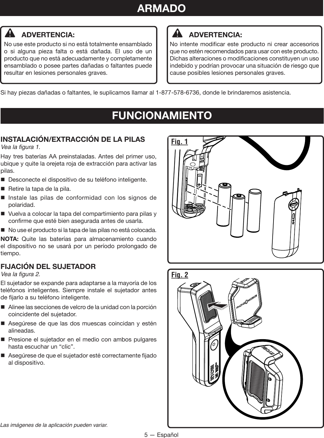 5 — EspañolLas imágenes de la aplicación pueden variar.ARMADO  ADVERTENCIA: No use este producto si no está totalmente ensamblado o si alguna pieza falta o está dañada. El uso de un producto que no está adecuadamente y completamente ensamblado o posee partes dañadas o faltantes puede resultar en lesiones personales graves.  ADVERTENCIA:  No intente modificar este producto ni crear accesorios que no estén recomendados para usar con este producto. Dichas alteraciones o modificaciones constituyen un uso indebido y podrían provocar una situación de riesgo que cause posibles lesiones personales graves.Si hay piezas dañadas o faltantes, le suplicamos llamar al 1-877-578-6736, donde le brindaremos asistencia.FUNCIONAMIENTOINSTALACIÓN/EXTRACCIÓN DE LA PILASVea la figura 1.Hay tres baterías AA preinstaladas. Antes del primer uso, ubique y quite la orejeta roja de extracción para activar las pilas.  Desconecte el dispositivo de su teléfono inteligente.  Retire la tapa de la pila. Instale las pilas de conformidad con los signos de polaridad.  Vuelva a colocar la tapa del compartimiento para pilas y confirme que esté bien asegurada antes de usarla.  No use el producto si la tapa de las pilas no está colocada.NOTA:  Quite las baterías para almacenamiento cuando el dispositivo no se usará por un período prolongado de tiempo.FIJACIÓN DEL SUJETADOR Vea la figura 2.El sujetador se expande para adaptarse a la mayoría de los teléfonos inteligentes. Siempre instale el sujetador antes de fijarlo a su teléfono inteligente. Alinee las secciones de velcro de la unidad con la porción coincidente del sujetador. Asegúrese de que las dos muescas coincidan y estén alineadas. Presione el sujetador en el medio con ambos pulgares hasta escuchar un “clic”. Asegúrese de que el sujetador esté correctamente fijado al dispositivo.Fig. 1Fig. 2