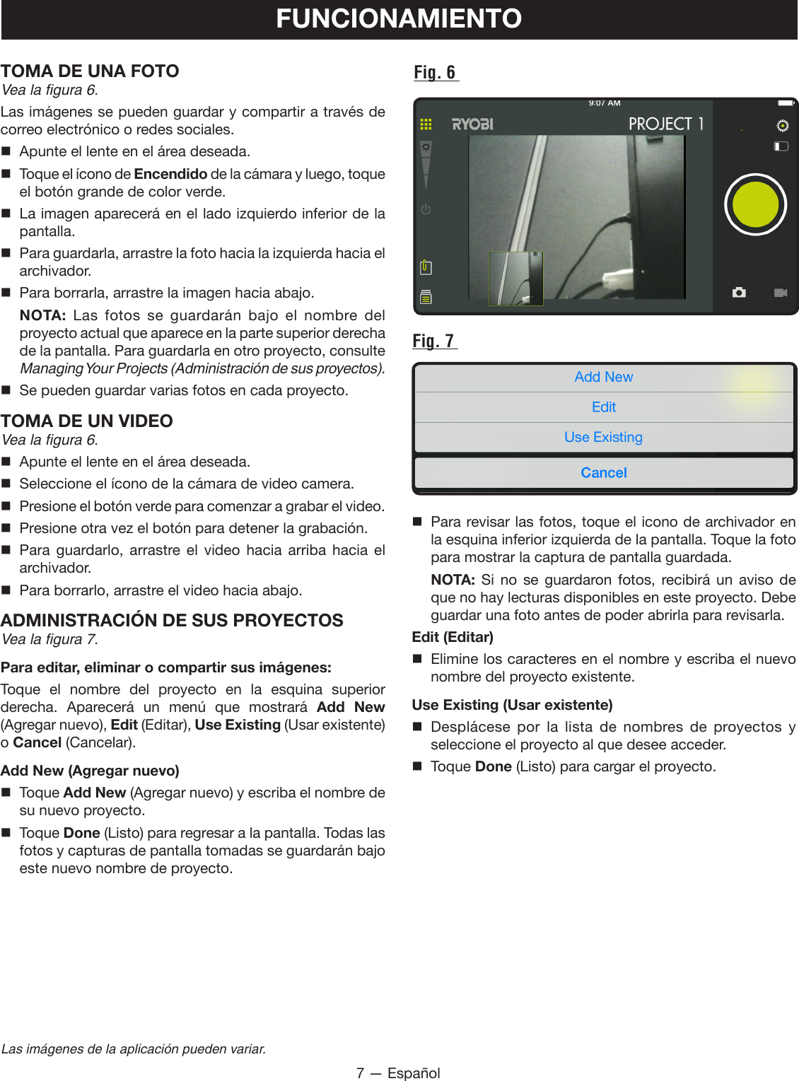 7 — EspañolLas imágenes de la aplicación pueden variar.TOMA DE UNA FOTOVea la figura 6.Las imágenes se pueden guardar y compartir a través de correo electrónico o redes sociales.   Apunte el lente en el área deseada.  Toque el ícono de Encendido de la cámara y luego, toque el botón grande de color verde.  La imagen aparecerá en el lado izquierdo inferior de la pantalla.   Para guardarla, arrastre la foto hacia la izquierda hacia el archivador.   Para borrarla, arrastre la imagen hacia abajo. NOTA:  Las fotos se guardarán bajo el nombre del proyecto actual que aparece en la parte superior derecha de la pantalla. Para guardarla en otro proyecto, consulte  Managing Your  Projects (Administración de sus proyectos).  Se pueden guardar varias fotos en cada proyecto.TOMA DE UN VIDEOVea la figura 6.  Apunte el lente en el área deseada.  Seleccione el ícono de la cámara de video camera.  Presione el botón verde para comenzar a grabar el video.  Presione otra vez el botón para detener la grabación. Para guardarlo, arrastre el video hacia arriba hacia el archivador.  Para borrarlo, arrastre el video hacia abajo.ADMINISTRACIÓN DE SUS PROYECTOSVea la figura 7.Para editar, eliminar o compartir sus imágenes:Toque el nombre del proyecto en la esquina superior derecha.  Aparecerá  un  menú  que  mostrará  Add New (Agregar nuevo), Edit (Editar), Use Existing (Usar existente) o Cancel (Cancelar).Add New (Agregar nuevo) Toque Add New (Agregar nuevo) y escriba el nombre de su nuevo proyecto. Toque Done (Listo) para regresar a la pantalla. Todas las fotos y capturas de pantalla tomadas se guardarán bajo este nuevo nombre de proyecto.FUNCIONAMIENTOFig. 6 Fig. 7   Para revisar las fotos, toque el icono de archivador en la esquina inferior izquierda de la pantalla. Toque la foto para mostrar la captura de pantalla guardada. NOTA: Si no se guardaron fotos, recibirá un aviso de que no hay lecturas disponibles en este proyecto. Debe guardar una foto antes de poder abrirla para revisarla.Edit (Editar)  Elimine los caracteres en el nombre y escriba el nuevo nombre del proyecto existente.Use Existing (Usar existente) Desplácese por la lista de nombres de proyectos y seleccione el proyecto al que desee acceder. Toque Done (Listo) para cargar el proyecto.