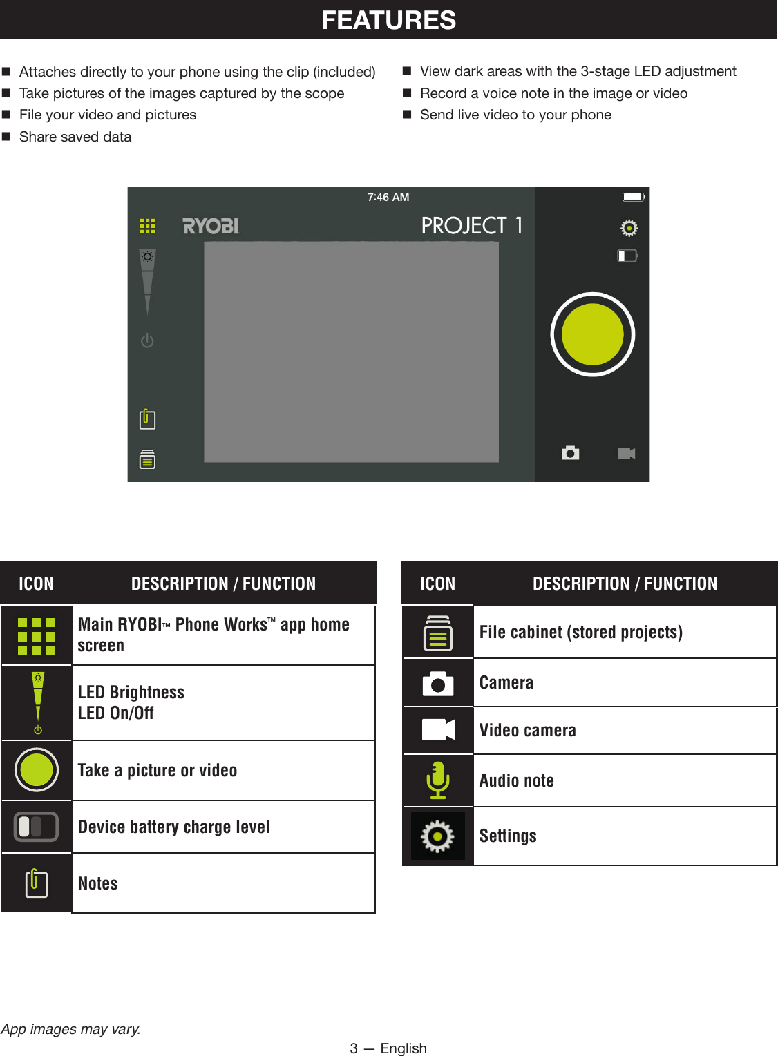 3 — EnglishApp images may vary.FEATURES Attaches directly to your phone using the clip (included)  Take pictures of the images captured by the scope  File your video and pictures  Share saved data  View dark areas with the 3-stage LED adjustment  Record a voice note in the image or video  Send live video to your phoneICON DESCRIPTION / FUNCTIONMain RYOBI™ Phone Works™ app home screenLED BrightnessLED On/OffTake a picture or videoDevice battery charge levelNotesICON DESCRIPTION / FUNCTIONFile cabinet (stored projects)CameraVideo cameraAudio noteSettings