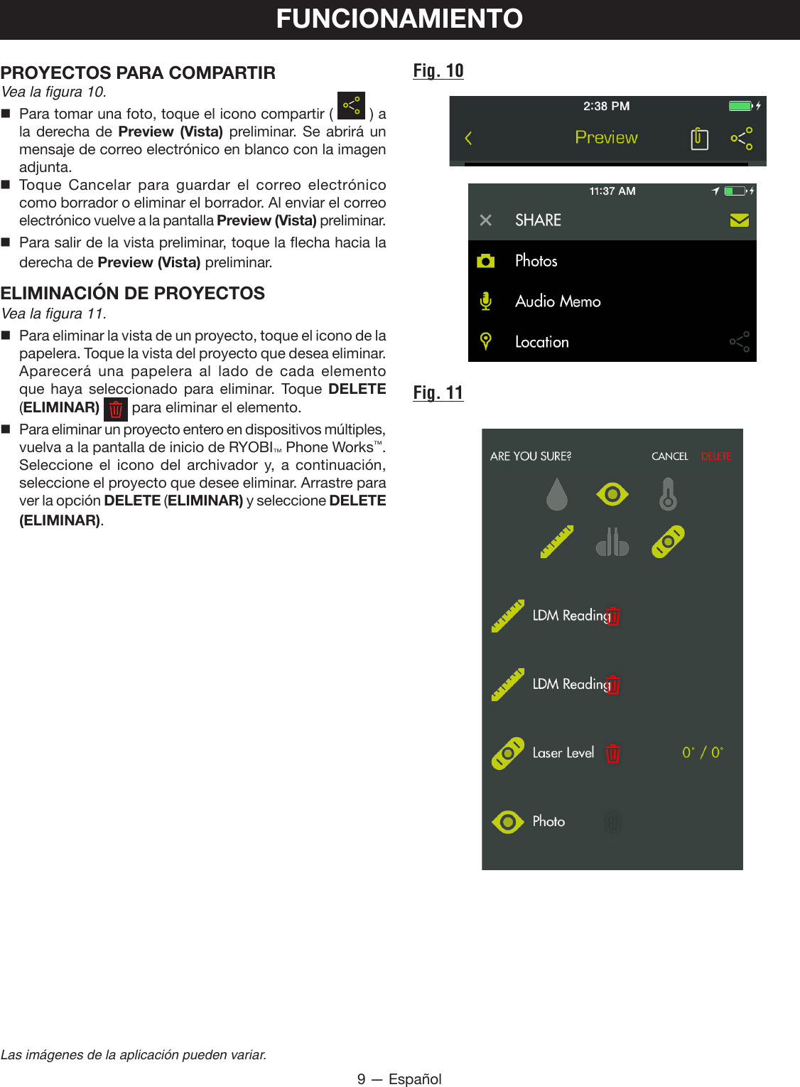 9 — EspañolLas imágenes de la aplicación pueden variar.PROYECTOS PARA COMPARTIR Vea la figura 10.  Para tomar una foto, toque el icono compartir (   ) a la derecha de Preview (Vista) preliminar. Se abrirá un mensaje de correo electrónico en blanco con la imagen adjunta. Toque Cancelar para guardar el correo electrónico como borrador o eliminar el borrador. Al enviar el correo electrónico vuelve a la pantalla Preview (Vista) preliminar.  Para salir de la vista preliminar, toque la flecha hacia la derecha de Preview (Vista) preliminar.ELIMINACIÓN DE PROYECTOS Vea la figura 11.  Para eliminar la vista de un proyecto, toque el icono de la papelera. Toque la vista del proyecto que desea eliminar. Aparecerá  una  papelera  al  lado  de  cada  elemento que haya seleccionado para eliminar. Toque DELETE (ELIMINAR)   para eliminar el elemento.  Para eliminar un proyecto entero en dispositivos múltiples, vuelva a la pantalla de inicio de RYOBI™ Phone Works™. Seleccione el icono del archivador y, a continuación, seleccione el proyecto que desee eliminar. Arrastre para ver la opción DELETE (ELIMINAR) y seleccione DELETE  (ELIMINAR).FUNCIONAMIENTOFig. 10Fig. 11