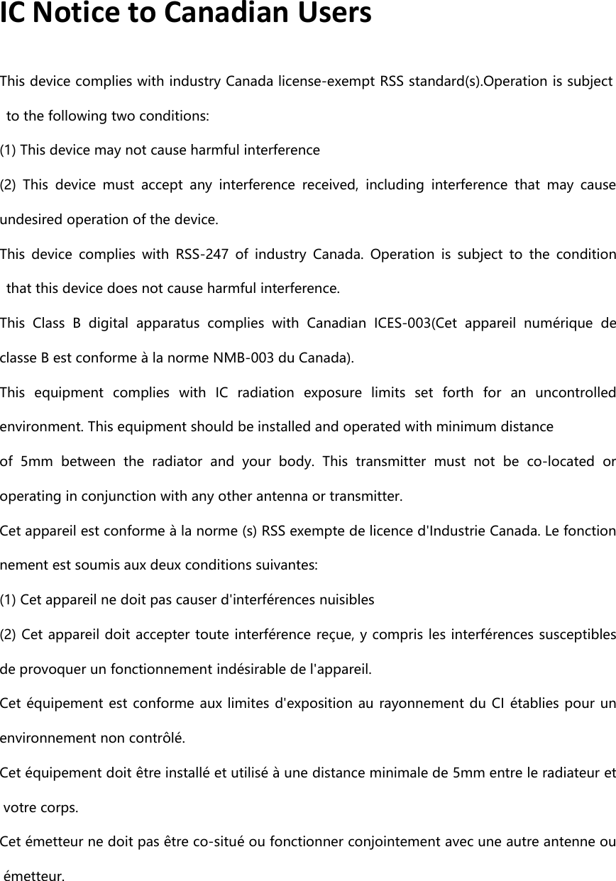 IC Notice to Canadian UsersThis device complies with industry Canada license-exempt RSS standard(s).Operation is subjectto the following two conditions:(1) This device may not cause harmful interference(2) This device must accept any interference received, including interference that may causeundesired operation of the device.This device complies with RSS-247 of industry Canada. Operation is subject to the conditionthat this device does not cause harmful interference.This Class B digital apparatus complies with Canadian ICES-003(Cet appareil numérique declasse B est conforme à la norme NMB-003 du Canada).This equipment complies with IC radiation exposure limits set forth for an uncontrolledenvironment. This equipment should be installed and operated with minimumdistanceof 5mm between the radiator and your body. This transmitter must not be co-located oroperating in conjunction with any other antenna or transmitter.Cet appareil est conforme à la norme (s) RSS exempte de licence d&apos;Industrie Canada. Le fonctionnement est soumis aux deux conditions suivantes:(1) Cet appareil ne doit pas causer d&apos;interférences nuisibles(2) Cet appareil doit accepter toute interférence reçue, y compris les interférences susceptiblesde provoquer un fonctionnement indésirable de l&apos;appareil.Cet équipement est conforme aux limites d&apos;exposition au rayonnement du CI établies pour unenvironnement non contrôlé.Cet équipement doit être installé et utilisé à une distance minimale de 5mm entre le radiateur etvotre corps.Cet émetteur ne doit pas être co-situé ou fonctionner conjointement avec une autre antenne ouémetteur.