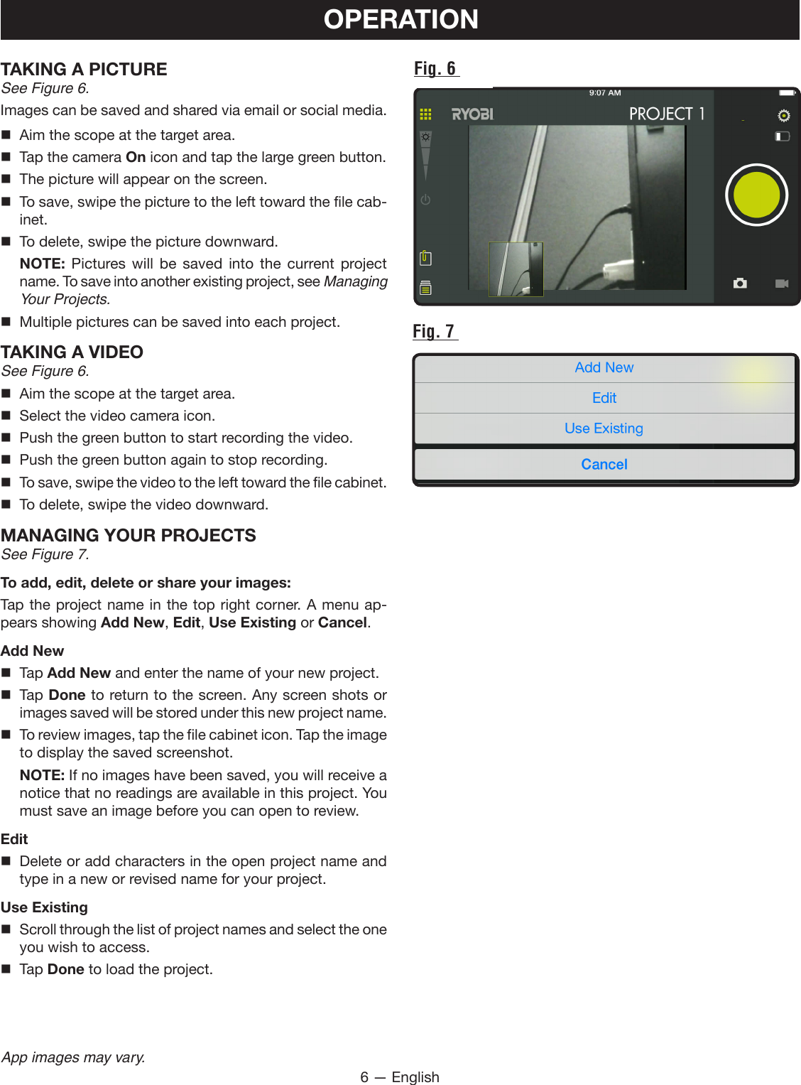 6 — EnglishApp images may vary.OPERATIONTAKING A PICTURESee Figure 6.Images can be saved and shared via email or social media.   Aim the scope at the target area.  Tap the camera On icon and tap the large green button.  The picture will appear on the screen.   To save, swipe the picture to the left toward the file cab-inet.   To delete, swipe the picture downward. NOTE: Pictures will be saved into the current project name. To save into another existing project, see Managing Your Projects.  Multiple pictures can be saved into each project. TAKING A VIDEOSee Figure 6.  Aim the scope at the target area.  Select the video camera icon.  Push the green button to start recording the video.  Push the green button again to stop recording.  To save, swipe the video to the left toward the file cabinet.  To delete, swipe the video downward.MANAGING YOUR PROJECTSSee Figure 7.To add, edit, delete or share your images:Tap the project name in the top right corner. A menu ap-pears showing Add New, Edit, Use Existing or Cancel.Add New Tap Add New and enter the name of your new project. Tap Done to return to the screen. Any screen shots or images saved will be stored under this new project name.  To review images, tap the file cabinet icon. Tap the image to display the saved screenshot. NOTE: If no images have been saved, you will receive a notice that no readings are available in this project. You must save an image before you can open to review.Edit  Delete or add characters in the open project name and type in a new or revised name for your project.Use Existing  Scroll through the list of project names and select the one you wish to access. Tap Done to load the project.Fig. 6 Fig. 7 