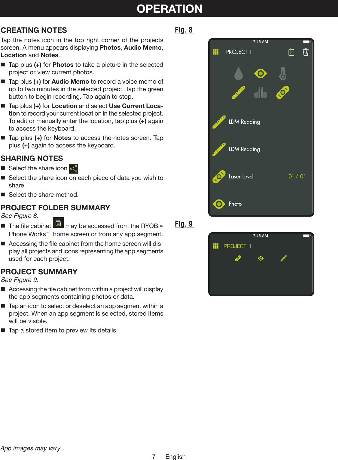 7 — EnglishApp images may vary.OPERATIONCREATING NOTESTap the notes icon in the top right corner of the projects screen. A menu appears displaying Photos, Audio Memo, Location and Notes.  Tap plus (+) for Photos to take a picture in the selected project or view current photos.  Tap plus (+) for Audio Memo to record a voice memo of up to two minutes in the selected project. Tap the green button to begin recording. Tap again to stop.  Tap plus (+) for Location and select Use Current Loca-tion to record your current location in the selected project. To edit or manually enter the location, tap plus (+) again to access the keyboard.  Tap plus (+) for Notes to access the notes screen. Tap plus (+) again to access the keyboard.SHARING NOTES  Select the share icon  .  Select the share icon on each piece of data you wish to share.  Select the share method.PROJECT FOLDER SUMMARYSee Figure 8.  The file cabinet   may be accessed from the RYOBI™ Phone Works™  home screen or from any app segment.  Accessing the file cabinet from the home screen will dis-play all projects and icons representing the app segments used for each project.PROJECT SUMMARYSee Figure 9.  Accessing the file cabinet from within a project will display the app segments containing photos or data.  Tap an icon to select or deselect an app segment within a project. When an app segment is selected, stored items will be visible.   Tap a stored item to preview its details.Fig. 8 Fig. 9 