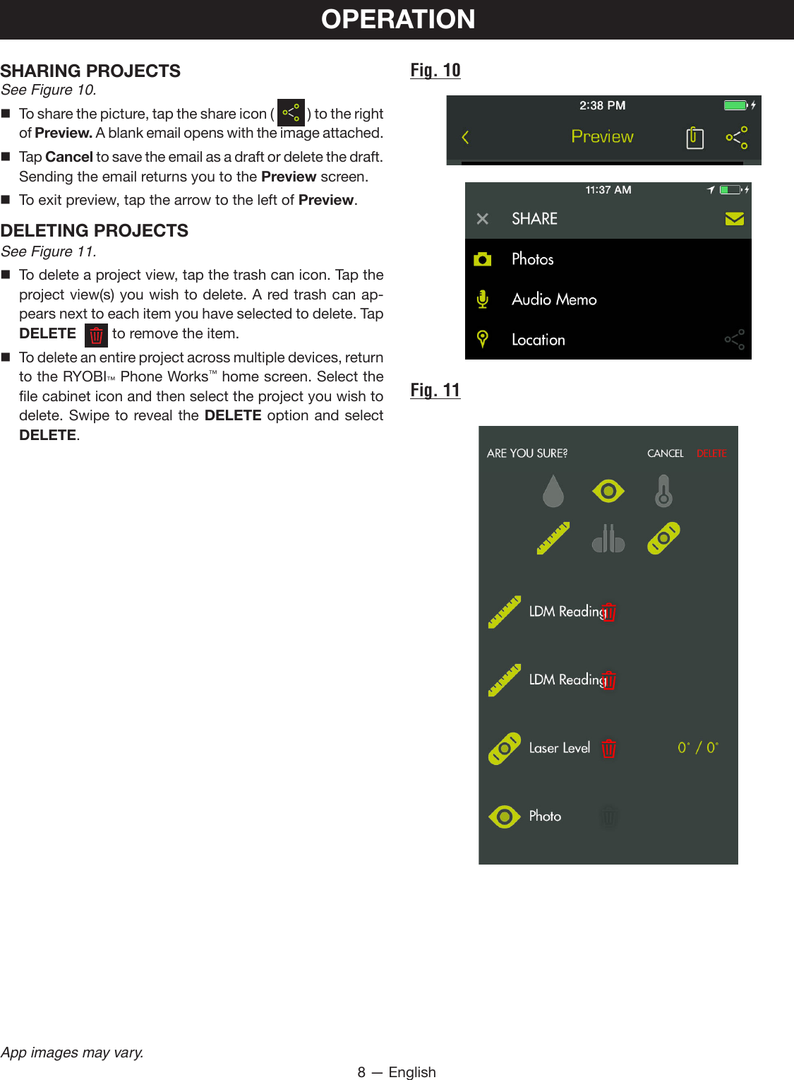 8 — EnglishApp images may vary.OPERATIONFig. 10Fig. 11SHARING PROJECTSSee Figure 10.  To share the picture, tap the share icon (   ) to the right of Preview. A blank email opens with the image attached. Tap Cancel to save the email as a draft or delete the draft. Sending the email returns you to the Preview screen.  To exit preview, tap the arrow to the left of Preview.DELETING PROJECTSSee Figure 11. To delete a project view, tap the trash can icon. Tap the project view(s) you wish to delete. A red trash can ap-pears next to each item you have selected to delete. Tap DELETE    to remove the item. To delete an entire project across multiple devices, return to the RYOBI™ Phone Works™ home screen. Select the file cabinet icon and then select the project you wish to delete. Swipe to reveal the DELETE option and select DELETE.