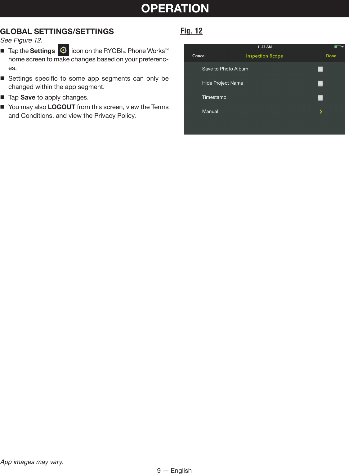 9 — EnglishApp images may vary.OPERATIONGLOBAL SETTINGS/SETTINGS See Figure 12. Tap the Settings     icon on the RYOBI™ Phone Works™ home screen to make changes based on your preferenc-es. Settings specific to some app segments can only be changed within the app segment.  Tap Save to apply changes. You may also LOGOUT from this screen, view the Terms and Conditions, and view the Privacy Policy.Fig. 12