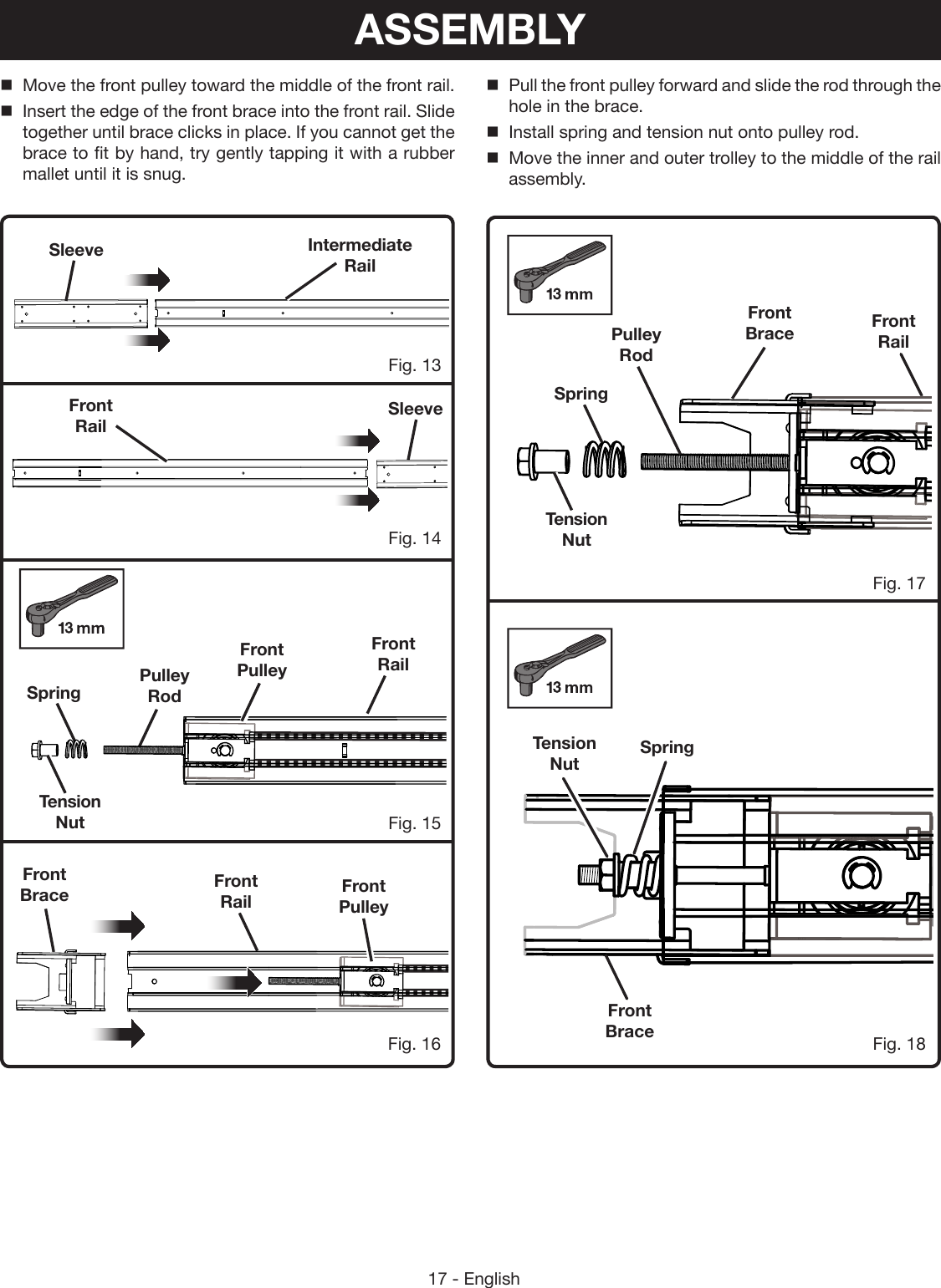 17 - EnglishMove the front pulley toward the middle of the front rail.Insert the edge of the front brace into the front rail. Slide together until brace clicks in place. If you cannot get the brace to fit by hand, try gently tapping it with a rubber mallet until it is snug.SleeveSleeveFront RailPulley RodTension NutSpringFig. 15Fig. 13Fig. 14Fig. 16Front RailIntermediate RailFront PulleyFront PulleyFront Brace Front RailASSEMBLYSpringFig. 17Fig. 18Tension NutFront BraceFront RailPulley RodTension NutSpringFront BracePull the front pulley forward and slide the rod through the hole in the brace.Install spring and tension nut onto pulley rod. Move the inner and outer trolley to the middle of the rail assembly.