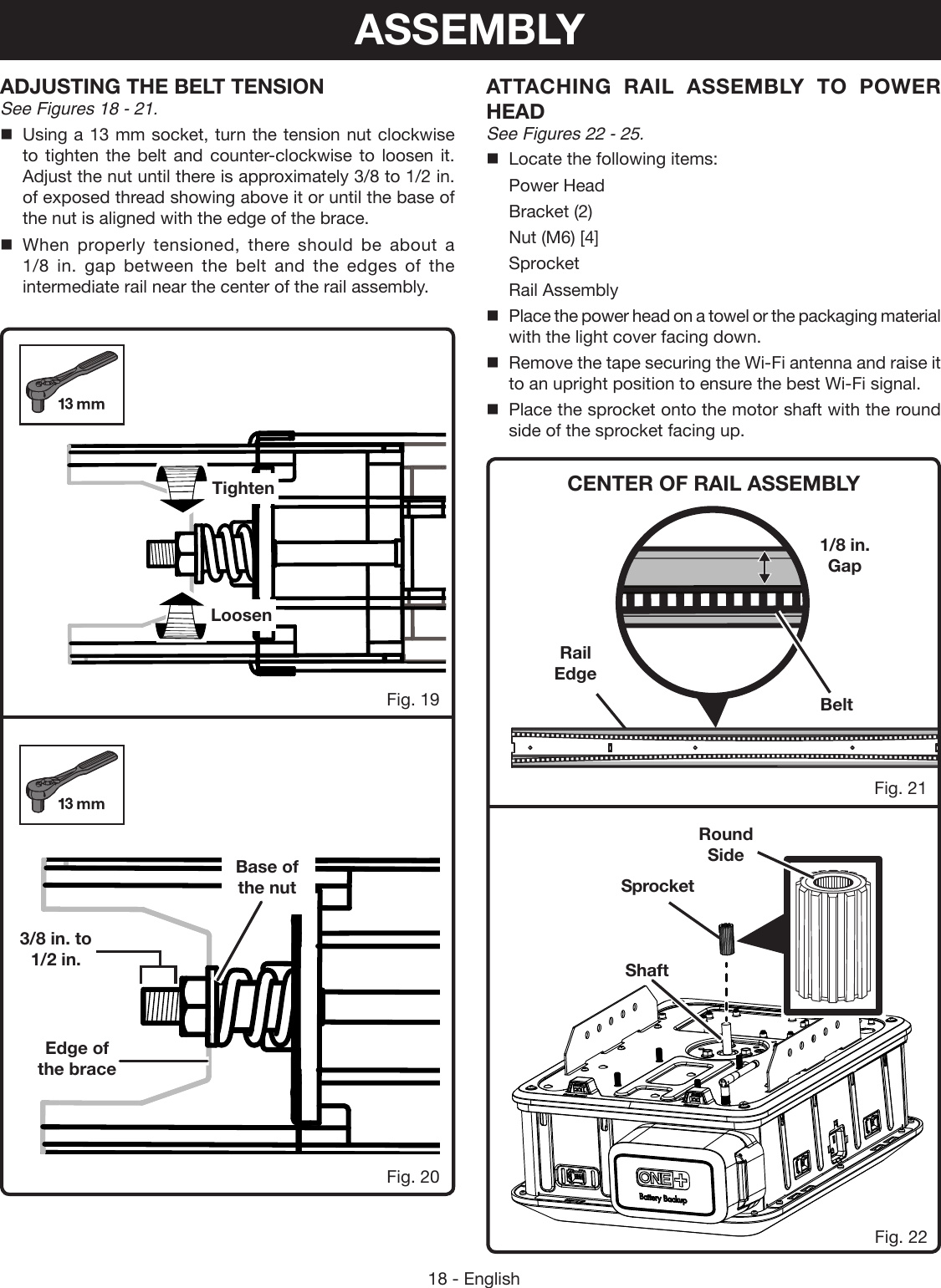 18 - EnglishFig. 20Fig. 19TightenLoosen3/8 in. to 1/2 in.Base of the nutEdge of the braceRail EdgeCENTER OF RAIL ASSEMBLYATTACHING RAIL ASSEMBLY TO POWER HEADSee Figures 22 - 25.Locate the following items:Power HeadBracket (2)Nut (M6) [4]SprocketRail AssemblyPlace the power head on a towel or the packaging material with the light cover facing down.Remove the tape securing the Wi-Fi antenna and raise it to an upright position to ensure the best Wi-Fi signal. Place the sprocket onto the motor shaft with the round side of the sprocket facing up.Fig. 21Fig. 22Belt1/8 in. GapSprocketRound  SideShaftADJUSTING THE BELT TENSIONSee Figures 18 - 21.Using a 13 mm socket, turn the tension nut clockwise to tighten the belt and counter-clockwise to loosen it. Adjust the nut until there is approximately 3/8 to 1/2 in. of exposed thread showing above it or until the base of the nut is aligned with the edge of the brace.When properly tensioned, there should be about a 1/8 in. gap between the belt and the edges of the intermediate rail near the center of the rail assembly.ASSEMBLY