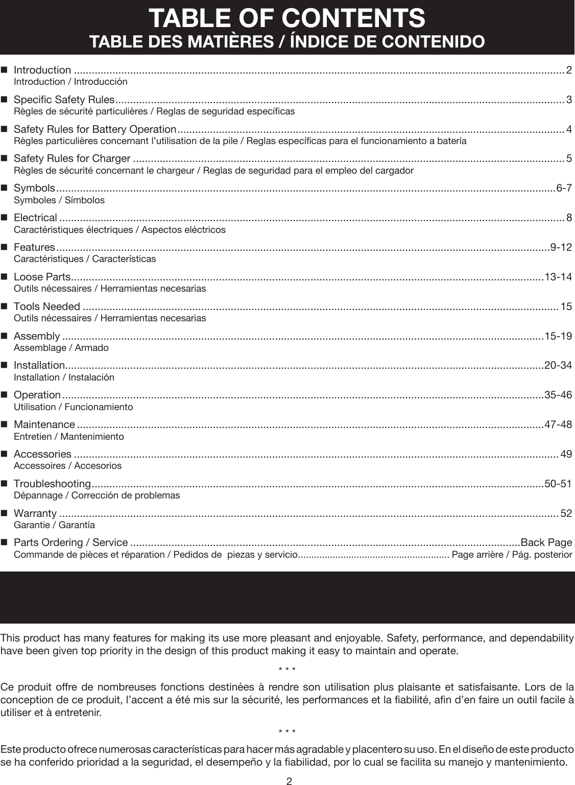 2TABLE OF CONTENTS TABLE DES MATIÈRES / ÍNDICE DE CONTENIDO  Introduction ...................................................................................................................................................................... 2Introduction / Introducción  Specific Safety Rules ........................................................................................................................................................ 3Règles de sécurité particulières / Reglas de seguridad específicas  Safety Rules for Battery Operation ................................................................................................................................... 4Règles particulières concernant l’utilisation de la pile / Reglas específicas para el funcionamiento a batería  Safety Rules for Charger .................................................................................................................................................. 5Règles de sécurité concernant le chargeur / Reglas de seguridad para el empleo del cargador  Symbols .........................................................................................................................................................................6-7Symboles / Símbolos  Electrical ........................................................................................................................................................................... 8Caractéristiques électriques / Aspectos eléctricos  Features .......................................................................................................................................................................9-12Caractéristiques / Características  Loose Parts ................................................................................................................................................................13-14Outils nécessaires / Herramientas necesarias  Tools Needed ................................................................................................................................................................. 15Outils nécessaires / Herramientas necesarias  Assembly ...................................................................................................................................................................15-19Assemblage / Armado  Installation..................................................................................................................................................................20-34Installation / Instalación  Operation ...................................................................................................................................................................35-46Utilisation / Funcionamiento  Maintenance ..............................................................................................................................................................47-48Entretien / Mantenimiento  Accessories .................................................................................................................................................................... 49Accessoires / Accesorios  Troubleshooting .........................................................................................................................................................50-51Dépannage / Corrección de problemas  Warranty ......................................................................................................................................................................... 52Garantie / Garantía  Parts Ordering / Service ....................................................................................................................................Back PageCommande de pièces et réparation / Pedidos de  piezas y servicio ......................................................... Page arrière / Pág. posteriorINTRODUCTION INTRODUCTION / INTRODUCCIÓNThis product has many features for making its use more pleasant and enjoyable. Safety, performance, and dependability have been given top priority in the design of this product making it easy to maintain and operate.* * *Ce produit offre de nombreuses fonctions destinées à rendre son utilisation plus plaisante et satisfaisante. Lors de la conception de ce produit, l’accent a été mis sur la sécurité, les performances et la fiabilité, afin d’en faire un outil facile à utiliser et à entretenir.* * *Este producto ofrece numerosas características para hacer más agradable y placentero su uso. En el diseño de este producto se ha conferido prioridad a la seguridad, el desempeño y la fiabilidad, por lo cual se facilita su manejo y mantenimiento.