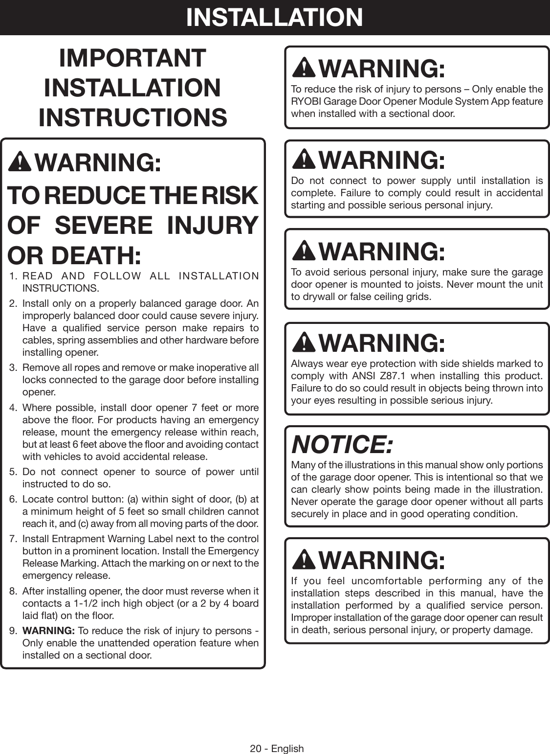 20 - EnglishIMPORTANT INSTALLATION INSTRUCTIONSWARNING:TO REDUCE THE RISK OF SEVERE INJURY OR DEATH:1.  READ AND FOLLOW ALL INSTALLATION INSTRUCTIONS.2.  Install only on a properly balanced garage door. An improperly balanced door could cause severe injury. Have a qualified service person make repairs to cables, spring assemblies and other hardware before installing opener.3.  Remove all ropes and remove or make inoperative all locks connected to the garage door before installing opener.4.  Where possible, install door opener 7 feet or more above the floor. For products having an emergency release, mount the emergency release within reach, but at least 6 feet above the floor and avoiding contact with vehicles to avoid accidental release.5.  Do not connect opener to source of power until instructed to do so.6.  Locate control button: (a) within sight of door, (b) at a minimum height of 5 feet so small children cannot reach it, and (c) away from all moving parts of the door.7.  Install Entrapment Warning Label next to the control button in a prominent location. Install the Emergency Release Marking. Attach the marking on or next to the emergency release.8.  After installing opener, the door must reverse when it contacts a 1-1/2 inch high object (or a 2 by 4 board laid flat) on the floor. 9.  WARNING: To reduce the risk of injury to persons - Only enable the unattended operation feature when installed on a sectional door.WARNING:To reduce the risk of injury to persons – Only enable the RYOBI Garage Door Opener Module System App feature when installed with a sectional door.WARNING:Do not connect to power supply until installation is complete. Failure to comply could result in accidental starting and possible serious personal injury.WARNING:To avoid serious personal injury, make sure the garage door opener is mounted to joists. Never mount the unit to drywall or false ceiling grids. WARNING:Always wear eye protection with side shields marked to comply with ANSI Z87.1 when installing this product.  Failure to do so could result in objects being thrown into your eyes resulting in possible serious injury. NOTICE:Many of the illustrations in this manual show only portions of the garage door opener. This is intentional so that we can clearly show points being made in the illustration. Never operate the garage door opener without all parts securely in place and in good operating condition.WARNING:If you feel uncomfortable performing any of the installation steps described in this manual, have the installation performed by a qualified service person. Improper installation of the garage door opener can result in death, serious personal injury, or property damage.INSTALLATION