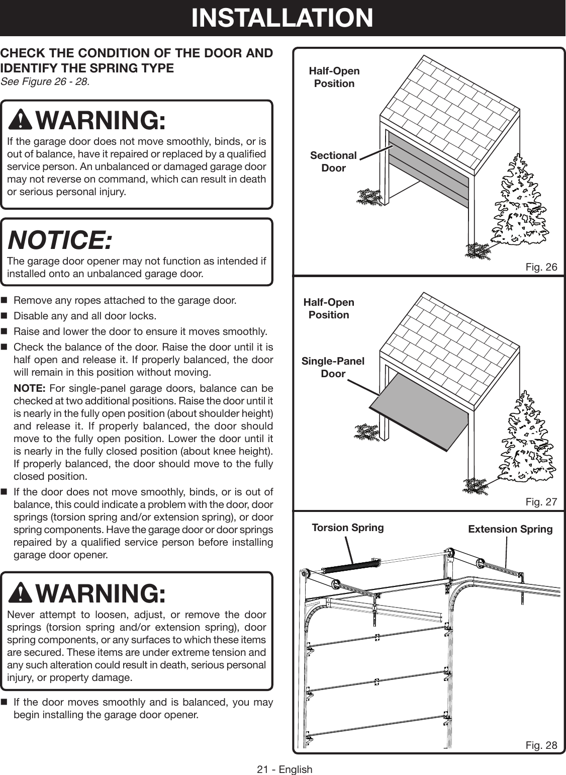 21 - EnglishTorsion Spring Extension SpringCHECK THE CONDITION OF THE DOOR AND IDENTIFY THE SPRING TYPE See Figure 26 - 28. WARNING:If the garage door does not move smoothly, binds, or is out of balance, have it repaired or replaced by a qualified service person. An unbalanced or damaged garage door may not reverse on command, which can result in death or serious personal injury. NOTICE:The garage door opener may not function as intended if installed onto an unbalanced garage door.Remove any ropes attached to the garage door.Disable any and all door locks.Raise and lower the door to ensure it moves smoothly.Check the balance of the door. Raise the door until it is half open and release it. If properly balanced, the door will remain in this position without moving.NOTE: For single-panel garage doors, balance can be checked at two additional positions. Raise the door until it is nearly in the fully open position (about shoulder height) and release it. If properly balanced, the door should move to the fully open position. Lower the door until it is nearly in the fully closed position (about knee height). If properly balanced, the door should move to the fully closed position.If the door does not move smoothly, binds, or is out of balance, this could indicate a problem with the door, door springs (torsion spring and/or extension spring), or door spring components. Have the garage door or door springs repaired by a qualified service person before installing garage door opener.WARNING:Never attempt to loosen, adjust, or remove the door springs (torsion spring and/or extension spring), door spring components, or any surfaces to which these items are secured. These items are under extreme tension and any such alteration could result in death, serious personal injury, or property damage. If the door moves smoothly and is balanced, you may begin installing the garage door opener.Fig. 26Fig. 27Fig. 28Sectional DoorSingle-Panel DoorHalf-Open PositionHalf-Open PositionINSTALLATION