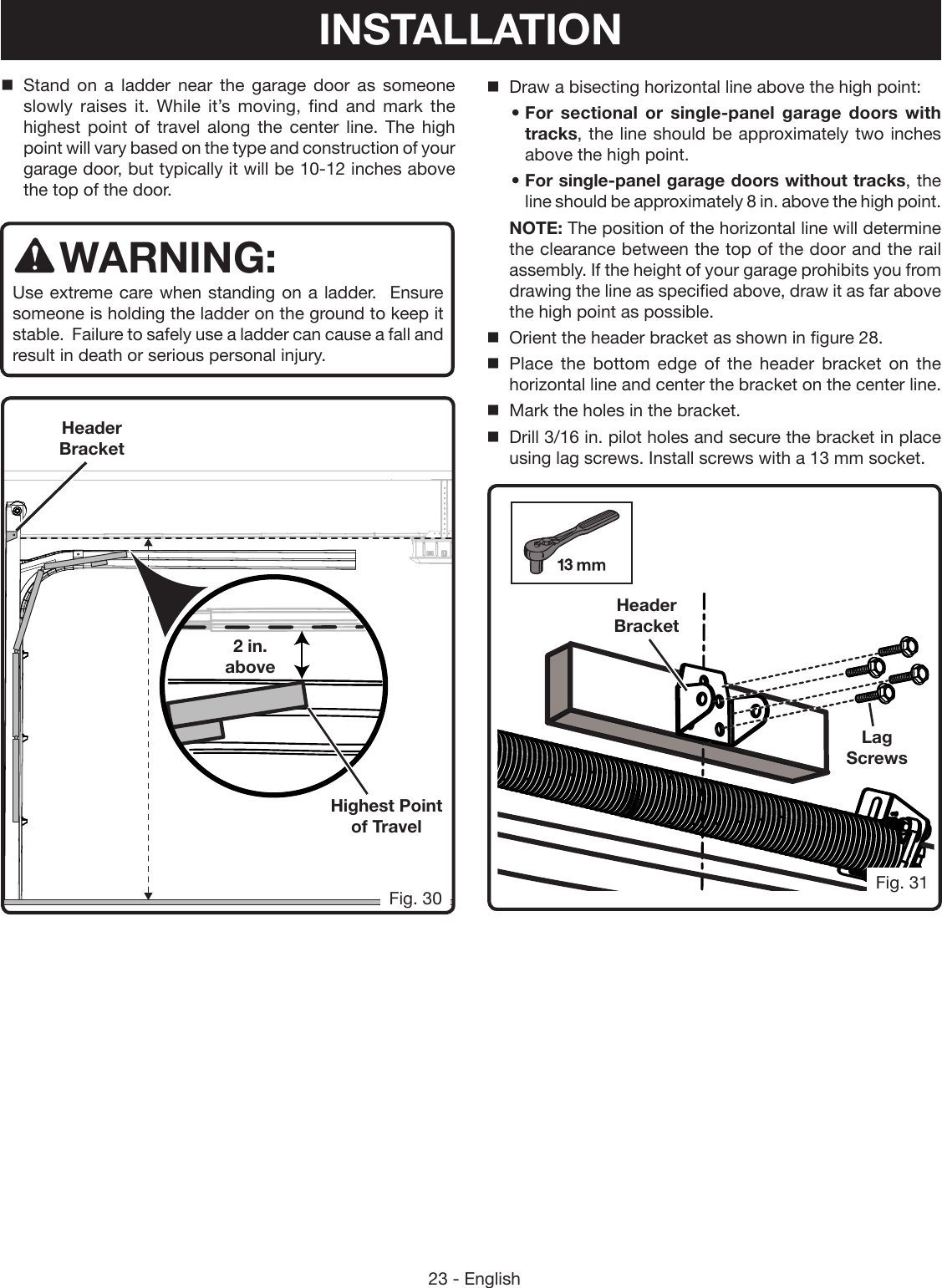 23 - EnglishStand on a ladder near the garage door as someone slowly raises it. While it’s moving, find and mark the highest point of travel along the center line. The high point will vary based on the type and construction of your garage door, but typically it will be 10-12 inches above the top of the door. WARNING:Use extreme care when standing on a ladder.  Ensure someone is holding the ladder on the ground to keep it stable.  Failure to safely use a ladder can cause a fall and result in death or serious personal injury.2 in. aboveHeader BracketHighest Point of TravelHeader BracketLag ScrewsFig. 31Fig. 30INSTALLATIONDraw a bisecting horizontal line above the high point:• For sectional or single-panel garage doors with tracks, the line should be approximately two inches above the high point.• For single-panel garage doors without tracks, the line should be approximately 8 in. above the high point.NOTE: The position of the horizontal line will determine the clearance between the top of the door and the rail assembly. If the height of your garage prohibits you from drawing the line as specified above, draw it as far above the high point as possible.Orient the header bracket as shown in figure 28.Place the bottom edge of the header bracket on the horizontal line and center the bracket on the center line.Mark the holes in the bracket. Drill 3/16 in. pilot holes and secure the bracket in place using lag screws. Install screws with a 13 mm socket.