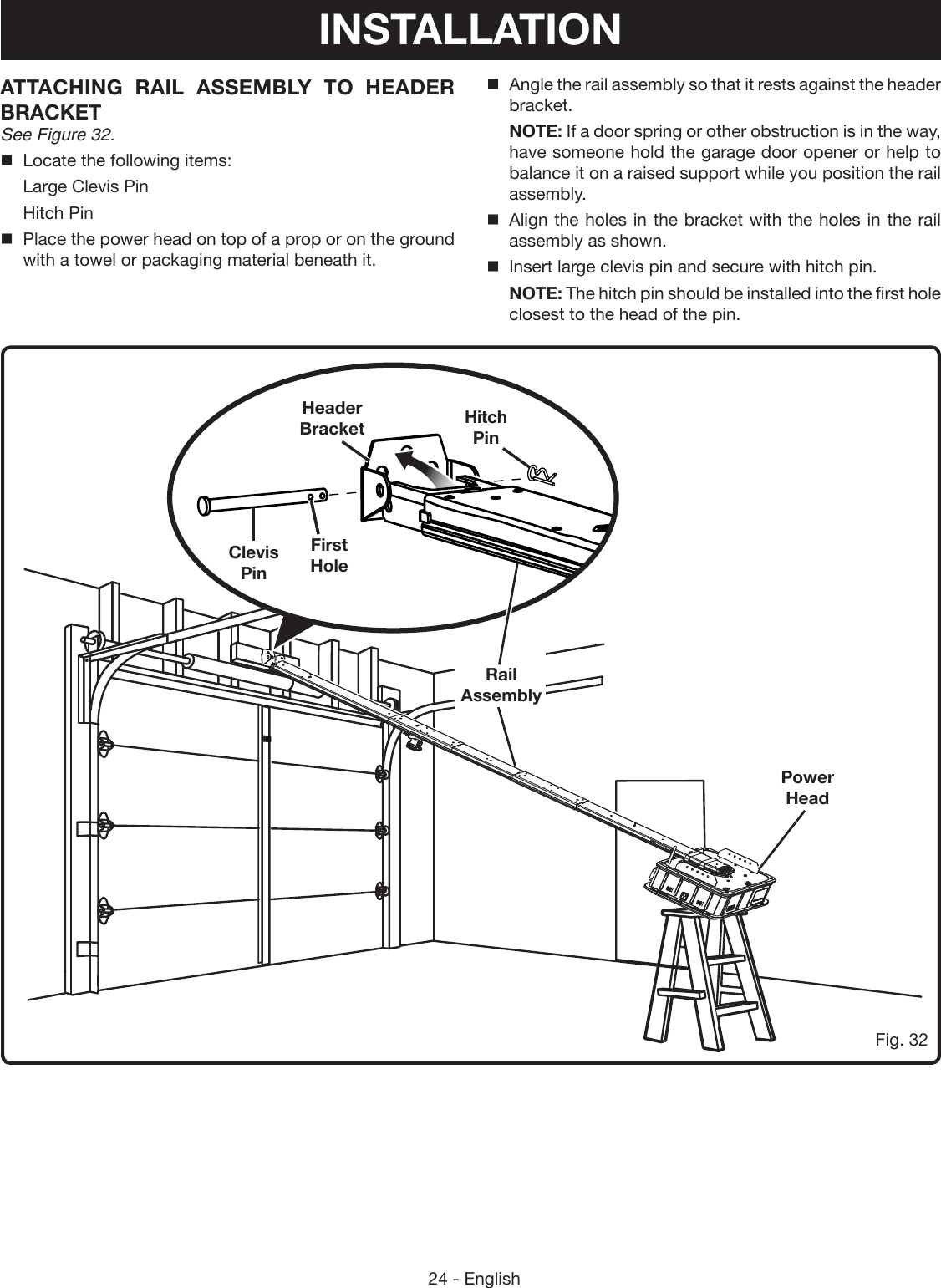 24 - EnglishFig. 32ATTACHING RAIL ASSEMBLY TO HEADER BRACKET See Figure 32.Locate the following items:  Large Clevis Pin  Hitch PinPlace the power head on top of a prop or on the ground with a towel or packaging material beneath it.Power HeadClevis PinFirst HoleHeader Bracket Hitch PinRail AssemblyAngle the rail assembly so that it rests against the header bracket.NOTE: If a door spring or other obstruction is in the way, have someone hold the garage door opener or help to balance it on a raised support while you position the rail assembly.Align the holes in the bracket with the holes in the rail assembly as shown.Insert large clevis pin and secure with hitch pin.NOTE: The hitch pin should be installed into the first hole closest to the head of the pin.INSTALLATION