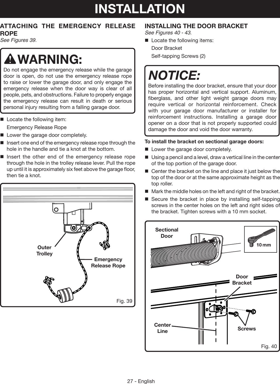 27 - EnglishFig. 39Fig. 40ATTACHING THE EMERGENCY RELEASE ROPE See Figures 39.WARNING:Do not engage the emergency release while the garage door is open, do not use the emergency release rope to raise or lower the garage door, and only engage the emergency release when the door way is clear of all people, pets, and obstructions. Failure to properly engage the emergency release can result in death or serious personal injury resulting from a falling garage door.Locate the following item:Emergency Release RopeLower the garage door completely.Insert one end of the emergency release rope through the hole in the handle and tie a knot at the bottom.Insert the other end of the emergency release rope through the hole in the trolley release lever. Pull the rope up until it is approximately six feet above the garage floor, then tie a knot.INSTALLING THE DOOR BRACKET See Figures 40 - 43.Locate the following items:Door BracketSelf-tapping Screws (2)NOTICE:Before installing the door bracket, ensure that your door has proper horizontal and vertical support. Aluminum, fiberglass, and other light weight garage doors may require vertical or horizontal reinforcement. Check with your garage door manufacturer or installer for reinforcement instructions. Installing a garage door opener on a door that is not properly supported could damage the door and void the door warranty.To install the bracket on sectional garage doors:Lower the garage door completely.Using a pencil and a level, draw a vertical line in the center of the top portion of the garage door.Center the bracket on the line and place it just below the top of the door or at the same approximate height as the top roller.Mark the middle holes on the left and right of the bracket. Secure the bracket in place by installing self-tapping screws in the center holes on the left and right sides of the bracket. Tighten screws with a 10 mm socket.Emergency  Release RopeCenter LineDoor BracketScrewsOuter TrolleySectional  DoorINSTALLATION
