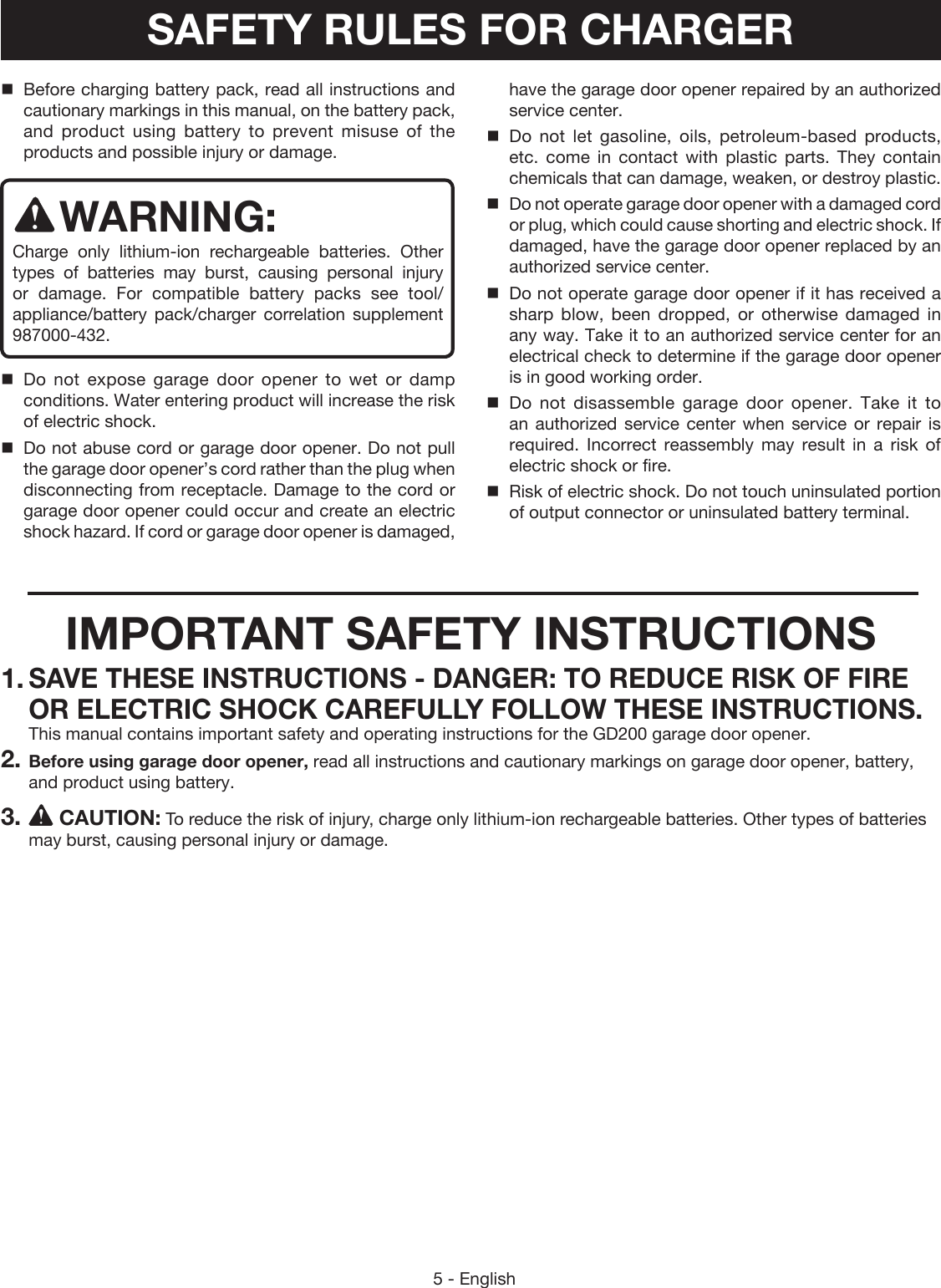 5 - EnglishBefore charging battery pack, read all instructions and cautionary markings in this manual, on the battery pack, and product using battery to prevent misuse of the products and possible injury or damage.WARNING:Charge only lithium-ion rechargeable batteries. Other types of batteries may burst, causing personal injury or damage. For compatible battery packs see tool/appliance/battery pack/charger correlation supplement 987000-432.Do not expose garage door opener to wet or damp conditions. Water entering product will increase the risk of electric shock.Do not abuse cord or garage door opener. Do not pull the garage door opener’s cord rather than the plug when disconnecting from receptacle. Damage to the cord or garage door opener could occur and create an electric shock hazard. If cord or garage door opener is damaged, have the garage door opener repaired by an authorized service center.Do not let gasoline, oils, petroleum-based products, etc. come in contact with plastic parts. They  contain chemicals that can damage, weaken, or destroy  plastic.Do not operate garage door opener with a damaged cord or plug, which could cause shorting and electric shock. If damaged, have the garage door opener replaced by an authorized service center.Do not operate garage door opener if it has received a sharp blow, been dropped, or otherwise damaged in any way. Take it to an authorized service center for an electrical check to determine if the garage door opener is in good working order. Do not disassemble garage door opener. Take it to an authorized service center when service or repair is required. Incorrect reassembly may result in a risk of electric shock or fire.Risk of electric shock. Do not touch uninsulated portion of output connector or uninsulated battery terminal.IMPORTANT SAFETY INSTRUCTIONS1. SAVE THESE INSTRUCTIONS - DANGER: TO REDUCE RISK OF FIRE OR ELECTRIC SHOCK CAREFULLY FOLLOW THESE INSTRUCTIONS. This manual contains important safety and operating instructions for the GD200 garage door opener.2. Before using garage door opener, read all instructions and cautionary markings on garage door opener, battery, and product using battery.3.  CAUTION: To reduce the risk of injury, charge only lithium-ion rechargeable batteries. Other types of batteries may burst, causing personal injury or damage.SAFETY RULES FOR CHARGER