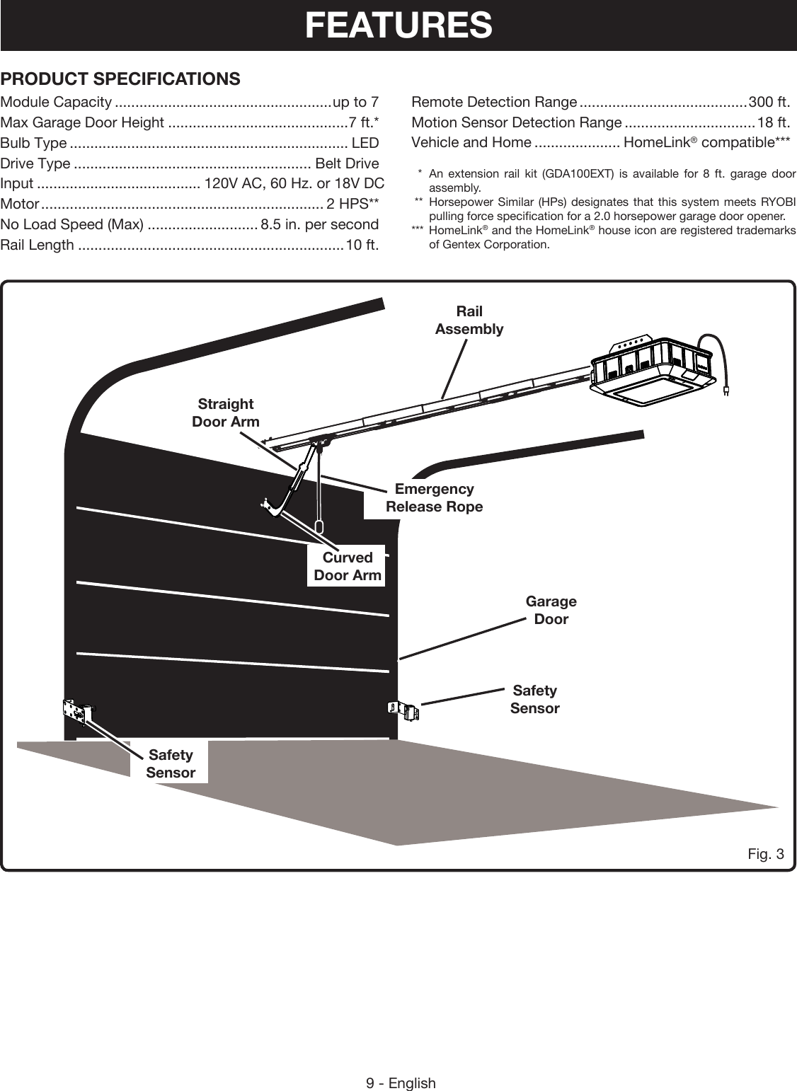 9 - EnglishPRODUCT SPECIFICATIONSModule Capacity .....................................................up to 7Max Garage Door Height ............................................7 ft.*Bulb Type .................................................................... LEDDrive Type .......................................................... Belt DriveInput ........................................ 120V AC, 60 Hz. or 18V DCMotor ..................................................................... 2 HPS**No Load Speed (Max) ........................... 8.5 in. per secondRail Length .................................................................10 ft.Remote Detection Range .........................................300 ft.Motion Sensor Detection Range ................................18 ft.Vehicle and Home ..................... HomeLink® compatible***  *  An extension rail kit (GDA100EXT) is available for 8 ft. garage door assembly. **  Horsepower Similar (HPs) designates that this system meets RYOBI pulling force specification for a 2.0 horsepower garage door opener.***  HomeLink® and the HomeLink® house icon are registered trademarks of Gentex Corporation.Fig. 3Garage DoorCurved Door ArmStraight Door ArmEmergency Release RopeRail AssemblySafety SensorSafety SensorFEATURES
