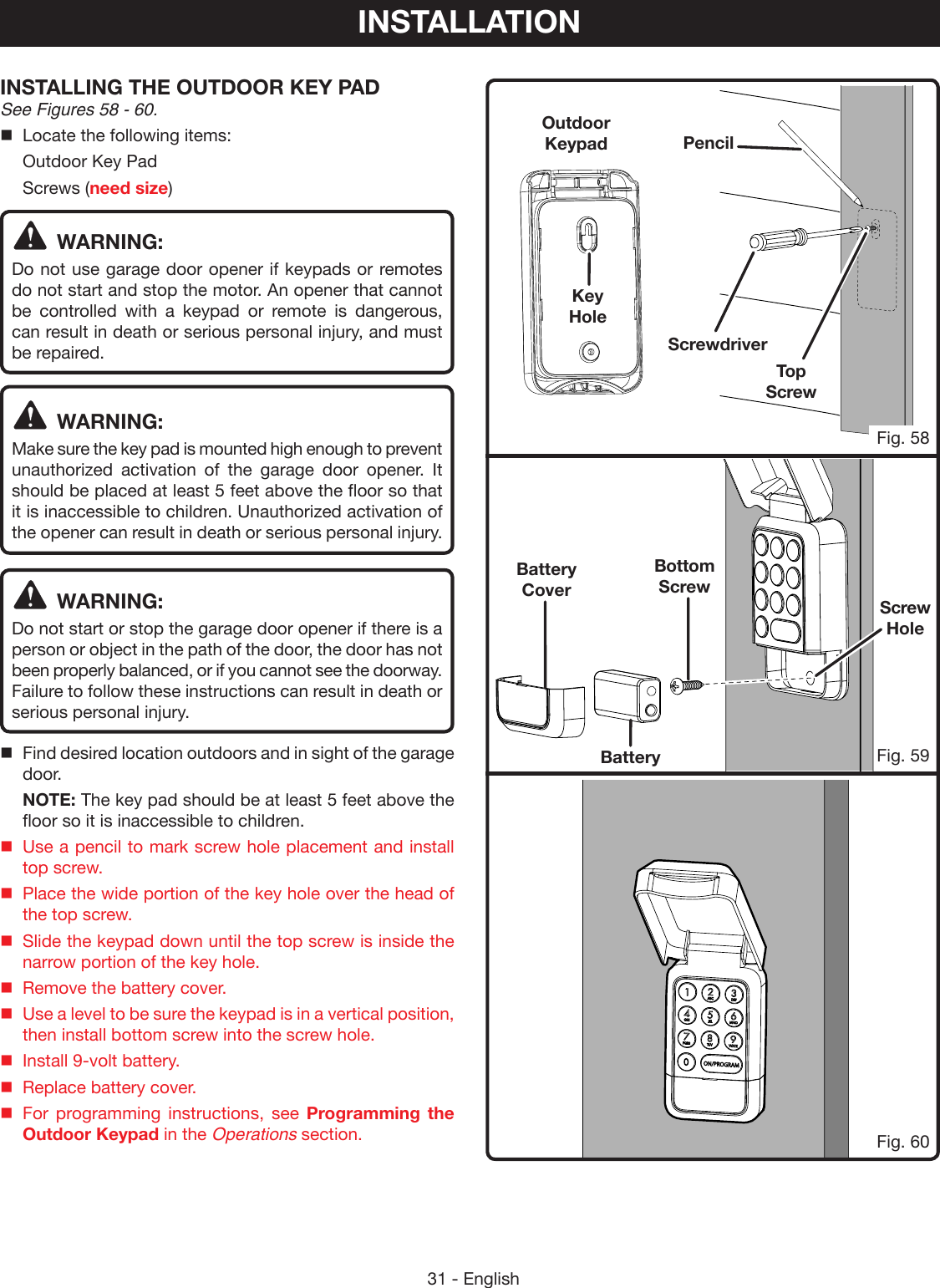 31 - EnglishTop  ScrewBottom  ScrewINSTALLING THE OUTDOOR KEY PAD See Figures 58 - 60.Locate the following items:  Outdoor Key Pad Screws (need size)WARNING:Do not use garage door opener if keypads or remotes do not start and stop the motor. An opener that cannot be controlled with a keypad or remote is dangerous, can result in death or serious personal injury, and must be repaired. WARNING:Make sure the key pad is mounted high enough to prevent unauthorized activation of the garage door opener. It should be placed at least 5 feet above the floor so that it is inaccessible to children. Unauthorized activation of the opener can result in death or serious personal injury. WARNING:Do not start or stop the garage door opener if there is a person or object in the path of the door, the door has not been properly balanced, or if you cannot see the doorway. Failure to follow these instructions can result in death or serious personal injury.Find desired location outdoors and in sight of the garage door.  NOTE: The key pad should be at least 5 feet above the floor so it is inaccessible to children.Use a pencil to mark screw hole placement and install top screw.Place the wide portion of the key hole over the head of the top screw.Slide the keypad down until the top screw is inside the narrow portion of the key hole.Remove the battery cover.Use a level to be sure the keypad is in a vertical position, then install bottom screw into the screw hole.Install 9-volt battery.Replace battery cover.For programming instructions, see Programming the Outdoor Keypad in the Operations section.Fig. 59Fig. 60INSTALLATIONKey HoleBattery CoverBatteryScrewdriverPencilOutdoor KeypadFig. 58Screw Hole