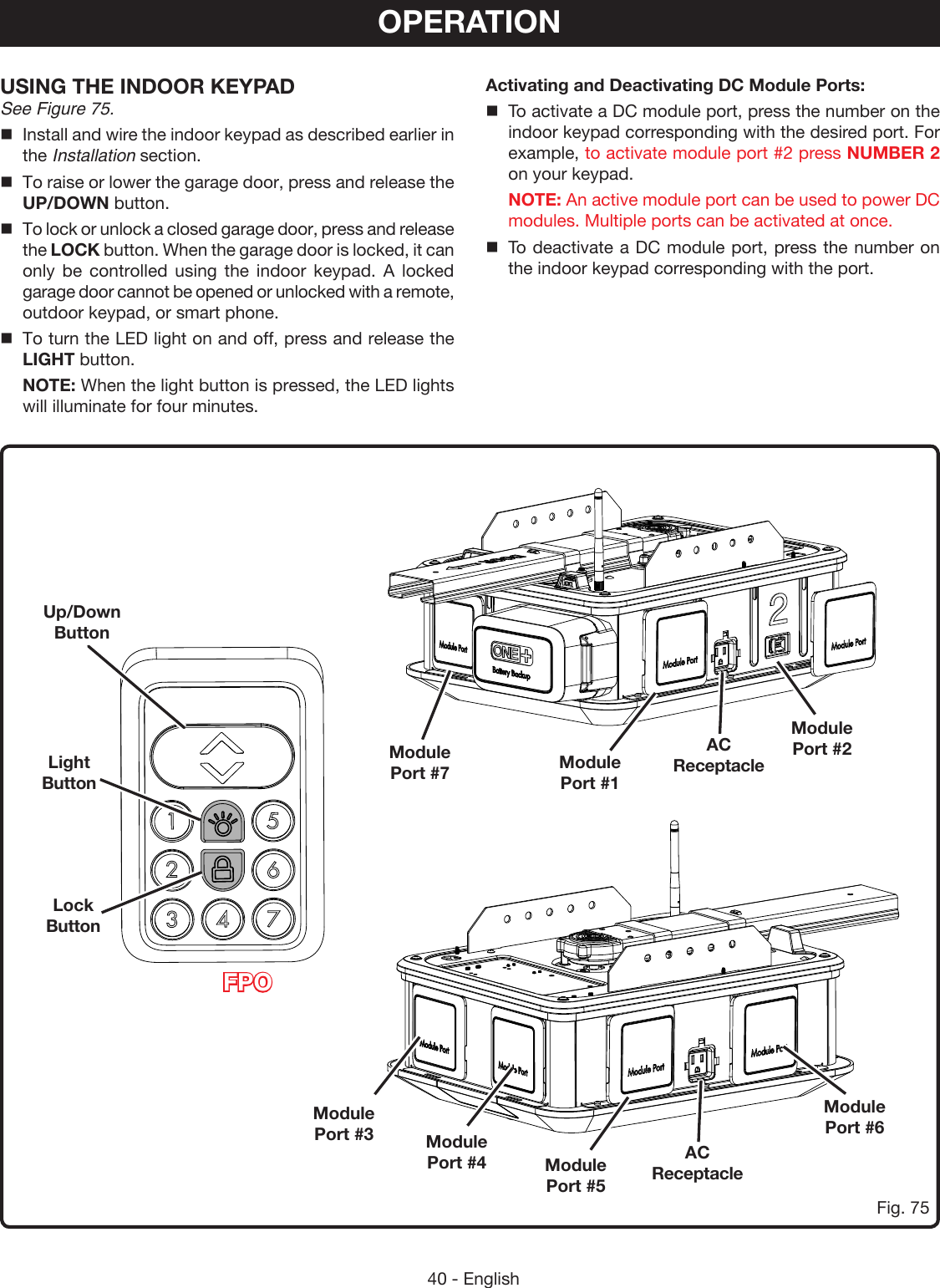 40 - EnglishOPERATIONFig. 75USING THE INDOOR KEYPAD See Figure 75.Install and wire the indoor keypad as described earlier in the Installation section.To raise or lower the garage door, press and release the UP/DOWN button.To lock or unlock a closed garage door, press and release the LOCK button. When the garage door is locked, it can only be controlled using the indoor keypad. A locked garage door cannot be opened or unlocked with a remote, outdoor keypad, or smart phone. To turn the LED light on and off, press and release the LIGHT button. NOTE: When the light button is pressed, the LED lights will illuminate for four minutes.Up/Down ButtonLight ButtonLock ButtonModule  Port #7 Module  Port #1AC ReceptacleAC ReceptacleModule  Port #4Module  Port #3Module  Port #2Module  Port #6Module  Port #5Activating and Deactivating DC Module Ports:To activate a DC module port, press the number on the indoor keypad corresponding with the desired port. For example, to activate module port #2 press NUMBER 2 on your keypad. NOTE: An active module port can be used to power DC modules. Multiple ports can be activated at once. To deactivate a DC module port, press the number on the indoor keypad corresponding with the port.FPO