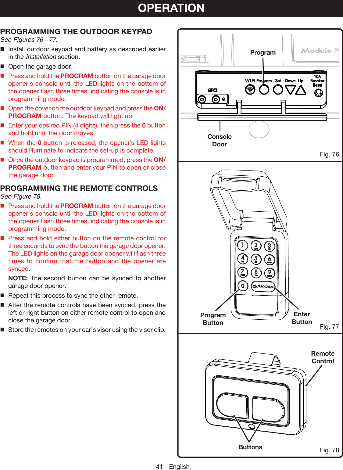 41 - EnglishOPERATIONPROGRAMMING THE OUTDOOR KEYPAD See Figures 76 - 77.Install outdoor keypad and battery as described earlier in the Installation section.Open the garage door.Press and hold the PROGRAM button on the garage door opener’s console until the LED lights on the bottom of the opener flash three times, indicating the console is in programming mode.Open the cover on the outdoor keypad and press the ON/PROGRAM button. The keypad will light up.Enter your desired PIN (4 digits), then press the 0 button and hold until the door moves.When the 0 button is released, the opener’s LED lights should illuminate to indicate the set-up is complete.Once the outdoor keypad is programmed, press the ON/PROGRAM button and enter your PIN to open or close the garage door.PROGRAMMING THE REMOTE CONTROLSSee Figure 78.Press and hold the PROGRAM button on the garage door opener’s console until the LED lights on the bottom of the opener flash three times, indicating the console is in programming mode.Press and hold either button on the remote control for three seconds to sync the button the garage door opener. The LED lights on the garage door opener will flash three times to confirm that the button and the opener are synced. NOTE: The second button can be synced to another garage door opener.Repeat this process to sync the other remote.After the remote controls have been synced, press the left or right button on either remote control to open and close the garage door.Store the remotes on your car’s visor using the visor clip.Program ButtonEnter ButtonProgramConsole DoorRemote ControlButtonsFig. 77Fig. 76Fig. 78