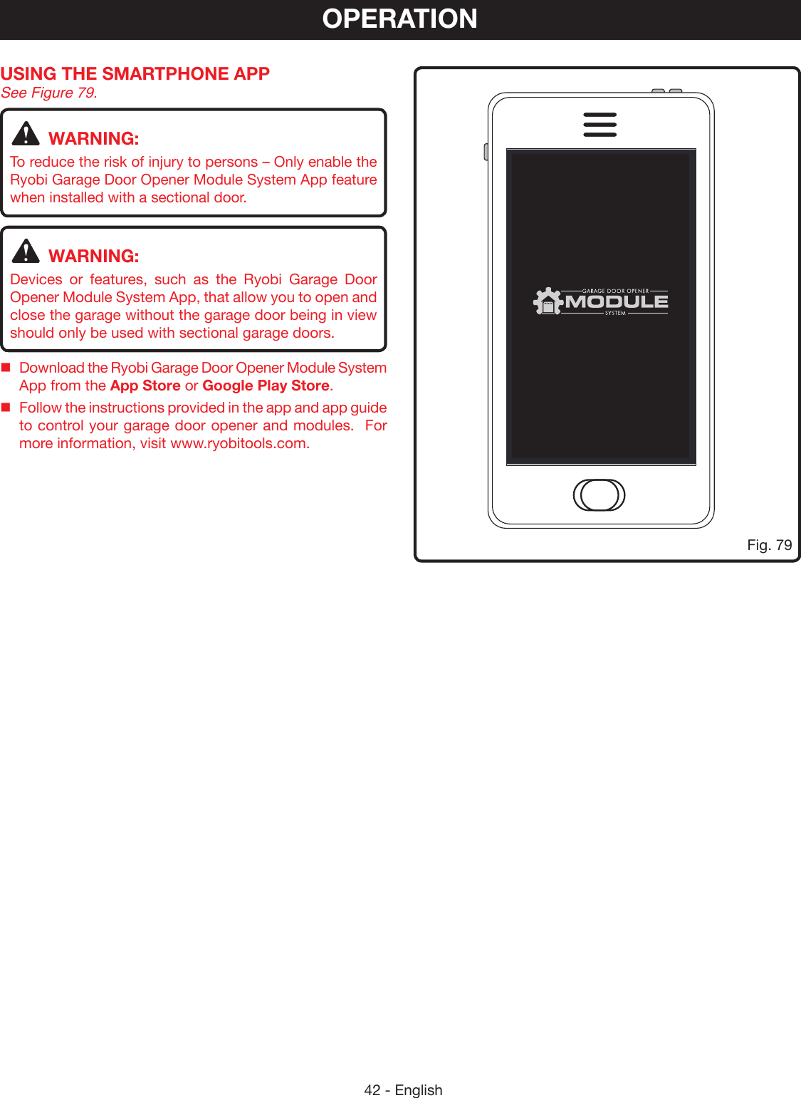 42 - EnglishOPERATIONUSING THE SMARTPHONE APP See Figure 79.WARNING:To reduce the risk of injury to persons – Only enable the Ryobi Garage Door Opener Module System App feature when installed with a sectional door.WARNING:Devices or features, such as the Ryobi Garage Door Opener Module System App, that allow you to open and close the garage without the garage door being in view should only be used with sectional garage doors.Download the Ryobi Garage Door Opener Module System App from the App Store or Google Play Store.Follow the instructions provided in the app and app guide to control your garage door opener and modules.  For more information, visit www.ryobitools.com.100%8:08 AMFig. 79
