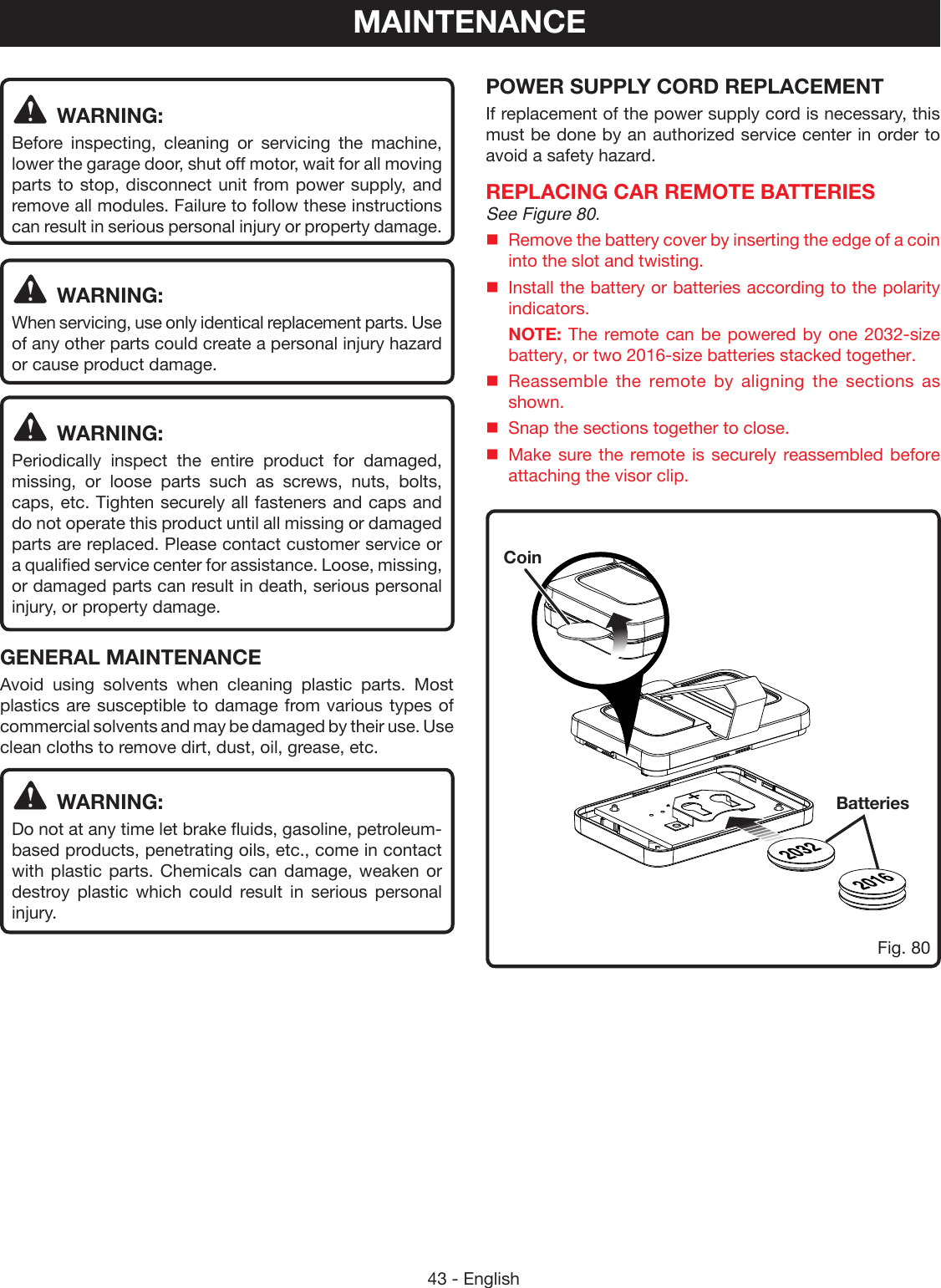 43 - EnglishMAINTENANCEWARNING:Before inspecting, cleaning or servicing the machine, lower the garage door, shut off motor, wait for all moving parts to stop, disconnect unit from power supply, and remove all modules. Failure to follow these instructions can result in serious personal injury or property damage.WARNING:When servicing, use only identical replacement parts. Use of any other parts could create a personal injury hazard or cause product damage.WARNING:Periodically inspect the entire product for damaged, missing, or loose parts such as screws, nuts, bolts, caps, etc. Tighten securely all fasteners and caps and do not operate this product until all missing or damaged parts are replaced. Please contact customer service or a qualified service center for assistance. Loose, missing, or damaged parts can result in death, serious personal injury, or property damage.GENERAL MAINTENANCEAvoid using solvents when cleaning plastic parts. Most plastics are susceptible to damage from various types of commercial solvents and may be damaged by their use. Use clean cloths to remove dirt, dust, oil, grease, etc.WARNING:Do not at any time let brake fluids, gasoline, petroleum-based products, penetrating oils, etc., come in contact with plastic parts. Chemicals can damage, weaken or destroy plastic which could result in serious personal injury.POWER SUPPLY CORD REPLACEMENTIf replacement of the power supply cord is necessary, this must be done by an authorized service center in order to avoid a safety hazard.REPLACING CAR REMOTE BATTERIESSee Figure 80.Remove the battery cover by inserting the edge of a coin into the slot and twisting.Install the battery or batteries according to the polarity indicators. NOTE: The remote can be powered by one 2032-size battery, or two 2016-size batteries stacked together. Reassemble the remote by aligning the sections as shown.Snap the sections together to close.Make sure the remote is securely reassembled before attaching the visor clip.BatteriesCoinFig. 80
