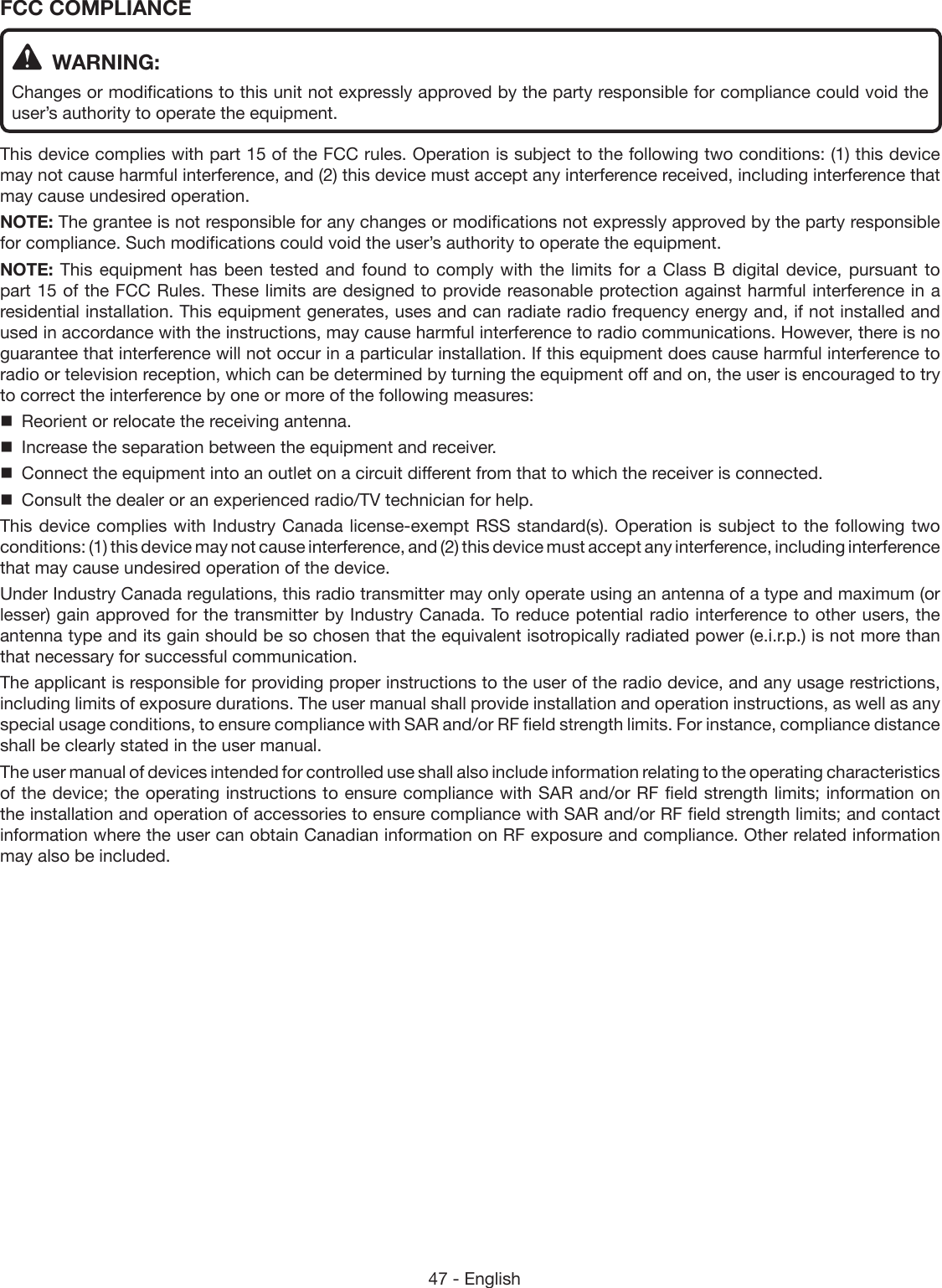 47 - EnglishFCC COMPLIANCE  WARNING:Changes or modifications to this unit not expressly approved by the party responsible for compliance could void the user’s authority to operate the equipment.This device complies with part 15 of the FCC rules. Operation is subject to the following two conditions: (1) this device may not cause harmful interference, and (2) this device must accept any interference received, including interference that may cause undesired operation.NOTE: The grantee is not responsible for any changes or modifications not expressly approved by the party responsible for compliance. Such modifications could void the user’s authority to operate the equipment.NOTE: This equipment has been tested and found to comply with the limits for a Class B digital device, pursuant to part 15 of the FCC Rules. These limits are designed to provide reasonable protection against harmful interference in a residential installation. This equipment generates, uses and can radiate radio frequency energy and, if not installed and used in accordance with the instructions, may cause harmful interference to radio communications. However, there is no guarantee that interference will not occur in a particular installation. If this equipment does cause harmful interference to radio or television reception, which can be determined by turning the equipment off and on, the user is encouraged to try to correct the interference by one or more of the following measures:  Reorient or relocate the receiving antenna.  Increase the separation between the equipment and receiver.  Connect the equipment into an outlet on a circuit different from that to which the receiver is connected.  Consult the dealer or an experienced radio/TV technician for help.This device  complies with Industry  Canada license-exempt RSS  standard(s). Operation is subject  to the following  two conditions: (1) this device may not cause interference, and (2) this device must accept any interference, including interference that may cause undesired operation of the device.Under Industry Canada regulations, this radio transmitter may only operate using an antenna of a type and maximum (or lesser) gain approved for the transmitter by Industry Canada. To reduce potential radio interference to other users, the antenna type and its gain should be so chosen that the equivalent isotropically radiated power (e.i.r.p.) is not more than that necessary for successful communication.The applicant is responsible for providing proper instructions to the user of the radio device, and any usage restrictions, including limits of exposure durations. The user manual shall provide installation and operation instructions, as well as any special usage conditions, to ensure compliance with SAR and/or RF field strength limits. For instance, compliance distance shall be clearly stated in the user manual.The user manual of devices intended for controlled use shall also include information relating to the operating characteristics of the device; the operating instructions to ensure compliance with SAR and/or RF field strength limits; information on the installation and operation of accessories to ensure compliance with SAR and/or RF field strength limits; and contact information where the user can obtain Canadian information on RF exposure and compliance. Other related information may also be included.