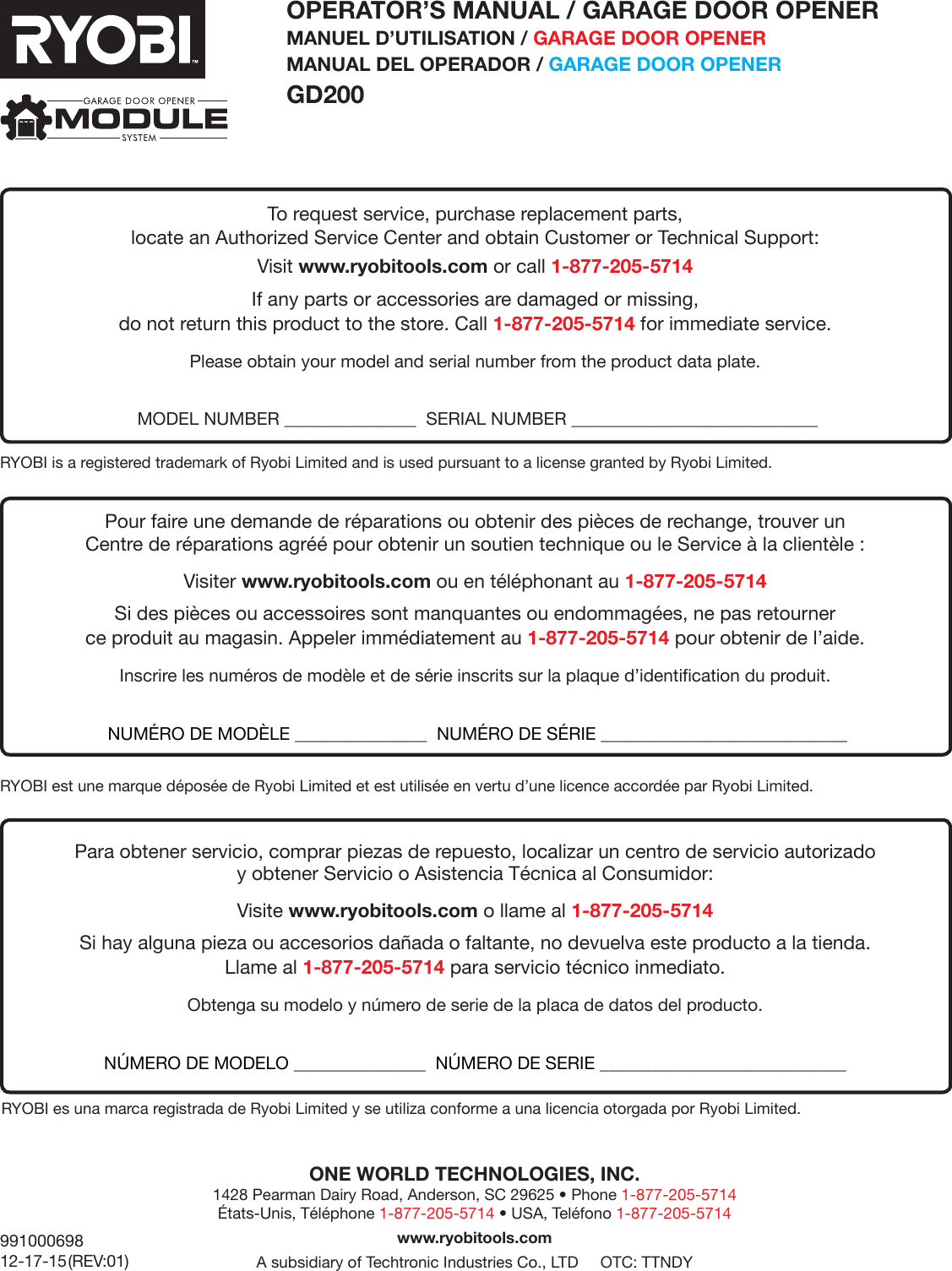 99100069812-17-15 (REV:01)OPERATOR’S MANUAL / GARAGE DOOR OPENERMANUEL D’UTILISATION / GARAGE DOOR OPENERMANUAL DEL OPERADOR / GARAGE DOOR OPENER GD200ONE WORLD TECHNOLOGIES, INC. 1428 Pearman Dairy Road, Anderson, SC 29625 • Phone 1-877-205-5714  États-Unis, Téléphone 1-877-205-5714 • USA, Teléfono 1-877-205-5714www.ryobitools.comA subsidiary of Techtronic Industries Co., LTD     OTC: TTNDYRYOBI is a registered trademark of Ryobi Limited and is used pursuant to a license granted by Ryobi Limited.RYOBI est une marque déposée de Ryobi Limited et est utilisée en vertu d’une licence accordée par Ryobi Limited.RYOBI es una marca registrada de Ryobi Limited y se utiliza conforme a una licencia otorgada por Ryobi Limited.To request service, purchase replacement parts, locate an Authorized Service Center and obtain Customer or Technical Support:Visit www.ryobitools.com or call 1-877-205-5714If any parts or accessories are damaged or missing,  do not return this product to the store. Call 1-877-205-5714 for immediate service.Please obtain your model and serial number from the product data plate.   MODEL NUMBER _______________  SERIAL NUMBER ____________________________Pour faire une demande de réparations ou obtenir des pièces de rechange, trouver un  Centre de réparations agréé pour obtenir un soutien technique ou le Service à la clientèle :Visiter www.ryobitools.com ou en téléphonant au 1-877-205-5714Si des pièces ou accessoires sont manquantes ou endommagées, ne pas retourner  ce produit au magasin. Appeler immédiatement au 1-877-205-5714 pour obtenir de l’aide.Inscrire les numéros de modèle et de série inscrits sur la plaque d’identification du produit.  NUMÉRO DE MODÈLE _______________  NUMÉRO DE SÉRIE ____________________________Para obtener servicio, comprar piezas de repuesto, localizar un centro de servicio autorizado  y obtener Servicio o Asistencia Técnica al Consumidor:Visite www.ryobitools.com o llame al 1-877-205-5714Si hay alguna pieza ou accesorios dañada o faltante, no devuelva este producto a la tienda.  Llame al 1-877-205-5714 para servicio técnico inmediato.Obtenga su modelo y número de serie de la placa de datos del producto. NÚMERO DE MODELO _______________  NÚMERO DE SERIE ____________________________