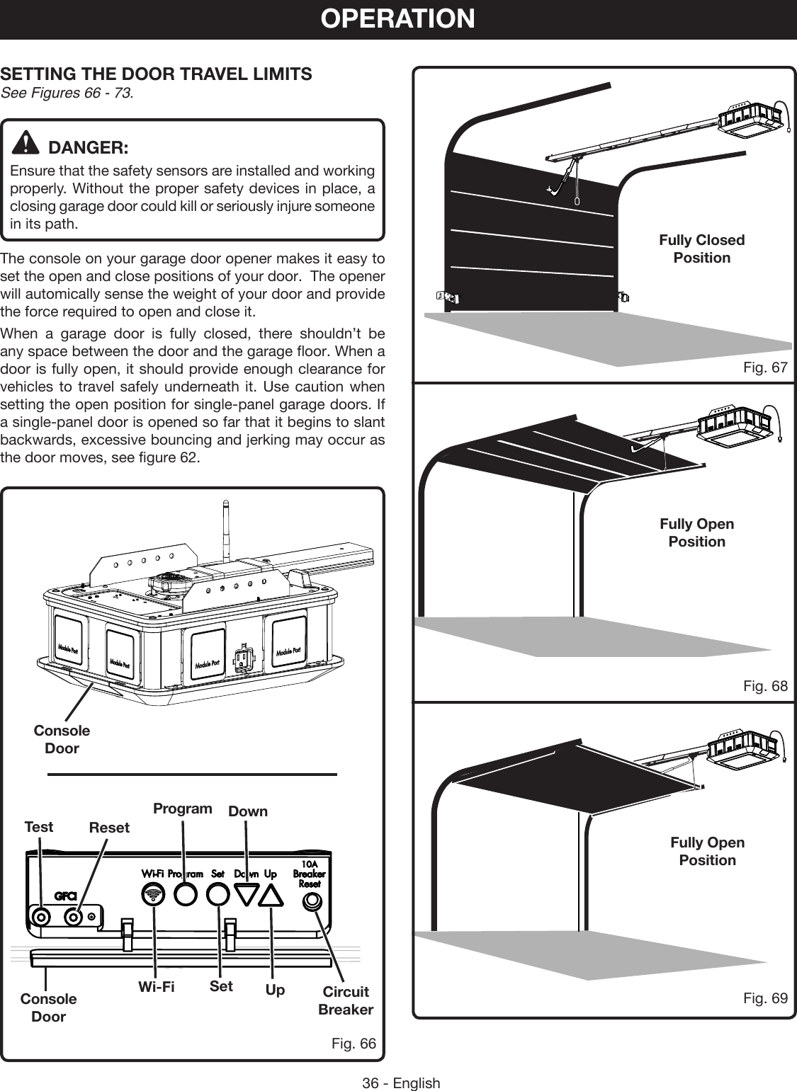 36 - EnglishOPERATIONSETTING THE DOOR TRAVEL LIMITS See Figures 66 - 73.DANGER:Ensure that the safety sensors are installed and working properly. Without the proper safety devices in place, a closing garage door could kill or seriously injure someone in its path.The console on your garage door opener makes it easy to set the open and close positions of your door.  The opener will automically sense the weight of your door and provide the force required to open and close it.When a garage door is fully closed, there shouldn’t be any space between the door and the garage floor. When a door is fully open, it should provide enough clearance for vehicles to travel safely underneath it. Use caution when setting the open position for single-panel garage doors. If a single-panel door is opened so far that it begins to slant backwards, excessive bouncing and jerking may occur as the door moves, see figure 62.Console DoorConsole DoorFully Open PositionFully Open PositionFully Closed PositionFig. 66Fig. 68Fig. 67Fig. 69Circuit BreakerSetWi-FiDownProgramResetTestUp