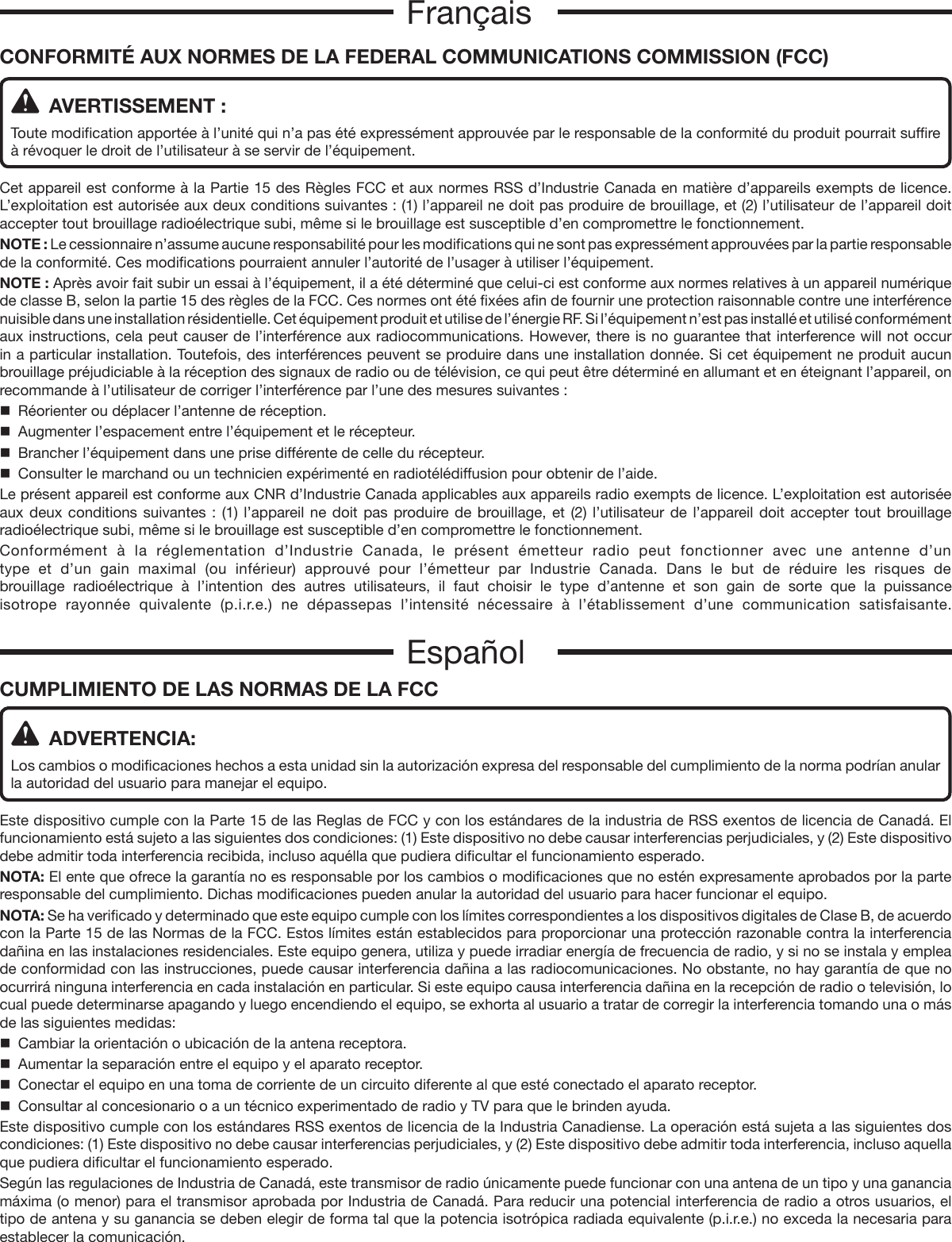 CUMPLIMIENTO DE LAS NORMAS DE LA FCC  ADVERTENCIA:Los cambios o modificaciones hechos a esta unidad sin la autorización expresa del responsable del cumplimiento de la norma podrían anular la autoridad del usuario para manejar el equipo.Este dispositivo cumple con la Parte 15 de las Reglas de FCC y con los estándares de la industria de RSS exentos de licencia de Canadá. El funcionamiento está sujeto a las siguientes dos condiciones: (1) Este dispositivo no debe causar interferencias perjudiciales, y (2) Este dispositivo debe admitir toda interferencia recibida, incluso aquélla que pudiera dificultar el funcionamiento esperado.NOTA: El ente que ofrece la garantía no es responsable por los cambios o modificaciones que no estén expresamente aprobados por la parte responsable del cumplimiento. Dichas modificaciones pueden anular la autoridad del usuario para hacer funcionar el equipo.NOTA: Se ha verificado y determinado que este equipo cumple con los límites correspondientes a los dispositivos digitales de Clase B, de acuerdo con la Parte 15 de las Normas de la FCC. Estos límites están establecidos para proporcionar una protección razonable contra la interferencia dañina en las instalaciones residenciales. Este equipo genera, utiliza y puede irradiar energía de frecuencia de radio, y si no se instala y emplea de conformidad con las instrucciones, puede causar interferencia dañina a las radiocomunicaciones. No obstante, no hay garantía de que no ocurrirá ninguna interferencia en cada instalación en particular. Si este equipo causa interferencia dañina en la recepción de radio o televisión, lo cual puede determinarse apagando y luego encendiendo el equipo, se exhorta al usuario a tratar de corregir la interferencia tomando una o más de las siguientes medidas:  Cambiar la orientación o ubicación de la antena receptora.  Aumentar la separación entre el equipo y el aparato receptor.  Conectar el equipo en una toma de corriente de un circuito diferente al que esté conectado el aparato receptor.  Consultar al concesionario o a un técnico experimentado de radio y TV para que le brinden ayuda.Este dispositivo cumple con los estándares RSS exentos de licencia de la Industria Canadiense. La operación está sujeta a las siguientes dos condiciones: (1) Este dispositivo no debe causar interferencias perjudiciales, y (2) Este dispositivo debe admitir toda interferencia, incluso aquella que pudiera dificultar el funcionamiento esperado.Según las regulaciones de Industria de Canadá, este transmisor de radio únicamente puede funcionar con una antena de un tipo y una ganancia máxima (o menor) para el transmisor aprobada por Industria de Canadá. Para reducir una potencial interferencia de radio a otros usuarios, el tipo de antena y su ganancia se deben elegir de forma tal que la potencia isotrópica radiada equivalente (p.i.r.e.) no exceda la necesaria para establecer la comunicación.EspañolCONFORMITÉ AUX NORMES DE LA FEDERAL COMMUNICATIONS COMMISSION (FCC)   AVERTISSEMENT :Toute modification apportée à l’unité qui n’a pas été expressément approuvée par le responsable de la conformité du produit pourrait suffire à révoquer le droit de l’utilisateur à se servir de l’équipement.Cet appareil est conforme à la Partie 15 des Règles FCC et aux normes RSS d’Industrie Canada en matière d’appareils exempts de licence. L’exploitation est autorisée aux deux conditions suivantes : (1) l’appareil ne doit pas produire de brouillage, et (2) l’utilisateur de l’appareil doit accepter tout brouillage radioélectrique subi, même si le brouillage est susceptible d’en compromettre le fonctionnement.NOTE : Le cessionnaire n’assume aucune responsabilité pour les modifications qui ne sont pas expressément approuvées par la partie responsable de la conformité. Ces modifications pourraient annuler l’autorité de l’usager à utiliser l’équipement.NOTE : Après avoir fait subir un essai à l’équipement, il a été déterminé que celui-ci est conforme aux normes relatives à un appareil numérique de classe B, selon la partie 15 des règles de la FCC. Ces normes ont été fixées afin de fournir une protection raisonnable contre une interférence nuisible dans une installation résidentielle. Cet équipement produit et utilise de l’énergie RF. Si l’équipement n’est pas installé et utilisé conformément aux instructions, cela peut causer de l’interférence aux radiocommunications. However, there is no guarantee that interference will not occur in a particular installation. Toutefois, des interférences peuvent se produire dans une installation donnée. Si cet équipement ne produit aucun brouillage préjudiciable à la réception des signaux de radio ou de télévision, ce qui peut être déterminé en allumant et en éteignant l’appareil, on recommande à l’utilisateur de corriger l’interférence par l’une des mesures suivantes :  Réorienter ou déplacer l’antenne de réception.  Augmenter l’espacement entre l’équipement et le récepteur.  Brancher l’équipement dans une prise différente de celle du récepteur.  Consulter le marchand ou un technicien expérimenté en radiotélédiffusion pour obtenir de l’aide.Le présent appareil est conforme aux CNR d’Industrie Canada applicables aux appareils radio exempts de licence. L’exploitation est autorisée aux deux conditions suivantes : (1) l’appareil ne doit pas produire de brouillage, et (2) l’utilisateur de l’appareil doit accepter tout brouillage radioélectrique subi, même si le brouillage est susceptible d’en compromettre le fonctionnement.Conformément à la réglementation d’Industrie Canada, le présent émetteur radio peut fonctionner avec une antenne d’un type et d’un gain maximal (ou inférieur) approuvé pour l’émetteur par Industrie Canada. Dans le but de réduire les risques de brouillage radioélectrique à l’intention des autres utilisateurs, il faut choisir le type d’antenne et son gain de sorte que la puissance isotrope rayonnée quivalente (p.i.r.e.) ne dépassepas l’intensité nécessaire à l’établissement d’une communication satisfaisante.Français
