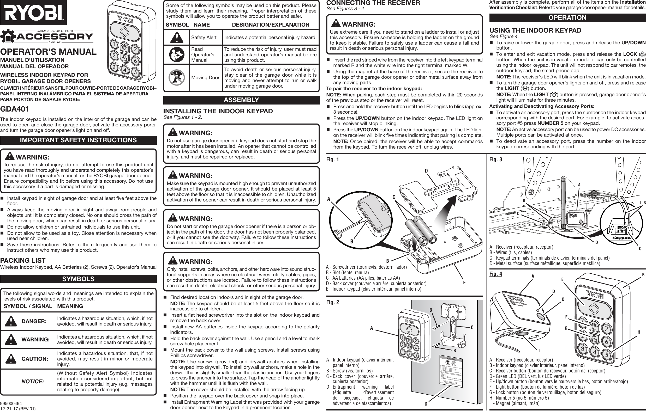 Child can become trapped or pinned under an automatic garage door resulting in serious injury or death.•  Do not allow children to walk or run under a closing door.•  Do not allow children to operate door opener controls.•  Always keep a closing door within sight.•  In the event a person is trapped under the door, push the control button or   use the emergency release.•  This operator system is equipped with an unattended operation feature. The   door could move unexpectedly.  Not intended for use with single panel garage   doors.Test door opener monthly:•  Refer to Operator’s Manual.•  Use a 1 ½ inch thick object (or 2 X 4 laid flat) placed on the floor under the   closing door.•  In the event the door does reverse upon contact, adjust, repair, or replace the   opener.Do not remove or paint over this label. Mount this label next to the wall control.Mount the wall control out of the reach of children at least 5 feet above the floor.A - Screwdriver (tournevis, destornillador)B - Slot (fente, ranura)C - AA batteries (AA piles, baterías AA)D - Back cover (couvercle arrière, cubierta posterior)E - Indoor keypad (clavier intérieur, panel interno)The indoor keypad is installed on the interior of the garage and can be used to open and close the garage door, activate the accessory ports, and turn the garage door opener’s light on and off.INSTALLING THE INDOOR KEYPAD See Figures 1 - 2.WARNING:Do not use garage door opener if keypad does not start and stop the motor after it has been installed. An opener that cannot be controlled with a keypad is dangerous, can result in death or serious personal injury, and must be repaired or replaced.WARNING:Make sure the keypad is mounted high enough to prevent unauthorized activation of the garage door opener. It should be placed at least 5 feet above the floor so that it is inaccessible to children. Unauthorized activation of the opener can result in death or serious personal injury. WARNING:Do not start or stop the garage door opener if there is a person or ob-ject in the path of the door, the door has not been properly balanced, or if you cannot see the doorway. Failure to follow these instructions can result in death or serious personal injury.WARNING:Only install screws, bolts, anchors, and other hardware into sound struc-tural supports in areas where no electrical wires, utility cables, pipes, or other obstructions are located. Failure to follow these instructions can result in death, electrical shock, or other serious personal injury.Find desired location indoors and in sight of the garage door. NOTE: The keypad should be at least 5 feet above the floor so it is inaccessible to children.Insert a flat head screwdriver into the slot on the indoor keypad and remove the back cover.Install new AA batteries inside the keypad according to the polarity indicators.Hold the back cover against the wall. Use a pencil and a level to mark screw hole placement.Mount the back cover to the wall using screws. Install screws using Phillips screwdriver. NOTE: Use screws (provided) and drywall anchors when installing the keypad into drywall. To install drywall anchors, make a hole in the drywall that is slightly smaller than the plastic anchor.  Use your fingers to press the anchor into the surface. Tap the head of the anchor lightly with the hammer until it is flush with the wall. NOTE: The cover should be installed with the arrow facing up.Position the keypad over the back cover and snap into place.Install Entrapment Warning Label that was provided with your garage door opener next to the keypad in a prominent location.WARNING:To reduce the risk of injury, do not attempt to use this product until you have read thoroughly and understand completely this operator’s manual and the operator’s manual for the RYOBI garage door opener. Ensure compatibility and fit before using this accessory. Do not use this accessory if a part is damaged or missing.Install keypad in sight of garage door and at least five feet above the floor.Always keep the moving door in sight and away from people and objects until it is completely closed. No one should cross the path of the moving door, which can result in death or serious personal injury.Do not allow children or untrained individuals to use this unit.Do not allow to be used as a toy. Close attention is necessary when used near children.Save these instructions. Refer to them frequently and use them to instruct others who may use this product.PACKING LISTWireless Indoor Keypad, AA Batteries (2), Screws (2), Operator’s ManualIMPORTANT SAFETY INSTRUCTIONSSYMBOLSASSEMBLYOPERATIONThe following signal words and meanings are intended to explain the levels of risk associated with this product.SYMBOL / SIGNAL MEANINGDANGER: Indicates a hazardous situation, which, if not avoided, will result in death or serious injury.WARNING: Indicates a hazardous situation, which, if not avoided, will result in death or serious injury.CAUTION: Indicates a hazardous situation, that, if not avoided, may result in minor or moderate injury.NOTICE:(Without Safety Alert Symbol) Indicates information considered important, but not related to a potential injury (e.g. messages relating to property damage).Some of the following symbols may be used on this product. Please study them and learn their meaning. Proper interpretation of these symbols will allow you to operate the product better and safer. SYMBOL   NAME DESIGNATION/EXPLANATIONSafety Alert Indicates a potential personal injury hazard.Read Operator’s ManualTo reduce the risk of injury, user must read and understand operator’s manual before using this product.Moving DoorTo avoid death or serious personal injury, stay clear of the garage door while it is moving and never attempt to run or walk under moving garage door.CONNECTING THE RECEIVER See Figures 3 - 4.WARNING:Use extreme care if you need to stand on a ladder to install or adjust this accessory. Ensure someone is holding the ladder on the ground to keep it stable. Failure to safely use a ladder can cause a fall and result in death or serious personal injury. Insert the red striped wire from the receiver into the left keypad terminal marked R and the white wire into the right terminal marked W.Using the magnet at the base of the receiver, secure the receiver to the top of the garage door opener or other metal surface away from any moving parts.To pair the receiver to the indoor keypad:NOTE: When pairing, each step must be completed within 20 seconds of the previous step or the receiver will reset.Press and hold the receiver button until the LED begins to blink (approx. 3 seconds).Press the UP/DOWN button on the indoor keypad. The LED light on the receiver will stop blinking.Press the UP/DOWN button on the indoor keypad again. The LED light on the receiver will blink five times indicating that pairing is complete. NOTE: Once paired, the receiver will be able to accept commands from the keypad. To turn the receiver off, unplug wires.USING THE INDOOR KEYPADSee Figure 4.To raise or lower the garage door, press and release the UP/DOWN button.To enter and exit vacation mode, press and release the LOCK ( ) button. When the unit is in vacation mode, it can only be controlled using the indoor keypad. The unit will not respond to car remotes, the outdoor keypad, the smart phone app.  NOTE: The receiver’s LED will blink when the unit is in vacation mode.To turn the garage door opener’s lights on and off, press and release the LIGHT ( ) button. NOTE: When the LIGHT () button is pressed, garage door opener’s light will illuminate for three minutes.Activating and Deactivating Accessory Ports:To activate an accessory port, press the number on the indoor keypad corresponding with the desired port. For example, to activate acces-sory port #5 press NUMBER 5 on your keypad. NOTE: An active accessory port can be used to power DC accessories. Multiple ports can be activated at once. To deactivate an accessory port, press the number on the indoor keypad corresponding with the port.Fig. 1 Fig. 3Fig. 2Fig. 4ABCBEA - Receiver (récepteur, receptor)B - Wires (fils, cables)C - Keypad terminals (terminals de clavier, terminals del panel)D - Metal surface (surface métallique, superficie metálica)A - Indoor keypad (clavier intérieur, panel interno)B - Screw (vis, tornillos)C - Back cover (couvercle arrière, cubierta posterior)D - Entrapment warning label (étiquette d’avertissement de piégeage, etiqueta de advertencia de atascamientos)A - Receiver (récepteur, receptor)B - Indoor keypad (clavier intérieur, panel interno)C - Receiver button (bouton du receveur, botón del receptor)D - Green LED (DEL vert, luz LED verde)E - Up/down button (bouton vers le haut/vers le bas, botón arriba/abajo)F - Light button (bouton de lumière, botón de luz)G - Lock button (bouton de verrouillage, botón del seguro)H - Number 5 (no 5, número 5)I  - Magnet (almant, imán)ABBDCFADCIGBAHOPERATOR’S MANUALMANUEL D’UTILISATION MANUAL DEL OPERADORWIRELESS INDOOR KEYPAD FOR  RYOBI™ GARAGE DOOR OPENERSCLAVIER INTÉRIEUR SANS FIL POUR OUVRE-PORTE DE GARAGE RYOBI™PANEL INTERNO INALÁMBRICO PARA EL SISTEMA DE APERTURA PARA PORTÓN DE GARAJE RYOBI™GDA401EDBDB99500049412-21-17 (REV:01)CCAfter assembly is complete, perform all of the items on the Installation Verification Checklist. Refer to your garage door opener manual for details.
