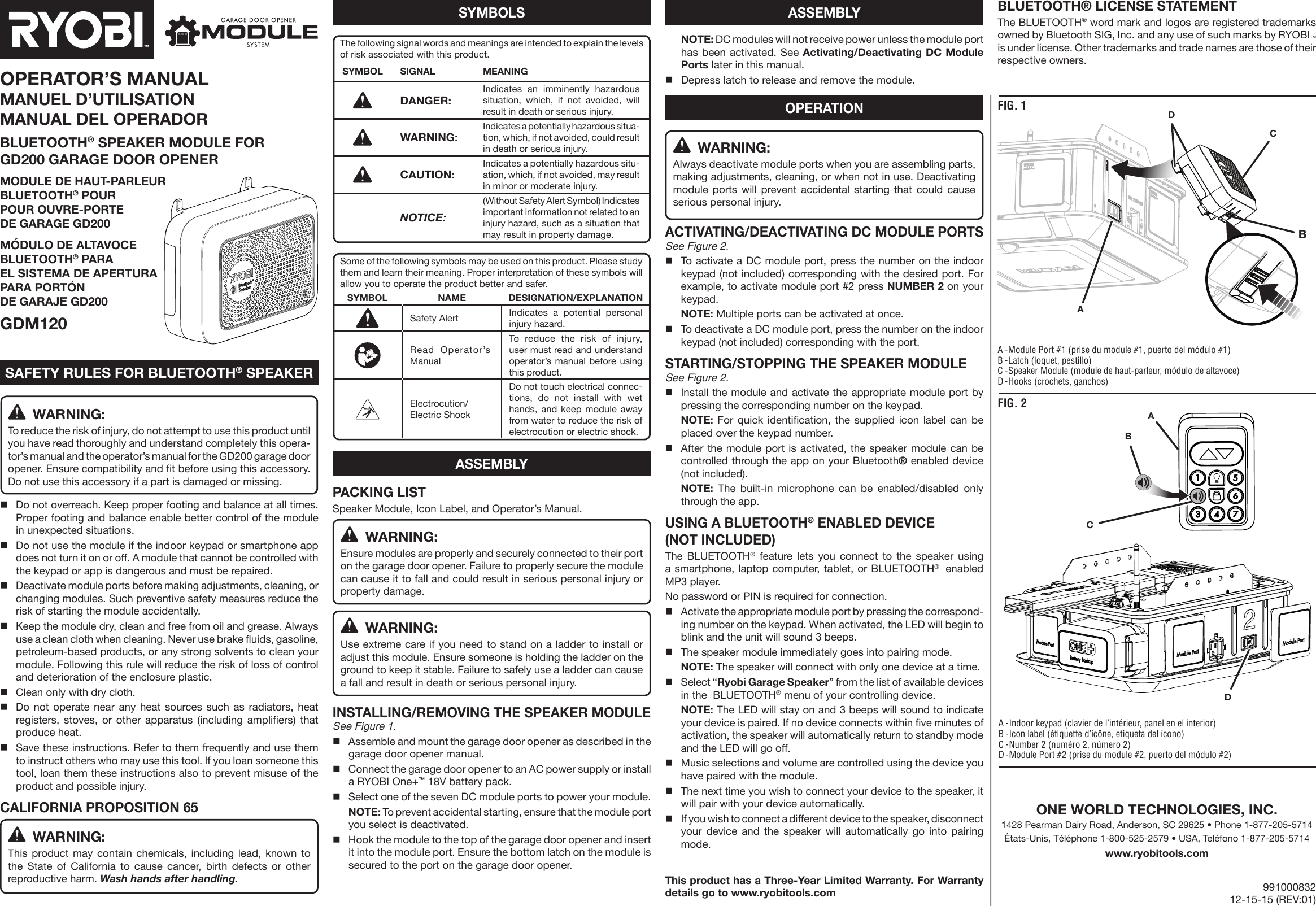  NOTE: DC modules will not receive power unless the module port has been activated. See Activating/Deactivating DC Module Ports later in this manual.Depress latch to release and remove the module. WARNING:Always deactivate module ports when you are assembling parts, making adjustments, cleaning, or when not in use. Deactivating module ports will prevent accidental starting that could cause serious personal injury.ACTIVATING/DEACTIVATING DC MODULE PORTSSee Figure 2.To activate a DC module port, press the number on the indoor keypad (not included) corresponding with the desired port. For example, to activate module port #2 press NUMBER 2 on your keypad. NOTE: Multiple ports can be activated at once.To deactivate a DC module port, press the number on the indoor keypad (not included) corresponding with the port.STARTING/STOPPING THE SPEAKER MODULESee Figure 2.Install the module and activate the appropriate module port by pressing the corresponding number on the keypad. NOTE: For quick identification, the supplied icon label can be placed over the keypad number.After the module port is activated, the speaker module can be controlled through the app on your Bluetooth® enabled device (not included). NOTE: The built-in microphone can be enabled/disabled only through the app.USING A BLUETOOTH® ENABLED DEVICE (NOT INCLUDED)The BLUETOOTH® feature lets you connect to the speaker using a smartphone, laptop computer, tablet, or BLUETOOTH®  enabled MP3 player.No password or PIN is required for connection.  Activate the appropriate module port by pressing the correspond-ing number on the keypad. When activated, the LED will begin to blink and the unit will sound 3 beeps.  The speaker module immediately goes into pairing mode.  NOTE: The speaker will connect with only one device at a time. Select “Ryobi Garage Speaker” from the list of available devices in the  BLUETOOTH® menu of your controlling device.  NOTE: The LED will stay on and 3 beeps will sound to indicate your device is paired. If no device connects within five minutes of activation, the speaker will automatically return to standby mode and the LED will go off.Music selections and volume are controlled using the device you have paired with the module. The next time you wish to connect your device to the speaker, it will pair with your device automatically.If you wish to connect a different device to the speaker, disconnect your device and the speaker will automatically go into pairing mode.This product has a Three-Year Limited Warranty. For Warranty details go to www.ryobitools.com WARNING:To reduce the risk of injury, do not attempt to use this product until you have read thoroughly and understand completely this opera-tor’s manual and the operator’s manual for the GD200 garage door opener. Ensure compatibility and fit before using this accessory. Do not use this accessory if a part is damaged or missing.Do not overreach. Keep proper footing and balance at all times. Proper footing and balance enable better control of the module in unexpected situations.Do not use the module if the indoor keypad or smartphone app does not turn it on or off. A module that cannot be controlled with the keypad or app is dangerous and must be repaired.Deactivate module ports before making adjustments, cleaning, or changing modules. Such preventive safety measures reduce the risk of starting the module accidentally.Keep the module dry, clean and free from oil and grease. Always use a clean cloth when cleaning. Never use brake fluids, gasoline, petroleum-based products, or any strong solvents to clean your module. Following this rule will reduce the risk of loss of control and deterioration of the enclosure plastic.Clean only with dry cloth.Do not operate near any heat sources such as radiators, heat registers, stoves, or other apparatus (including amplifiers) that produce heat.Save these instructions. Refer to them frequently and use them to instruct others who may use this tool. If you loan someone this tool, loan them these instructions also to prevent misuse of the product and possible injury.CALIFORNIA PROPOSITION 65 WARNING:This product may contain chemicals, including lead, known to the State of California to cause cancer, birth defects or other reproductive harm. Wash hands after handling.PACKING LISTSpeaker Module, Icon Label, and Operator’s Manual. WARNING:Ensure modules are properly and securely connected to their port on the garage door opener. Failure to properly secure the module can cause it to fall and could result in serious personal injury or property damage. WARNING:Use extreme care if you need to stand on a ladder to install or adjust this module. Ensure someone is holding the ladder on the ground to keep it stable. Failure to safely use a ladder can cause a fall and result in death or serious personal injury.INSTALLING/REMOVING THE SPEAKER MODULESee Figure 1.Assemble and mount the garage door opener as described in the garage door opener manual.Connect the garage door opener to an AC power supply or install a RYOBI One+™ 18V battery pack.Select one of the seven DC module ports to power your  module. NOTE: To prevent accidental starting, ensure that the module port you select is deactivated.Hook the module to the top of the garage door opener and insert it into the module port. Ensure the bottom latch on the module is secured to the port on the garage door opener.OPERATOR’S MANUALMANUEL D’UTILISATION MANUAL DEL OPERADORBLUETOOTH® SPEAKER MODULE FOR  GD200 GARAGE DOOR OPENERMODULE DE HAUT-PARLEUR  BLUETOOTH® POUR  POUR OUVRE-PORTE  DE GARAGE GD200MÓDULO DE ALTAVOCE  BLUETOOTH® PARA  EL SISTEMA DE APERTURA  PARA PORTÓN  DE GARAJE GD200GDM120A - Module Port #1 (prise du module #1, puerto del módulo #1)B - Latch (loquet, pestillo)C - Speaker Module (module de haut-parleur, módulo de altavoce)D - Hooks (crochets, ganchos)A - Indoor keypad (clavier de l’intérieur, panel en el interior)B - Icon label (étiquette d’icône, etiqueta del ícono)C - Number 2 (numéro 2, número 2)D - Module Port #2 (prise du module #2, puerto del módulo #2)SAFETY RULES FOR BLUETOOTH® SPEAKERASSEMBLYFIG. 1FIG. 2ABACDBCDOPERATIONBLUETOOTH® LICENSE STATEMENTThe BLUETOOTH® word mark and logos are registered trademarks owned by Bluetooth SIG, Inc. and any use of such marks by RYOBI™ is under license. Other trademarks and trade names are those of their respective owners.The following signal words and meanings are intended to explain the levels of risk associated with this product.SYMBOL SIGNAL MEANINGDANGER: Indicates an imminently hazardous situation, which, if not avoided, will result in death or serious injury.WARNING: Indicates a potentially hazardous situa-tion, which, if not avoided, could result in death or serious injury.CAUTION: Indicates a potentially hazardous situ-ation, which, if not avoided, may result in minor or moderate injury. NOTICE:(Without Safety Alert Symbol) Indicates important information not related to an injury hazard, such as a situation that may result in property damage.SYMBOLSSome of the following symbols may be used on this product. Please study them and learn their meaning. Proper interpretation of these symbols will allow you to operate the product better and safer.SYMBOL NAME DESIGNATION/EXPLANATIONSafety Alert Indicates a potential personal injury hazard.Read Operator’s ManualTo reduce the risk of injury, user must read and understand operator’s manual before using this product.Electrocution/ Electric ShockDo not touch electrical connec-tions, do not install with wet hands, and keep module away from water to reduce the risk of electrocution or electric shock.ASSEMBLYONE WORLD TECHNOLOGIES, INC.1428 Pearman Dairy Road, Anderson, SC 29625 • Phone 1-877-205-5714États-Unis, Téléphone 1-800-525-2579 • USA, Teléfono 1-877-205-5714www.ryobitools.com99100083212-15-15 (REV:01)