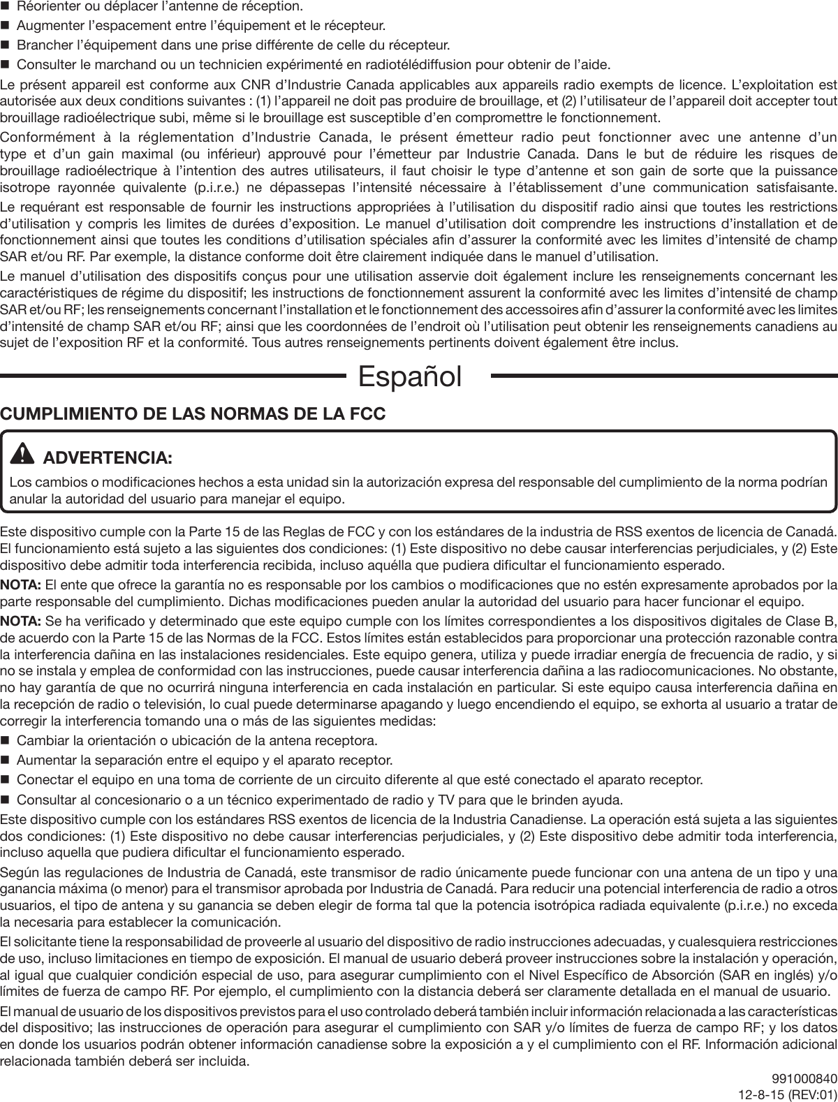 CUMPLIMIENTO DE LAS NORMAS DE LA FCC  ADVERTENCIA:Los cambios o modificaciones hechos a esta unidad sin la autorización expresa del responsable del cumplimiento de la norma podrían anular la autoridad del usuario para manejar el equipo.Este dispositivo cumple con la Parte 15 de las Reglas de FCC y con los estándares de la industria de RSS exentos de licencia de Canadá. El funcionamiento está sujeto a las siguientes dos condiciones: (1) Este dispositivo no debe causar interferencias perjudiciales, y (2) Este dispositivo debe admitir toda interferencia recibida, incluso aquélla que pudiera dificultar el funcionamiento esperado.NOTA: El ente que ofrece la garantía no es responsable por los cambios o modificaciones que no estén expresamente aprobados por la parte responsable del cumplimiento. Dichas modificaciones pueden anular la autoridad del usuario para hacer funcionar el equipo.NOTA: Se ha verificado y determinado que este equipo cumple con los límites correspondientes a los dispositivos digitales de Clase B, de acuerdo con la Parte 15 de las Normas de la FCC. Estos límites están establecidos para proporcionar una protección razonable contra la interferencia dañina en las instalaciones residenciales. Este equipo genera, utiliza y puede irradiar energía de frecuencia de radio, y si no se instala y emplea de conformidad con las instrucciones, puede causar interferencia dañina a las radiocomunicaciones. No obstante, no hay garantía de que no ocurrirá ninguna interferencia en cada instalación en particular. Si este equipo causa interferencia dañina en la recepción de radio o televisión, lo cual puede determinarse apagando y luego encendiendo el equipo, se exhorta al usuario a tratar de corregir la interferencia tomando una o más de las siguientes medidas:  Cambiar la orientación o ubicación de la antena receptora.  Aumentar la separación entre el equipo y el aparato receptor.  Conectar el equipo en una toma de corriente de un circuito diferente al que esté conectado el aparato receptor.  Consultar al concesionario o a un técnico experimentado de radio y TV para que le brinden ayuda.Este dispositivo cumple con los estándares RSS exentos de licencia de la Industria Canadiense. La operación está sujeta a las siguientes dos condiciones: (1) Este dispositivo no debe causar interferencias perjudiciales, y (2) Este dispositivo debe admitir toda interferencia, incluso aquella que pudiera dificultar el funcionamiento esperado.Según las regulaciones de Industria de Canadá, este transmisor de radio únicamente puede funcionar con una antena de un tipo y una ganancia máxima (o menor) para el transmisor aprobada por Industria de Canadá. Para reducir una potencial interferencia de radio a otros usuarios, el tipo de antena y su ganancia se deben elegir de forma tal que la potencia isotrópica radiada equivalente (p.i.r.e.) no exceda la necesaria para establecer la comunicación.El solicitante tiene la responsabilidad de proveerle al usuario del dispositivo de radio instrucciones adecuadas, y cualesquiera restricciones de uso, incluso limitaciones en tiempo de exposición. El manual de usuario deberá proveer instrucciones sobre la instalación y operación, al igual que cualquier condición especial de uso, para asegurar cumplimiento con el Nivel Específico de Absorción (SAR en inglés) y/o límites de fuerza de campo RF. Por ejemplo, el cumplimiento con la distancia deberá ser claramente detallada en el manual de usuario.El manual de usuario de los dispositivos previstos para el uso controlado deberá también incluir información relacionada a las características del dispositivo; las instrucciones de operación para asegurar el cumplimiento con SAR y/o límites de fuerza de campo RF; y los datos en donde los usuarios podrán obtener información canadiense sobre la exposición a y el cumplimiento con el RF. Información adicional relacionada también deberá ser incluida.  Réorienter ou déplacer l’antenne de réception.  Augmenter l’espacement entre l’équipement et le récepteur.  Brancher l’équipement dans une prise différente de celle du récepteur.  Consulter le marchand ou un technicien expérimenté en radiotélédiffusion pour obtenir de l’aide.Le présent appareil est conforme aux CNR d’Industrie Canada applicables aux appareils radio exempts de licence. L’exploitation est autorisée aux deux conditions suivantes : (1) l’appareil ne doit pas produire de brouillage, et (2) l’utilisateur de l’appareil doit accepter tout brouillage radioélectrique subi, même si le brouillage est susceptible d’en compromettre le fonctionnement.Conformément à la réglementation d’Industrie Canada, le présent émetteur radio peut fonctionner avec une antenne d’un type et d’un gain maximal (ou inférieur) approuvé pour l’émetteur par Industrie Canada. Dans le but de réduire les risques de brouillage radioélectrique à l’intention des autres utilisateurs, il faut choisir le type d’antenne et son gain de sorte que la puissance isotrope rayonnée quivalente (p.i.r.e.) ne dépassepas l’intensité nécessaire à l’établissement d’une communication satisfaisante.Le requérant est responsable de fournir les instructions appropriées à l’utilisation du dispositif radio ainsi que toutes les restrictions d’utilisation y compris les limites de durées d’exposition. Le manuel d’utilisation doit comprendre les instructions d’installation et de fonctionnement ainsi que toutes les conditions d’utilisation spéciales afin d’assurer la conformité avec les limites d’intensité de champ SAR et/ou RF. Par exemple, la distance conforme doit être clairement indiquée dans le manuel d’utilisation.Le manuel d’utilisation des dispositifs conçus pour une utilisation asservie doit également inclure les renseignements concernant les caractéristiques de régime du dispositif; les instructions de fonctionnement assurent la conformité avec les limites d’intensité de champ SAR et/ou RF; les renseignements concernant l’installation et le fonctionnement des accessoires afin d’assurer la conformité avec les limites d’intensité de champ SAR et/ou RF; ainsi que les coordonnées de l’endroit où l’utilisation peut obtenir les renseignements canadiens au sujet de l’exposition RF et la conformité. Tous autres renseignements pertinents doivent également être inclus.Español99100084012-8-15 (REV:01)