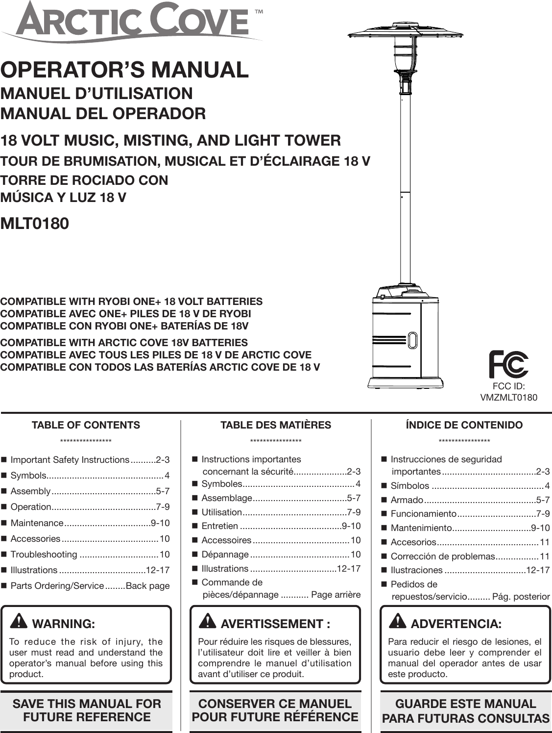 OPERATOR’S MANUALMANUEL D’UTILISATIONMANUAL DEL OPERADOR18 VOLT MUSIC, MISTING, AND LIGHT TOWERTOUR DE BRUMISATION, MUSICAL ET D’ÉCLAIRAGE 18 VTORRE DE ROCIADO CON MÚSICA Y LUZ 18 VMLT0180WARNING:To reduce the risk of injury, the user must read and understand the operator’s manual before using this product.AVERTISSEMENT :Pour réduire les risques de blessures, l’utilisateur doit lire et veiller à bien comprendre le manuel d’utilisation avant d’utiliser ce produit.ADVERTENCIA:Para reducir el riesgo de lesiones, el usuario debe leer y comprender el manual del operador antes de usar este producto. Important Safety Instructions ..........2-3 Symbols ..............................................4 Assembly .........................................5-7 Operation .........................................7-9 Maintenance ..................................9-10 Accessories ......................................10 Troubleshooting ...............................10 Illustrations ..................................12-17 Parts Ordering/Service ........Back page Instructions importantes  concernant la sécurité.....................2-3 Symboles ............................................4 Assemblage .....................................5-7 Utilisation .........................................7-9 Entretien ........................................9-10 Accessoires ......................................10 Dépannage .......................................10 Illustrations ..................................12-17 Commande de  pièces/dépannage ........... Page arrière Instrucciones de seguridad importantes .....................................2-3 Símbolos ............................................4 Armado ............................................5-7 Funcionamiento ...............................7-9 Mantenimiento ...............................9-10 Accesorios ........................................11 Corrección de problemas .................11 Ilustraciones ................................12-17 Pedidos de  repuestos/servicio ......... Pág. posteriorTABLE OF CONTENTS****************TABLE DES MATIÈRES****************ÍNDICE DE CONTENIDO****************SAVE THIS MANUAL FOR FUTURE REFERENCEGUARDE ESTE MANUAL PARA FUTURAS CONSULTASCONSERVER CE MANUEL POUR FUTURE RÉFÉRENCECOMPATIBLE WITH RYOBI ONE+ 18 VOLT BATTERIESCOMPATIBLE AVEC ONE+ PILES DE 18 V DE RYOBICOMPATIBLE CON RYOBI ONE+ BATERÍAS DE 18V COMPATIBLE WITH ARCTIC COVE 18V BATTERIESCOMPATIBLE AVEC TOUS LES PILES DE 18 V DE ARCTIC COVECOMPATIBLE CON TODOS LAS BATERÍAS ARCTIC COVE DE 18 VFCC ID: VMZMLT0180