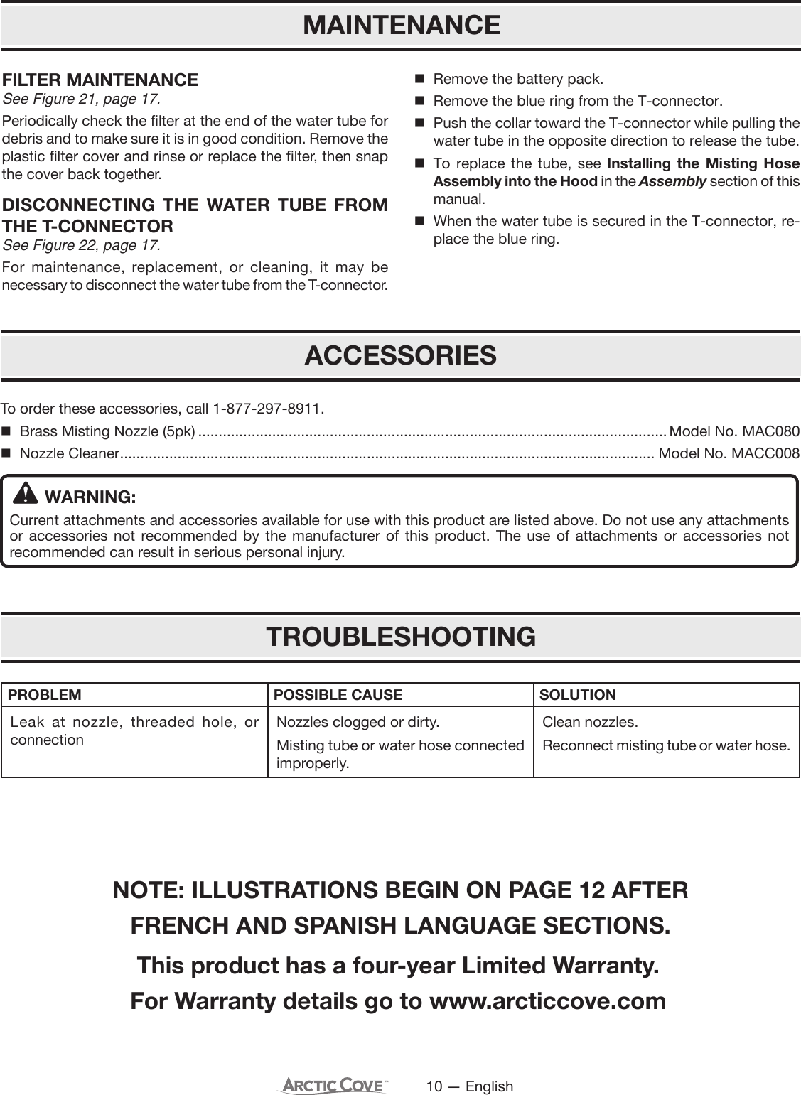 10 — EnglishFILTER MAINTENANCESee Figure 21, page 17.Periodically check the filter at the end of the water tube for debris and to make sure it is in good condition. Remove the plastic filter cover and rinse or replace the filter, then snap the cover back together.DISCONNECTING THE WATER TUBE FROM THE T-CONNECTORSee Figure 22, page 17.For maintenance, replacement, or cleaning, it may be necessary to disconnect the water tube from the T-connector.Remove the battery pack.Remove the blue ring from the T-connector.Push the collar toward the T-connector while pulling the water tube in the opposite direction to release the tube.To replace the tube, see Installing the Misting Hose Assembly into the Hood in the Assembly section of this manual.When the water tube is secured in the T-connector, re-place the blue ring.MAINTENANCEACCESSORIESTo order these accessories, call 1-877-297-8911.Brass Misting Nozzle (5pk) ..................................................................................................................Model No. MAC080Nozzle Cleaner .................................................................................................................................. Model No. MACC008WARNING:Current attachments and accessories available for use with this product are listed above. Do not use any attachments or accessories not recommended by the manufacturer of this product. The use of attachments or accessories not recommended can result in serious personal injury.TROUBLESHOOTINGPROBLEM POSSIBLE CAUSE SOLUTIONLeak at nozzle, threaded hole, or connectionNozzles clogged or dirty.Misting tube or water hose connected improperly.Clean nozzles.Reconnect misting tube or water hose.This product has a four-year Limited Warranty.For Warranty details go to www.arcticcove.comNOTE: ILLUSTRATIONS BEGIN ON PAGE 12 AFTER FRENCH AND SPANISH LANGUAGE SECTIONS.