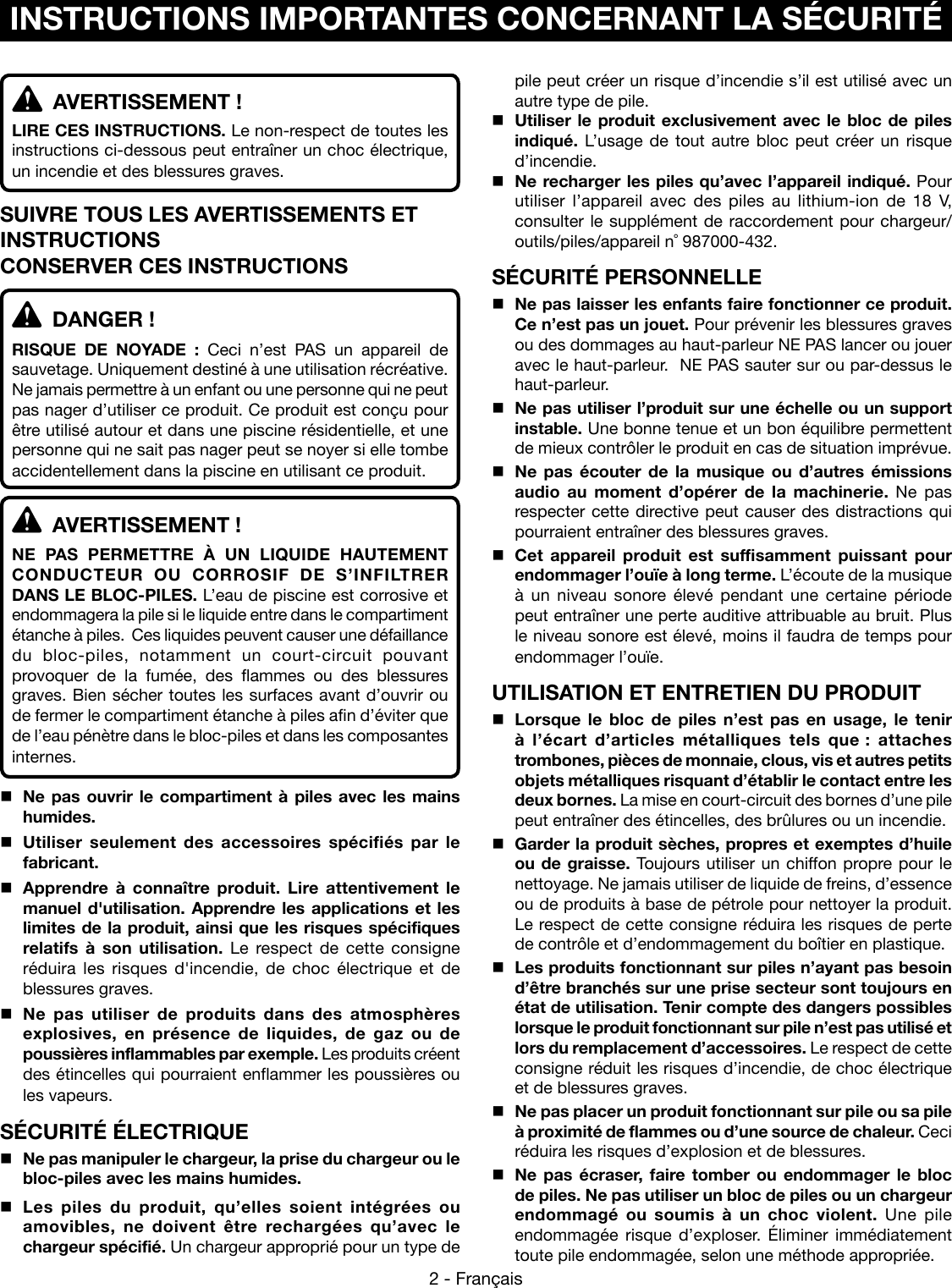 2 - Français  AVERTISSEMENT !LIRE CES INSTRUCTIONS. Le non-respect de toutes les instructions ci-dessous peut entraîner un choc électrique, un incendie et des blessures graves. SUIVRE TOUS LES AVERTISSEMENTS ET INSTRUCTIONSCONSERVER CES INSTRUCTIONS  DANGER !RISQUE DE NOYADE : Ceci n’est PAS un appareil de sauvetage. Uniquement destiné à une utilisation récréative. Ne jamais permettre à un enfant ou une personne qui ne peut pas nager d’utiliser ce produit. Ce produit est conçu pour être utilisé autour et dans une piscine résidentielle, et une personne qui ne sait pas nager peut se noyer si elle tombe accidentellement dans la piscine en utilisant ce produit.  AVERTISSEMENT !NE PAS PERMETTRE À UN LIQUIDE HAUTEMENT CONDUCTEUR OU CORROSIF DE S’INFILTRER DANS LE BLOC-PILES. L’eau de piscine est corrosive et endommagera la pile si le liquide entre dans le compartiment étanche à piles.  Ces liquides peuvent causer une défaillance du bloc-piles, notamment un court-circuit pouvant provoquer de la fumée, des flammes ou des blessures graves. Bien sécher toutes les surfaces avant d’ouvrir ou de fermer le compartiment étanche à piles afin d’éviter que de l’eau pénètre dans le bloc-piles et dans les composantes internes.Ne pas ouvrir le compartiment à piles avec les mains humides. Utiliser seulement des accessoires spécifiés par le fabricant.Apprendre à connaître produit. Lire attentivement le manuel d&apos;utilisation. Apprendre les applications et les limites de la produit, ainsi que les risques spécifiques relatifs à son utilisation. Le respect de cette consigne réduira les risques d&apos;incendie, de choc électrique et de blessures graves. Ne pas utiliser de produits dans des atmosphères explosives, en présence de liquides, de gaz ou de poussières inflammables par exemple. Les produits créent des étincelles qui pourraient enflammer les poussières ou les vapeurs.SÉCURITÉ ÉLECTRIQUENe pas manipuler le chargeur, la prise du chargeur ou le bloc-piles avec les mains humides.Les piles du produit, qu’elles soient intégrées ou amovibles, ne doivent être rechargées qu’avec le chargeur spécifié. Un chargeur approprié pour un type de pile peut créer un risque d’incendie s’il est utilisé avec un autre type de pile.Utiliser le produit exclusivement avec le bloc de piles indiqué. L’usage de tout autre bloc peut créer un risque d’incendie. Ne recharger les piles qu’avec l’appareil indiqué. Pour utiliser l’appareil avec des piles au lithium-ion de 18 V, consulter le supplément de raccordement pour chargeur/outils/piles/appareil n˚ 987000-432.SÉCURITÉ PERSONNELLENe pas laisser les enfants faire fonctionner ce produit. Ce n’est pas un jouet. Pour prévenir les blessures graves ou des dommages au haut-parleur NE PAS lancer ou jouer avec le haut-parleur.  NE PAS sauter sur ou par-dessus le haut-parleur.Ne pas utiliser l’produit sur une échelle ou un support instable. Une bonne tenue et un bon équilibre permettent de mieux contrôler le produit en cas de situation imprévue.Ne pas écouter de la musique ou d’autres émissions audio au moment d’opérer de la machinerie. Ne pas respecter cette directive peut causer des distractions qui pourraient entraîner des blessures graves.  Cet appareil produit est suffisamment puissant pour endommager l’ouïe à long terme. L’écoute de la musique à un niveau sonore élevé pendant une certaine période peut entraîner une perte auditive attribuable au bruit. Plus le niveau sonore est élevé, moins il faudra de temps pour endommager l’ouïe.UTILISATION ET ENTRETIEN DU PRODUITLorsque le bloc de piles n’est pas en usage, le tenir à l’écart d’articles métalliques tels que : attaches trombones, pièces de monnaie, clous, vis et autres petits objets métalliques risquant d’établir le contact entre les deux bornes. La mise en court-circuit des bornes d’une pile peut entraîner des étincelles, des brûlures ou un incendie.Garder la produit sèches, propres et exemptes d’huile ou de graisse. Toujours utiliser un chiffon propre pour le nettoyage. Ne jamais utiliser de liquide de freins, d’essence ou de produits à base de pétrole pour nettoyer la produit. Le respect de cette consigne réduira les risques de perte de contrôle et d’endommagement du boîtier en plastique. Les produits fonctionnant sur piles n’ayant pas besoin d’être branchés sur une prise secteur sont toujours en état de utilisation. Tenir compte des dangers possibles lorsque le produit fonctionnant sur pile n’est pas utilisé et lors du remplacement d’accessoires. Le respect de cette consigne réduit les risques d’incendie, de choc électrique et de blessures graves.Ne pas placer un produit fonctionnant sur pile ou sa pile à proximité de flammes ou d’une source de chaleur. Ceci réduira les risques d’explosion et de blessures.  Ne pas écraser, faire tomber ou endommager le bloc de piles. Ne pas utiliser un bloc de piles ou un chargeur endommagé ou soumis à un choc violent. Une pile endommagée risque d’exploser. Éliminer immédiatement toute pile endommagée, selon une méthode appropriée.INSTRUCTIONS IMPORTANTES CONCERNANT LA SÉCURITÉ