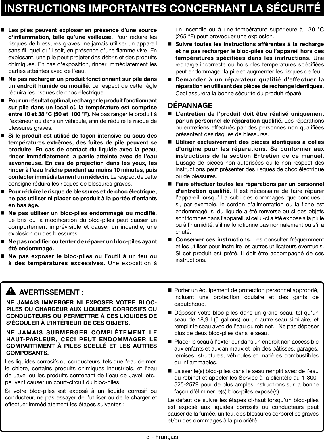 3 - FrançaisINSTRUCTIONS IMPORTANTES CONCERNANT LA SÉCURITÉLes piles peuvent exploser en présence d’une source d’inflammation, telle qu’une veilleuse. Pour réduire les risques de blessures graves, ne jamais utiliser un appareil sans fil, quel qu’il soit, en présence d’une flamme vive. En explosant, une pile peut projeter des débris et des produits chimiques. En cas d’exposition, rincer immédiatement les parties atteintes avec de l’eau.Ne pas recharger un produit fonctionnant sur pile dans un endroit humide ou mouillé. Le respect de cette règle réduira les risques de choc électrique.Pour un résultat optimal, recharger le produit fonctionnant sur pile dans un local où la température est comprise entre 10 et 38 °C (50 et  100 °F). Ne pas ranger le produit à l’extérieur ou dans un véhicule, afin de réduire le risque de blessures graves.Si le produit est utilisé de façon intensive ou sous des températures extrêmes, des fuites de pile peuvent se produire. En cas de contact du liquide avec la peau, rincer immédiatement la partie atteinte avec de l’eau savonneuse. En cas de projection dans les yeux, les rincer à l’eau fraîche pendant au moins 10 minutes, puis contacter immédiatement un médecin. Le respect de cette consigne réduira les risques de blessures graves.Pour réduire le risque de blessures et de choc électrique, ne pas utiliser ni placer ce produit à la portée d’enfants en bas âge. Ne pas utiliser un bloc-piles endommagé ou modifié. Le bris ou la modification du bloc-piles peut causer un comportement imprévisible et causer un incendie, une explosion ou des blessures. Ne pas modifier ou tenter de réparer un bloc-piles ayant été endommagé. Ne pas exposer le bloc-piles ou l’outil à un feu ou à des températures excessives. Une exposition à un  incendie  ou  à  une  température  supérieure  à  130  °C  (265 °F) peut provoquer une explosion.Suivre toutes les instructions afférentes à la recharge et ne pas recharger le bloc-piles ou l’appareil hors des températures spécifiées dans les instructions. Une recharge incorrecte ou hors des températures spécifiées peut endommager la pile et augmenter les risques de feu. Demander à un réparateur qualifié d’effectuer la réparation en utilisant des pièces de rechange identiques. Ceci assurera la bonne sécurité du produit réparé.DÉPANNAGEL’entretien de l’produit doit être réalisé uniquement par un personnel de réparation qualifié. Les réparations ou entretiens effectués par des personnes non qualifiées présentent des risques de blessures.Utiliser exclusivement des pièces identiques à celles d’origine pour les réparations. Se conformer aux instructions de la section Entretien de ce manuel. L’usage de pièces non autorisées ou le non-respect des instructions peut présenter des risques de choc électrique ou de blessures.Faire effectuer toutes les réparations par un personnel d’entretien qualifié. Il est nécessaire de faire réparer l’appareil lorsqu’il a subi des dommages quelconques ; si, par exemple, le cordon d’alimentation ou la fiche est endommagé, si du liquide a été renversé ou si des objets sont tombés dans l’appareil, si celui-ci a été exposé à la pluie ou à l’humidité, s’il ne fonctionne pas normalement ou s’il a chuté. Conserver ces instructions. Les consulter fréquemment et les utiliser pour instruire les autres utilisateurs éventuels. Si cet produit est prêté, il doit être accompagné de ces instructions.  AVERTISSEMENT :NE JAMAIS IMMERGER NI EXPOSER VOTRE BLOC-PILES OU CHARGEUR AUX LIQUIDES CORROSIFS OU CONDUCTEURS OU PERMETTRE À CES LIQUIDES DE S’ÉCOULER À L’INTÉRIEUR DE CES OBJETS.NE JAMAIS SUBMERGER COMPLÈTEMENT LE HAUT-PARLEUR, CECI PEUT ENDOMMAGER LE COMPARTIMENT À PILES SCELLÉ ET LES AUTRES COMPOSANTS.Les liquides corrosifs ou conducteurs, tels que l’eau de mer, le chlore, certains produits chimiques industriels, et l’eau de Javel ou les produits contenant de l’eau de Javel, etc., peuvent causer un court-circuit du bloc-piles.Si votre bloc-piles est exposé à un liquide corrosif ou conducteur, ne pas essayer de l’utiliser ou de le charger et effectuer immédiatement les étapes suivantes : Porter un équipement de protection personnel approprié, incluant une protection oculaire et des gants de caoutchouc. Déposer votre bloc-piles dans un grand seau, tel qu’un seau de 18,9 l (5 gallons) ou un autre seau similaire, et remplir le seau avec de l’eau du robinet.   Ne pas déposer plus de deux bloc-piles dans le seau. Placer le seau à l’extérieur dans un endroit non accessible aux enfants et aux animaux et loin des bâtisses, garages, remises, structures, véhicules et matières combustibles ou inflammables. Laisser le(s) bloc-piles dans le seau remplit avec de l’eau du robinet et appeler les Service à la clientèle au 1-800-525-2579 pour de plus amples instructions sur la bonne façon d’éliminer le(s) bloc-piles exposé(s).Le défaut de suivre les étapes ci-haut lorsqu’un bloc-piles est exposé aux liquides corrosifs ou conducteurs peut causer de la fumée, un feu, des blessures corporelles graves et/ou des dommages à la propriété.