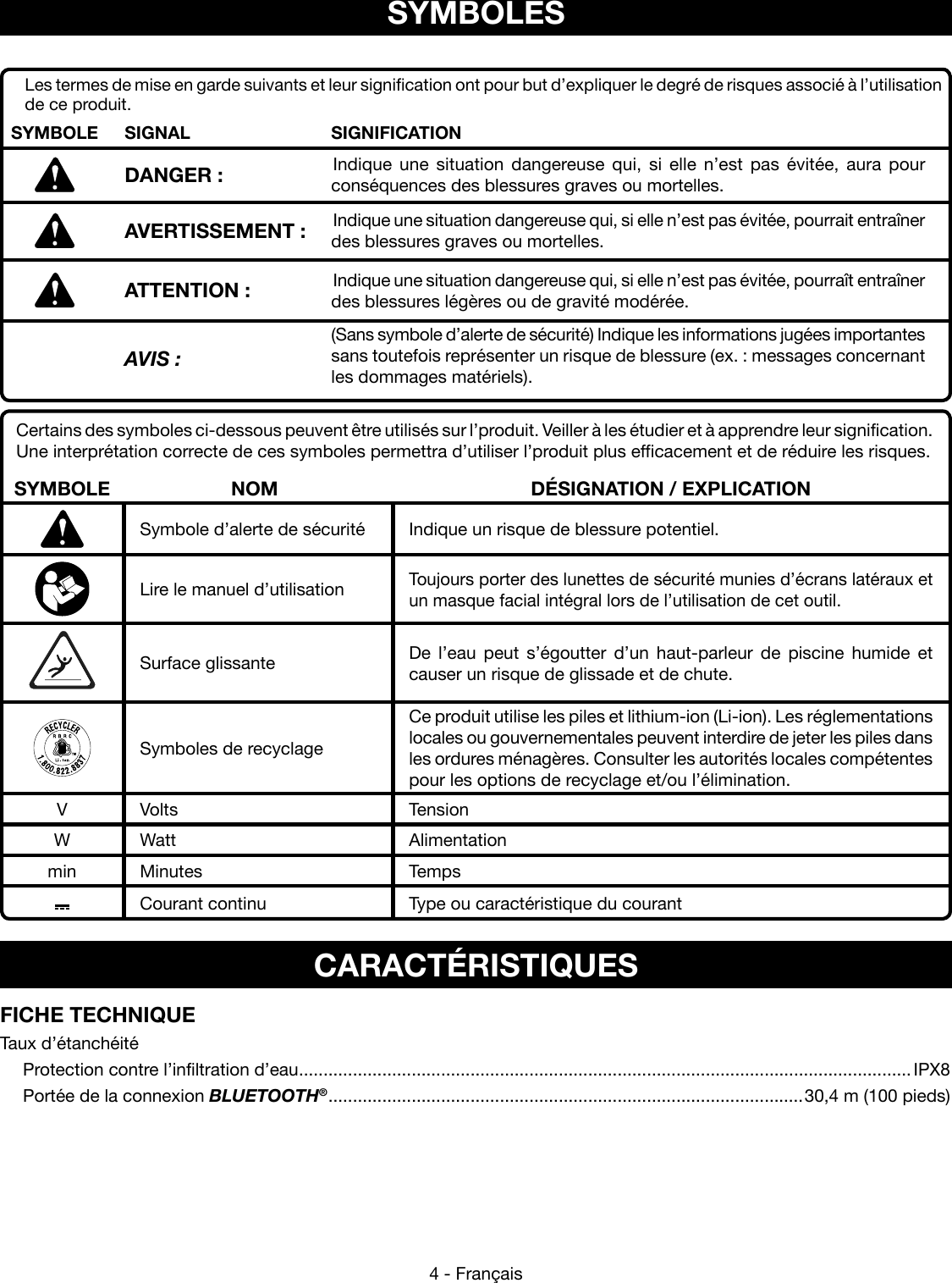 4 - FrançaisCertains des symboles ci-dessous peuvent être utilisés sur l’produit. Veiller à les étudier et à apprendre leur signification. Une interprétation correcte de ces symboles permettra d’utiliser l’produit plus efficacement et de réduire les risques.SYMBOLE NOM DÉSIGNATION / EXPLICATIONSymbole d’alerte de sécurité Indique un risque de blessure potentiel.Lire le manuel d’utilisationToujours porter des lunettes de sécurité munies d’écrans latéraux et un masque facial intégral lors de l’utilisation de cet outil.Surface glissante De l’eau peut s’égoutter d’un haut-parleur de piscine humide et causer un risque de glissade et de chute. Symboles de recyclageCe produit utilise les piles et lithium-ion (Li-ion). Les réglementations locales ou gouvernementales peuvent interdire de jeter les piles dans les ordures ménagères. Consulter les autorités locales compétentes pour les options de recyclage et/ou l’élimination.V Volts TensionW Watt Alimentationmin Minutes TempsCourant continu Type ou caractéristique du courantSYMBOLESLes termes de mise en garde suivants et leur signification ont pour but d’expliquer le degré de risques associé à l’utilisation de ce produit.SYMBOLE SIGNAL SIGNIFICATIONDANGER : Indique une situation dangereuse qui, si elle n’est pas évitée, aura pour conséquences des blessures graves ou mortelles.AVERTISSEMENT : Indique une situation dangereuse qui, si elle n’est pas évitée, pourrait entraîner des blessures graves ou mortelles.ATTENTION : Indique une situation dangereuse qui, si elle n’est pas évitée, pourraît entraîner des blessures légères ou de gravité modérée.AVIS :(Sans symbole d’alerte de sécurité) Indique les informations jugées importantes sans toutefois représenter un risque de blessure (ex. : messages concernant les dommages matériels).CARACTÉRISTIQUESFICHE TECHNIQUETaux d’étanchéité  Protection contre l’infiltration d’eau .............................................................................................................................IPX8  Portée de la connexion BLUETOOTH® ................................................................................................. 30,4 m (100 pieds)