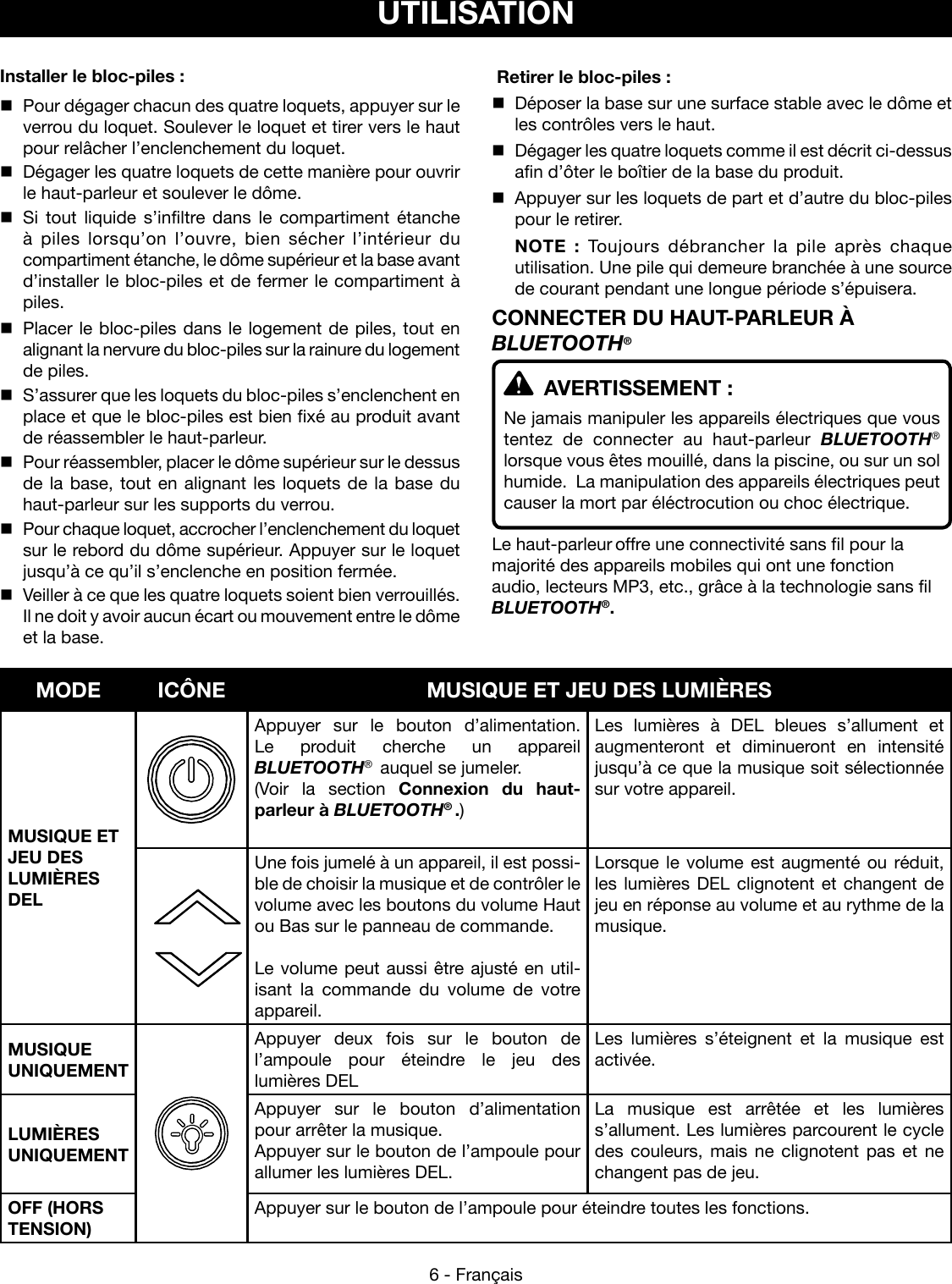 6 - FrançaisInstaller le bloc-piles :  Pour dégager chacun des quatre loquets, appuyer sur le verrou du loquet. Soulever le loquet et tirer vers le haut pour relâcher l’enclenchement du loquet.  Dégager les quatre loquets de cette manière pour ouvrir le haut-parleur et soulever le dôme.  Si tout liquide s’infiltre dans le compartiment étanche à piles lorsqu’on l’ouvre, bien sécher l’intérieur du compartiment étanche, le dôme supérieur et la base avant d’installer le bloc-piles et de fermer le compartiment à piles.  Placer le bloc-piles dans le logement de piles, tout en alignant la nervure du bloc-piles sur la rainure du logement de piles.  S’assurer que les loquets du bloc-piles s’enclenchent en place et que le bloc-piles est bien fixé au produit avant de réassembler le haut-parleur.  Pour réassembler, placer le dôme supérieur sur le dessus de la base, tout en alignant les loquets de la base du haut-parleur sur les supports du verrou.  Pour chaque loquet, accrocher l’enclenchement du loquet sur le rebord du dôme supérieur. Appuyer sur le loquet jusqu’à ce qu’il s’enclenche en position fermée.  Veiller à ce que les quatre loquets soient bien verrouillés. Il ne doit y avoir aucun écart ou mouvement entre le dôme et la base. UTILISATION Retirer le bloc-piles :  Déposer la base sur une surface stable avec le dôme et les contrôles vers le haut.  Dégager les quatre loquets comme il est décrit ci-dessus afin d’ôter le boîtier de la base du produit.  Appuyer sur les loquets de part et d’autre du bloc-piles pour le retirer. NOTE : Toujours débrancher la pile après chaque utilisation. Une pile qui demeure branchée à une source de courant pendant une longue période s’épuisera.CONNECTER DU HAUT-PARLEUR À BLUETOOTH®  AVERTISSEMENT :Ne jamais manipuler les appareils électriques que vous tentez de connecter au haut-parleur BLUETOOTH® lorsque vous êtes mouillé, dans la piscine, ou sur un sol humide.  La manipulation des appareils électriques peut causer la mort par éléctrocution ou choc électrique.Le haut-parleur offre une connectivité sans fil pour la majorité des appareils mobiles qui ont une fonction audio, lecteurs MP3, etc., grâce à la technologie sans fil BLUETOOTH®.  MODE ICÔNE MUSIQUE ET JEU DES LUMIÈRESMUSIQUE ET JEU DES  LUMIÈRES DELAppuyer sur le bouton d’alimentation. Le produit cherche un appareil  BLUETOOTH®  auquel se jumeler.(Voir la section Connexion du haut- parleur à BLUETOOTH® .)Les lumières à DEL bleues s’allument et augmenteront et diminueront en intensité jusqu’à ce que la musique soit sélectionnée sur votre appareil.Une fois jumelé à un appareil, il est possi-ble de choisir la musique et de contrôler le volume avec les boutons du volume Haut ou Bas sur le panneau de commande.Le volume peut aussi être ajusté en util-isant la commande du volume de votre appareil.Lorsque le volume est augmenté ou réduit, les lumières DEL clignotent et changent de jeu en réponse au volume et au rythme de la musique.MUSIQUE UNIQUEMENTAppuyer deux fois sur le bouton de l’ampoule pour éteindre le jeu des lumières DELLes lumières s’éteignent et la musique est activée.LUMIÈRES  UNIQUEMENTAppuyer sur le bouton d’alimentation pour arrêter la musique.Appuyer sur le bouton de l’ampoule pour allumer les lumières DEL.La musique est arrêtée et les lumières s’allument. Les lumières parcourent le cycle des couleurs, mais ne clignotent pas et ne changent pas de jeu.OFF (HORS TENSION)Appuyer sur le bouton de l’ampoule pour éteindre toutes les fonctions. 