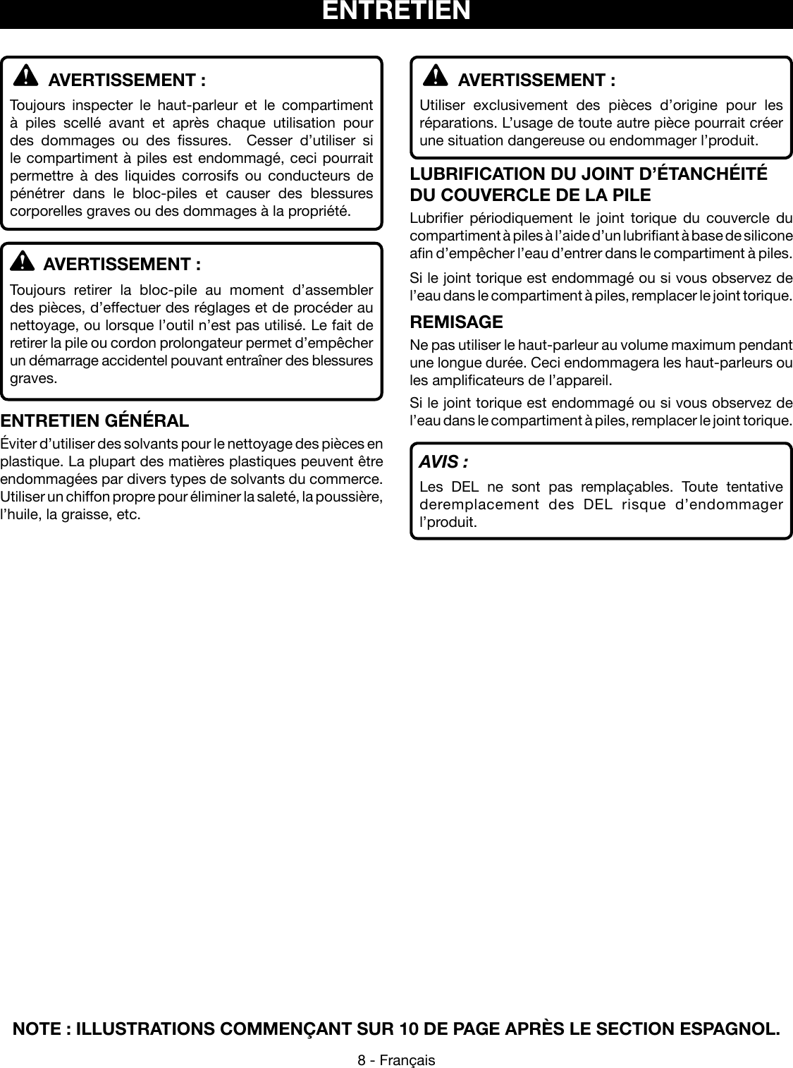 8 - FrançaisNOTE : ILLUSTRATIONS COMMENÇANT SUR 10 DE PAGE APRÈS LE SECTION ESPAGNOL.  AVERTISSEMENT :Utiliser exclusivement des pièces d’origine pour les réparations. L’usage de toute autre pièce pourrait créer une situation dangereuse ou endommager l’produit.LUBRIFICATION DU JOINT D’ÉTANCHÉITÉ DU COUVERCLE DE LA PILELubrifier périodiquement le joint torique du couvercle du compartiment à piles à l’aide d’un lubrifiant à base de silicone afin d’empêcher l’eau d’entrer dans le compartiment à piles.Si le joint torique est endommagé ou si vous observez de l’eau dans le compartiment à piles, remplacer le joint torique.REMISAGENe pas utiliser le haut-parleur au volume maximum pendant une longue durée. Ceci endommagera les haut-parleurs ou les amplificateurs de l’appareil.Si le joint torique est endommagé ou si vous observez de l’eau dans le compartiment à piles, remplacer le joint torique.AVIS :Les DEL ne sont pas remplaçables. Toute tentative deremplacement des DEL risque d’endommager l’produit.  AVERTISSEMENT :Toujours inspecter le haut-parleur et le compartiment à piles scellé avant et après chaque utilisation pour des dommages ou des fissures.  Cesser d’utiliser si le compartiment à piles est endommagé, ceci pourrait permettre à des liquides corrosifs ou conducteurs de pénétrer dans le bloc-piles et causer des blessures corporelles graves ou des dommages à la propriété.  AVERTISSEMENT :Toujours retirer la bloc-pile au moment d’assembler des pièces, d’effectuer des réglages et de procéder au nettoyage, ou lorsque l’outil n’est pas utilisé. Le fait de retirer la pile ou cordon prolongateur permet d’empêcher un démarrage accidentel pouvant entraîner des blessures graves.ENTRETIEN GÉNÉRALÉviter d’utiliser des solvants pour le nettoyage des pièces en plastique. La plupart des matières plastiques peuvent être endommagées par divers types de solvants du commerce. Utiliser un chiffon propre pour éliminer la saleté, la poussière, l’huile, la graisse, etc.ENTRETIEN