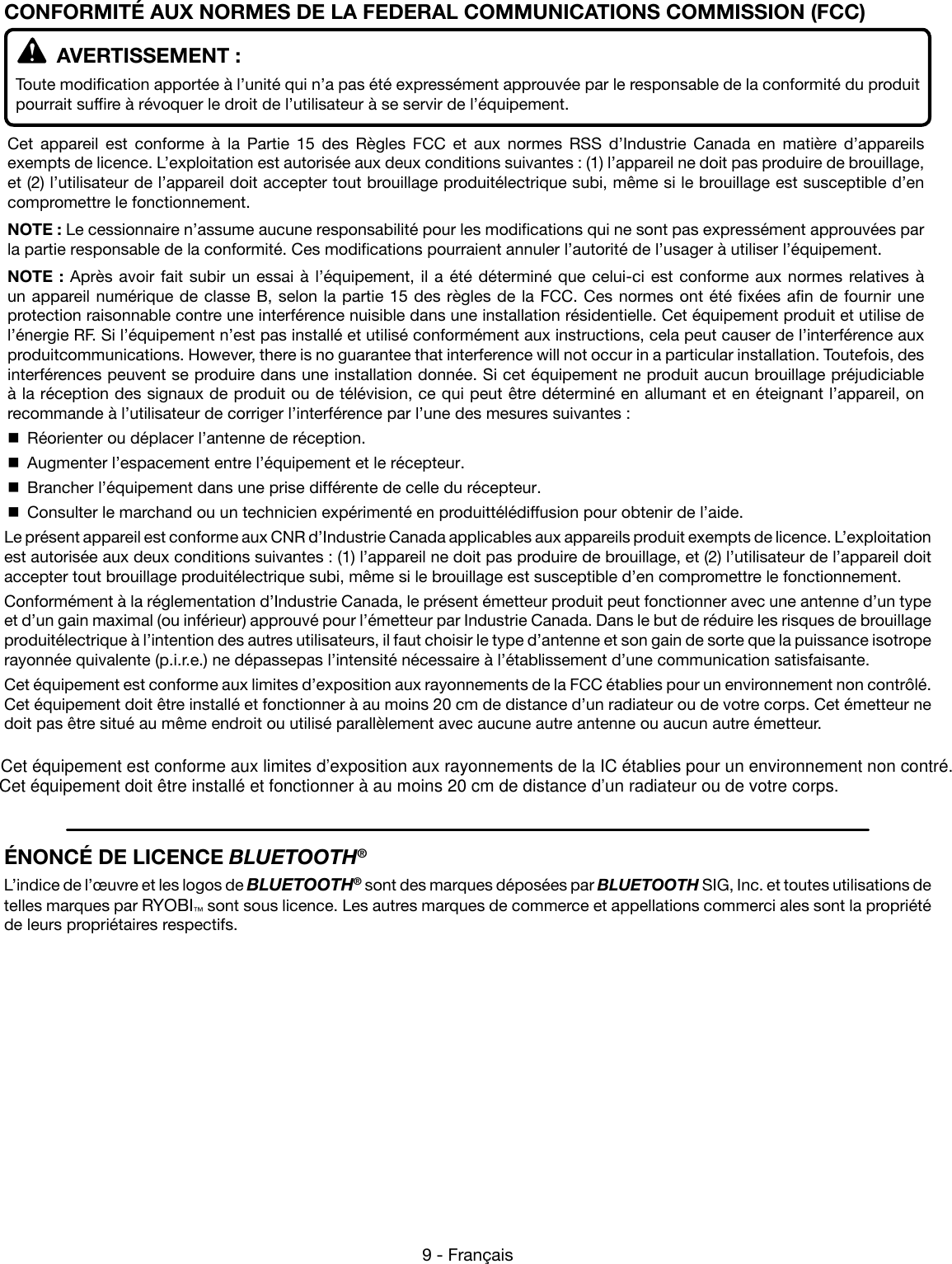 Cet équipement est conforme aux limites d’exposition aux rayonnements de la IC établies pour un environnement non contré. 9 - Français  AVERTISSEMENT :Toute modification apportée à l’unité qui n’a pas été expressément approuvée par le responsable de la conformité du produit pourrait suffire à révoquer le droit de l’utilisateur à se servir de l’équipement.Cet appareil est conforme à la Partie 15 des Règles FCC et aux normes RSS d’Industrie Canada en matière d’appareils exempts de licence. L’exploitation est autorisée aux deux conditions suivantes : (1) l’appareil ne doit pas produire de brouillage, et (2) l’utilisateur de l’appareil doit accepter tout brouillage produitélectrique subi, même si le brouillage est susceptible d’en compromettre le fonctionnement.NOTE : Le cessionnaire n’assume aucune responsabilité pour les modifications qui ne sont pas expressément approuvées par la partie responsable de la conformité. Ces modifications pourraient annuler l’autorité de l’usager à utiliser l’équipement.NOTE : Après avoir fait subir un essai à l’équipement, il a été déterminé que celui-ci est conforme aux normes relatives à un appareil numérique de classe B, selon la partie 15 des règles de la FCC. Ces normes ont été fixées afin de fournir une protection raisonnable contre une interférence nuisible dans une installation résidentielle. Cet équipement produit et utilise de l’énergie RF. Si l’équipement n’est pas installé et utilisé conformément aux instructions, cela peut causer de l’interférence aux produitcommunications. However, there is no guarantee that interference will not occur in a particular installation. Toutefois, des interférences peuvent se produire dans une installation donnée. Si cet équipement ne produit aucun brouillage préjudiciable à la réception des signaux de produit ou de télévision, ce qui peut être déterminé en allumant et en éteignant l’appareil, on recommande à l’utilisateur de corriger l’interférence par l’une des mesures suivantes :  Réorienter ou déplacer l’antenne de réception.  Augmenter l’espacement entre l’équipement et le récepteur.  Brancher l’équipement dans une prise différente de celle du récepteur.  Consulter le marchand ou un technicien expérimenté en produittélédiffusion pour obtenir de l’aide.Le présent appareil est conforme aux CNR d’Industrie Canada applicables aux appareils produit exempts de licence. L’exploitation est autorisée aux deux conditions suivantes : (1) l’appareil ne doit pas produire de brouillage, et (2) l’utilisateur de l’appareil doit accepter tout brouillage produitélectrique subi, même si le brouillage est susceptible d’en compromettre le fonctionnement.Conformément à la réglementation d’Industrie Canada, le présent émetteur produit peut fonctionner avec une antenne d’un type et d’un gain maximal (ou inférieur) approuvé pour l’émetteur par Industrie Canada. Dans le but de réduire les risques de brouillage produitélectrique à l’intention des autres utilisateurs, il faut choisir le type d’antenne et son gain de sorte que la puissance isotrope rayonnée quivalente (p.i.r.e.) ne dépassepas l’intensité nécessaire à l’établissement d’une communication satisfaisante.Cet équipement est conforme aux limites d’exposition aux rayonnements de la FCC établies pour un environnement non contrôlé. Cet équipement doit être installé et fonctionner à au moins 20 cm de distance d’un radiateur ou de votre corps. Cet émetteur ne doit pas être situé au même endroit ou utilisé parallèlement avec aucune autre antenne ou aucun autre émetteur.CONFORMITÉ AUX NORMES DE LA FEDERAL COMMUNICATIONS COMMISSION (FCC)ÉNONCÉ DE LICENCE BLUETOOTH®L’indice de l’œuvre et les logos de BLUETOOTH® sont des marques déposées par BLUETOOTH SIG, Inc. et toutes utilisations de telles marques par RYOBI™ sont sous licence. Les autres marques de commerce et appellations commerci ales sont la propriété de leurs propriétaires respectifs.Cet équipement doit être installé et fonctionner à au moins 20 cm de distance d’un radiateur ou de votre corps. 