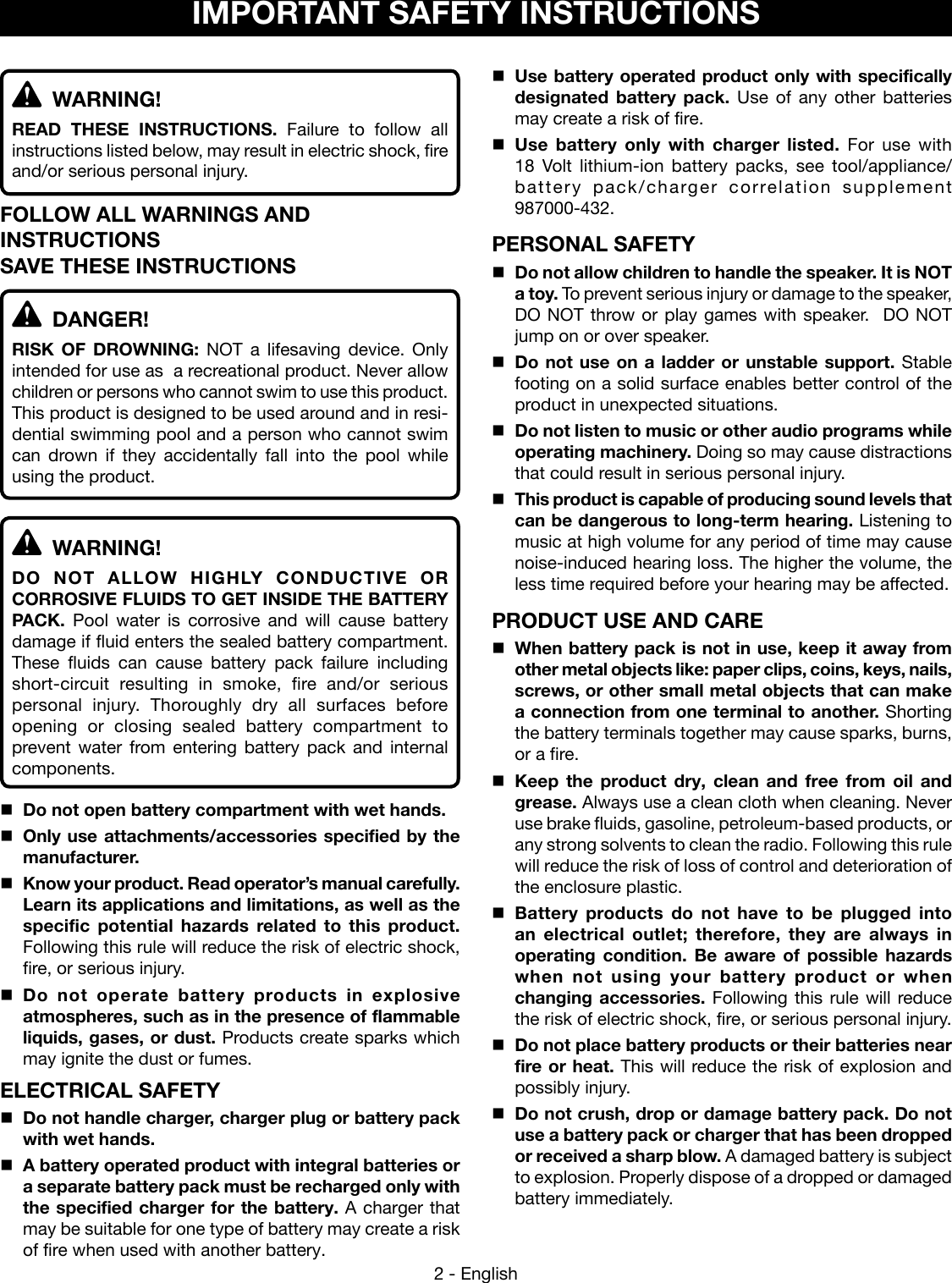 2 - EnglishIMPORTANT SAFETY INSTRUCTIONS WARNING!READ THESE INSTRUCTIONS.  Failure to follow all instructions listed below, may result in electric shock, fire and/or serious personal injury. FOLLOW ALL WARNINGS AND INSTRUCTIONSSAVE THESE INSTRUCTIONS DANGER!RISK OF DROWNING: NOT a lifesaving device. Only intended for use as  a recreational product. Never allow children or persons who cannot swim to use this product. This product is designed to be used around and in resi-dential swimming pool and a person who cannot swim can drown if they accidentally fall into the pool while using the product. WARNING!DO NOT ALLOW HIGHLY CONDUCTIVE OR CORROSIVE FLUIDS TO GET INSIDE THE BATTERY PACK.  Pool water is corrosive and will cause battery damage if fluid enters the sealed battery compartment.  These fluids can cause battery pack failure including short-circuit resulting in smoke, fire and/or serious personal injury. Thoroughly dry all surfaces before opening or closing sealed battery compartment to prevent water from entering battery pack and internal components.Do not open battery compartment with wet hands.Only use attachments/accessories specified by the manufacturer.Know your product. Read operator’s manual carefully. Learn its applications and limitations, as well as the specific potential hazards related to this product. Following this rule will reduce the risk of electric shock, fire, or serious injury.Do not operate battery products in explosive atmospheres, such as in the presence of flammable liquids, gases, or dust. Products create sparks which may ignite the dust or fumes.ELECTRICAL SAFETYDo not handle charger, charger plug or battery pack with wet hands.A battery operated product with integral batteries or a separate battery pack must be recharged only with the specified charger for the battery. A charger that may be suitable for one type of battery may create a risk of fire when used with another battery.Use battery operated product only with specifically designated battery pack. Use of any other batteries may create a risk of fire. Use battery only with charger listed. For use with  18 Volt lithium-ion battery packs, see tool/appliance/battery pack/charger correlation supplement  987000-432.PERSONAL SAFETYDo not allow children to handle the speaker. It is NOT a toy. To prevent serious injury or damage to the speaker, DO NOT throw or play games with speaker.  DO NOT jump on or over speaker.Do not use on a ladder or unstable support. Stable footing on a solid surface enables better control of the product in unexpected situations. Do not listen to music or other audio programs while operating machinery. Doing so may cause distractions that could result in serious personal injury. This product is capable of producing sound levels that can be dangerous to long-term hearing. Listening to music at high volume for any period of time may cause noise-induced hearing loss. The higher the volume, the less time required before your hearing may be affected.PRODUCT USE AND CAREWhen battery pack is not in use, keep it away from other metal objects like: paper clips, coins, keys, nails, screws, or other small metal objects that can make a connection from one terminal to another. Shorting the battery terminals together may cause sparks, burns, or a fire.Keep the product dry, clean and free from oil and grease. Always use a clean cloth when cleaning. Never use brake fluids, gasoline, petroleum-based products, or any strong solvents to clean the radio. Following this rule will reduce the risk of loss of control and deterioration of the enclosure plastic. Battery  products do  not  have  to  be  plugged  into an electrical outlet; therefore, they are always in operating  condition.  Be  aware  of  possible  hazards when not using your battery product or when changing accessories. Following this rule will reduce the risk of electric shock, fire, or serious personal injury.Do not place battery products or their batteries near fire or heat. This will reduce the risk of explosion and possibly injury.  Do not crush, drop or damage battery pack. Do not use a battery pack or charger that has been dropped or received a sharp blow. A damaged battery is subject to explosion. Properly dispose of a dropped or damaged battery immediately.