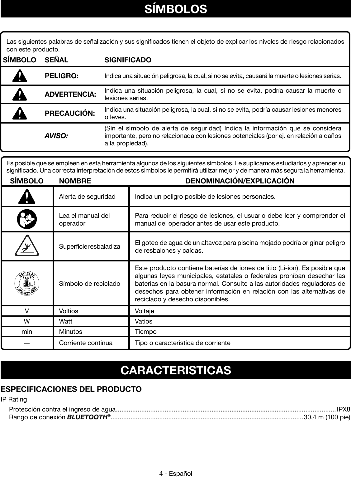 4 - EspañolSÍMBOLOSEs posible que se empleen en esta herramienta algunos de los siguientes símbolos. Le suplicamos estudiarlos y aprender su significado. Una correcta interpretación de estos símbolos le permitirá utilizar mejor y de manera más segura la herramienta.SÍMBOLO NOMBRE DENOMINACIÓN/EXPLICACIÓNAlerta de seguridad Indica un peligro posible de lesiones personales.Lea el manual del  operadorPara reducir el riesgo de lesiones, el usuario debe leer y comprender el manual del operador antes de usar este producto.Superficie resbaladiza El goteo de agua de un altavoz para piscina mojado podría originar peligro de resbalones y caídas.Símbolo de recicladoEste producto contiene baterías de iones de litio (Li-ion). Es posible que algunas leyes municipales, estatales o federales prohíban desechar las baterías en la basura normal. Consulte a las autoridades reguladoras de desechos para obtener información en relación con las alternativas de reciclado y desecho disponibles.V Voltios VoltajeW Watt Vatiosmin Minutos TiempoCorriente continua Tipo o característica de corrienteLas siguientes palabras de señalización y sus significados tienen el objeto de explicar los niveles de riesgo relacionados con este producto.  SÍMBOLO SEÑAL SIGNIFICADOPELIGRO: Indica una situación peligrosa, la cual, si no se evita, causará la muerte o lesiones serias.ADVERTENCIA: Indica una situación peligrosa, la cual, si no se evita, podría causar la muerte o  lesiones serias.PRECAUCIÓN: Indica una situación peligrosa, la cual, si no se evita, podría causar lesiones menores o leves.  AVISO:(Sin el símbolo de alerta de seguridad) Indica la información que se considera importante, pero no relacionada con lesiones potenciales (por ej. en relación a daños a la propiedad).CARACTERISTICASESPECIFICACIONES DEL PRODUCTOIP Rating  Protección contra el ingreso de agua ..........................................................................................................................IPX8  Rango de conexión BLUETOOTH®...........................................................................................................30,4 m (100 pie)