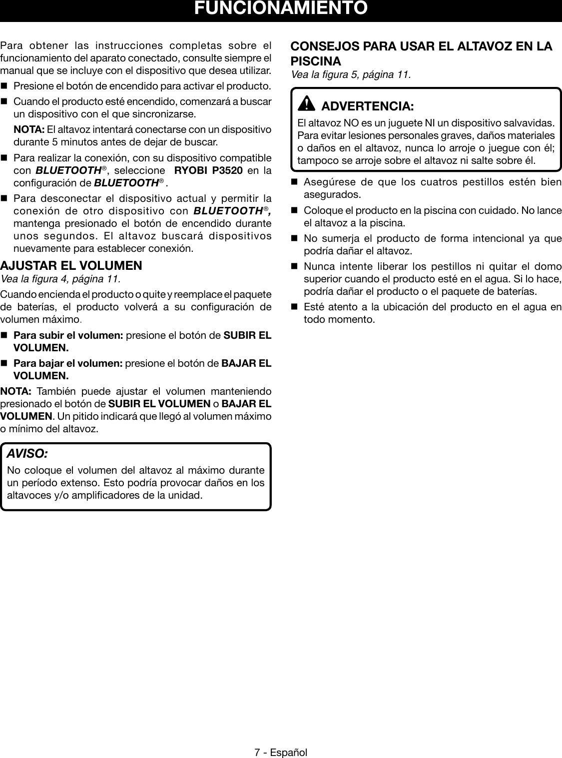 7 - EspañolFUNCIONAMIENTOPara obtener las instrucciones completas sobre el funcionamiento del aparato conectado, consulte siempre el manual que se incluye con el dispositivo que desea utilizar.  Presione el botón de encendido para activar el producto.   Cuando el producto esté encendido, comenzará a buscar un dispositivo con el que sincronizarse. NOTA: El altavoz intentará conectarse con un dispositivo durante 5 minutos antes de dejar de buscar.  Para realizar la conexión, con su dispositivo compatible con  BLUETOOTH®, seleccione  RYOBI P3520 en la configuración de BLUETOOTH® .  Para desconectar el dispositivo actual y permitir la conexión de otro dispositivo con BLUETOOTH®, mantenga presionado el botón de encendido durante unos segundos. El altavoz buscará dispositivos nuevamente para establecer conexión.AJUSTAR EL VOLUMEN  Vea la figura 4, página 11.Cuando encienda el producto o quite y reemplace el paquete de baterías, el producto volverá a su configuración de volumen máximo. Para subir el volumen: presione el botón de SUBIR EL VOLUMEN.  Para bajar el volumen: presione el botón de BAJAR EL VOLUMEN.NOTA:  También puede ajustar el volumen manteniendo presionado el botón de SUBIR EL VOLUMEN o BAJAR EL VOLUMEN. Un pitido indicará que llegó al volumen máximo o mínimo del altavoz.AVISO:No coloque el volumen del altavoz al máximo durante un período extenso. Esto podría provocar daños en los altavoces y/o amplificadores de la unidad.CONSEJOS PARA USAR EL ALTAVOZ EN LA PISCINA  Vea la figura 5, página 11.  ADVERTENCIA:El altavoz NO es un juguete NI un dispositivo salvavidas.  Para evitar lesiones personales graves, daños materiales o daños en el altavoz, nunca lo arroje o juegue con él; tampoco se arroje sobre el altavoz ni salte sobre él. Asegúrese de que los cuatros pestillos estén bien asegurados.  Coloque el producto en la piscina con cuidado. No lance el altavoz a la piscina. No sumerja el producto de forma intencional ya que podría dañar el altavoz. Nunca intente liberar los pestillos ni quitar el domo superior cuando el producto esté en el agua. Si lo hace, podría dañar el producto o el paquete de baterías.   Esté atento a la ubicación del producto en el agua en todo momento.