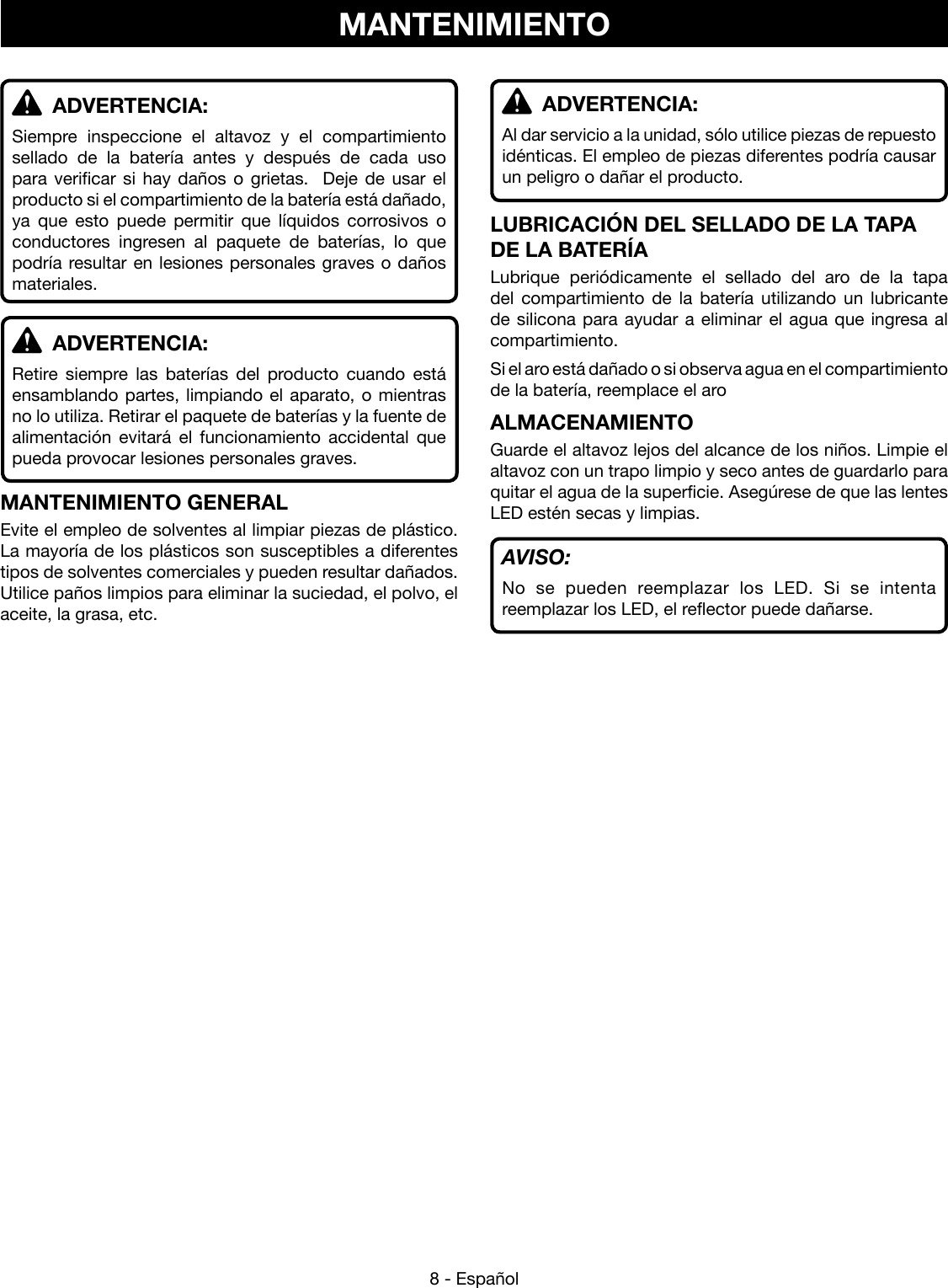 8 - Español ADVERTENCIA:Siempre inspeccione el altavoz y el compartimiento sellado de la batería antes y después de cada uso para verificar si hay daños o grietas.  Deje de usar el producto si el compartimiento de la batería está dañado, ya que esto puede permitir que líquidos corrosivos o conductores ingresen al paquete de baterías, lo que podría resultar en lesiones personales graves o daños materiales. ADVERTENCIA:Retire siempre las baterías del producto cuando está ensamblando partes, limpiando el aparato, o mientras no lo utiliza. Retirar el paquete de baterías y la fuente de alimentación evitará el funcionamiento accidental que pueda provocar lesiones personales graves.MANTENIMIENTO GENERALEvite el empleo de solventes al limpiar piezas de plástico. La mayoría de los plásticos son susceptibles a diferentes tipos de solventes comerciales y pueden resultar dañados. Utilice paños limpios para eliminar la suciedad, el polvo, el aceite, la grasa, etc.MANTENIMIENTO ADVERTENCIA:Al dar servicio a la unidad, sólo utilice piezas de repuesto idénticas. El empleo de piezas diferentes podría causar un peligro o dañar el producto.LUBRICACIÓN DEL SELLADO DE LA TAPA DE LA BATERÍALubrique periódicamente el sellado del aro de la tapa del compartimiento de la batería utilizando un lubricante de silicona para ayudar a eliminar el agua que ingresa al compartimiento.Si el aro está dañado o si observa agua en el compartimiento de la batería, reemplace el aro ALMACENAMIENTOGuarde el altavoz lejos del alcance de los niños. Limpie el altavoz con un trapo limpio y seco antes de guardarlo para quitar el agua de la superficie. Asegúrese de que las lentes LED estén secas y limpias.AVISO:No se pueden reemplazar los LED. Si se intenta reemplazar los LED, el reflector puede dañarse.