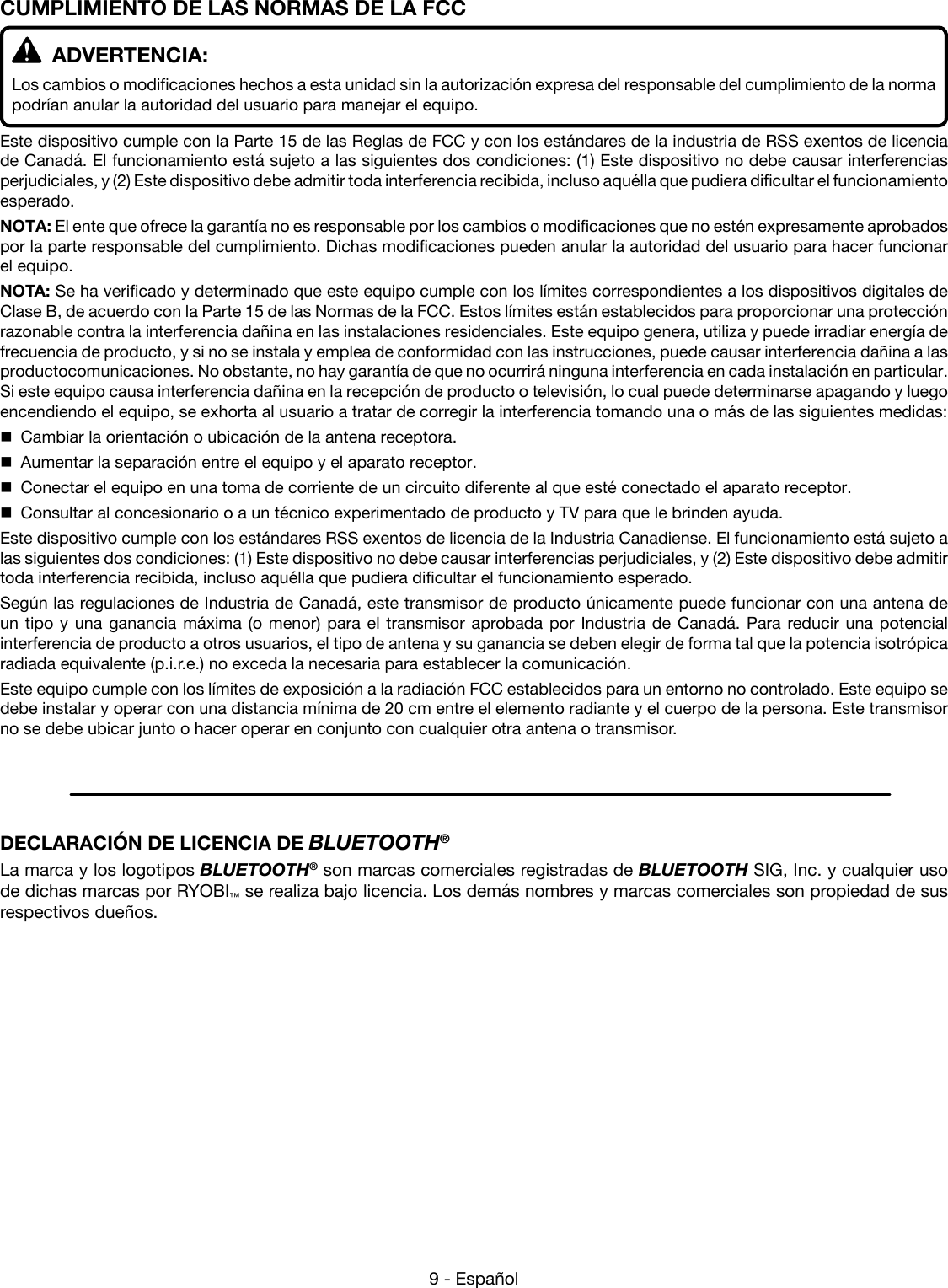 9 - EspañolCUMPLIMIENTO DE LAS NORMAS DE LA FCC   ADVERTENCIA:Los cambios o modificaciones hechos a esta unidad sin la autorización expresa del responsable del cumplimiento de la norma podrían anular la autoridad del usuario para manejar el equipo.Este dispositivo cumple con la Parte 15 de las Reglas de FCC y con los estándares de la industria de RSS exentos de licencia de Canadá. El funcionamiento está sujeto a las siguientes dos condiciones: (1) Este dispositivo no debe causar interferencias perjudiciales, y (2) Este dispositivo debe admitir toda interferencia recibida, incluso aquélla que pudiera dificultar el funcionamiento esperado.NOTA: El ente que ofrece la garantía no es responsable por los cambios o modificaciones que no estén expresamente aprobados por la parte responsable del cumplimiento. Dichas modificaciones pueden anular la autoridad del usuario para hacer funcionar el equipo.NOTA: Se ha verificado y determinado que este equipo cumple con los límites correspondientes a los dispositivos digitales de Clase B, de acuerdo con la Parte 15 de las Normas de la FCC. Estos límites están establecidos para proporcionar una protección razonable contra la interferencia dañina en las instalaciones residenciales. Este equipo genera, utiliza y puede irradiar energía de frecuencia de producto, y si no se instala y emplea de conformidad con las instrucciones, puede causar interferencia dañina a las productocomunicaciones. No obstante, no hay garantía de que no ocurrirá ninguna interferencia en cada instalación en particular. Si este equipo causa interferencia dañina en la recepción de producto o televisión, lo cual puede determinarse apagando y luego encendiendo el equipo, se exhorta al usuario a tratar de corregir la interferencia tomando una o más de las siguientes medidas:  Cambiar la orientación o ubicación de la antena receptora.  Aumentar la separación entre el equipo y el aparato receptor.  Conectar el equipo en una toma de corriente de un circuito diferente al que esté conectado el aparato receptor.  Consultar al concesionario o a un técnico experimentado de producto y TV para que le brinden ayuda.Este dispositivo cumple con los estándares RSS exentos de licencia de la Industria Canadiense. El funcionamiento está sujeto a las siguientes dos condiciones: (1) Este dispositivo no debe causar interferencias perjudiciales, y (2) Este dispositivo debe admitir toda interferencia recibida, incluso aquélla que pudiera dificultar el funcionamiento esperado.Según las regulaciones de Industria de Canadá, este transmisor de producto únicamente puede funcionar con una antena de un tipo y una ganancia máxima (o menor) para el transmisor aprobada por Industria de Canadá. Para reducir una potencial interferencia de producto a otros usuarios, el tipo de antena y su ganancia se deben elegir de forma tal que la potencia isotrópica radiada equivalente (p.i.r.e.) no exceda la necesaria para establecer la comunicación.Este equipo cumple con los límites de exposición a la radiación FCC establecidos para un entorno no controlado. Este equipo se debe instalar y operar con una distancia mínima de 20 cm entre el elemento radiante y el cuerpo de la persona. Este transmisor no se debe ubicar junto o hacer operar en conjunto con cualquier otra antena o transmisor.DECLARACIÓN DE LICENCIA DE BLUETOOTH®La marca y los logotipos BLUETOOTH® son marcas comerciales registradas de BLUETOOTH SIG, Inc. y cualquier uso de dichas marcas por RYOBI™ se realiza bajo licencia. Los demás nombres y marcas comerciales son propiedad de sus respectivos dueños.