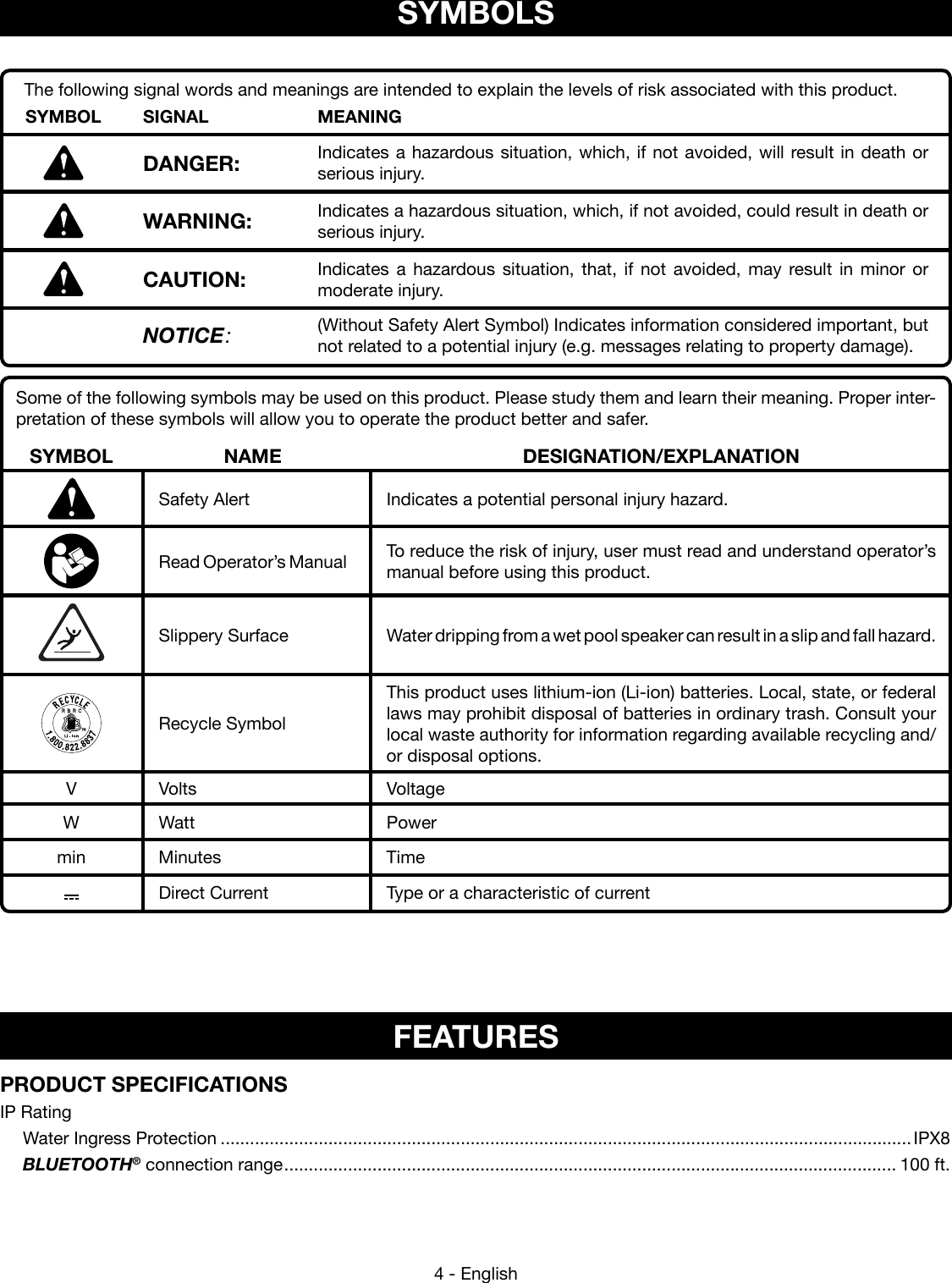4 - EnglishSome of the following symbols may be used on this product. Please study them and learn their meaning. Proper inter-pretation of these symbols will allow you to operate the product better and safer.SYMBOL NAME DESIGNATION/EXPLANATIONSafety Alert Indicates a potential personal injury hazard.Read Operator’s Manual To reduce the risk of injury, user must read and understand operator’s manual before using this product.Slippery Surface Water dripping from a wet pool speaker can result in a slip and fall hazard.  Recycle SymbolThis product uses lithium-ion (Li-ion) batteries. Local, state, or federal laws may prohibit disposal of batteries in ordinary trash. Consult your local waste authority for information  regarding available recycling and/or disposal options. V Volts VoltageW Watt Powermin Minutes TimeDirect Current Type or a characteristic of currentSYMBOLSThe following signal words and meanings are intended to explain the levels of risk associated with this product.SYMBOL SIGNAL MEANINGDANGER: Indicates a hazardous situation, which, if not avoided, will result in death or serious injury.WARNING: Indicates a hazardous situation, which, if not avoided, could result in death or serious injury.CAUTION: Indicates a hazardous situation, that, if not avoided, may result in minor or moderate injury.NOTICE:(Without Safety Alert Symbol) Indicates information considered important, but not related to a potential injury (e.g. messages relating to property damage).FEATURESPRODUCT SPECIFICATIONSIP Rating  Water Ingress Protection .............................................................................................................................................IPX8 BLUETOOTH® connection range ............................................................................................................................. 100 ft.