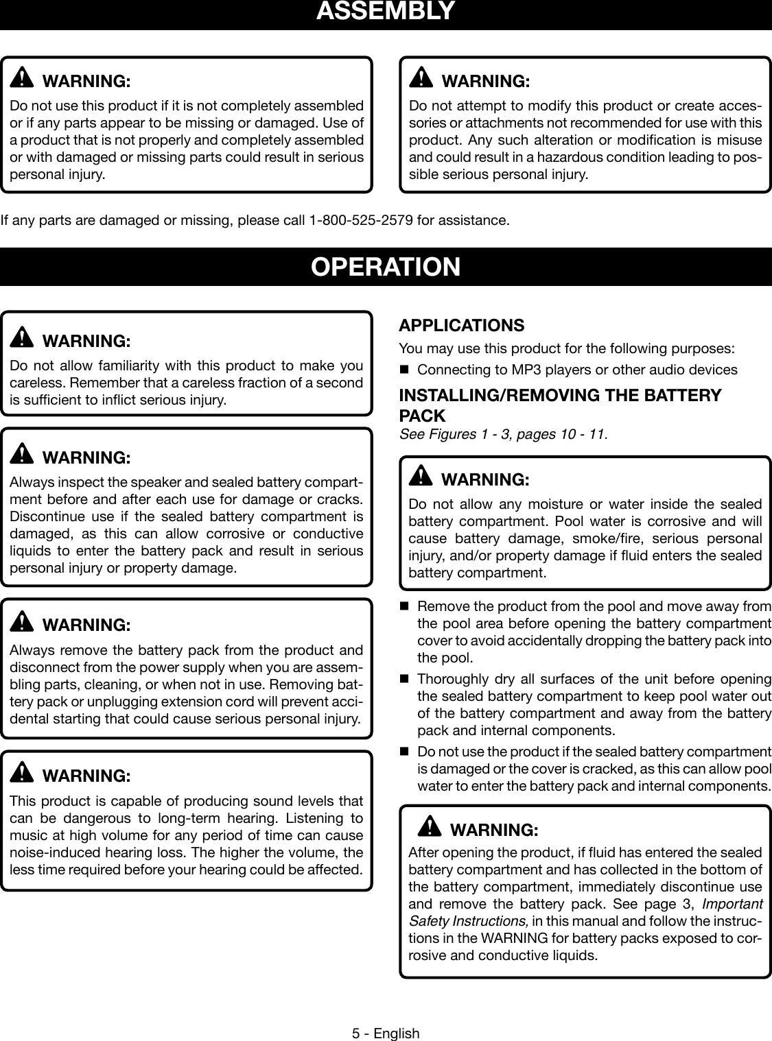 5 - English WARNING:Do not use this product if it is not completely assembled or if any parts appear to be missing or damaged. Use of a product that is not properly and completely assembled or with damaged or missing parts could result in serious personal injury.If any parts are damaged or missing, please call 1-800-525-2579 for assistance. WARNING:Do not attempt to modify this product or create acces-sories or attachments not recommended for use with this product. Any such alteration or modification is misuse and could result in a hazardous condition leading to pos-sible serious personal injury.ASSEMBLY WARNING:Do not allow familiarity with this product to make you careless. Remember that a careless fraction of a second is sufficient to inflict serious injury. WARNING:Always inspect the speaker and sealed battery compart-ment before and after each use for damage or cracks.  Discontinue use if the sealed battery compartment is damaged, as this can allow corrosive or conductive liquids to enter the battery pack and result in serious personal injury or property damage. WARNING:Always remove the battery pack from the product and disconnect from the power supply when you are assem-bling parts, cleaning, or when not in use. Removing bat-tery pack or unplugging extension cord will prevent acci-dental starting that could cause serious personal injury. WARNING:This product is capable of producing sound levels that can be dangerous to long-term hearing. Listening to music at high volume for any period of time can cause noise-induced hearing loss. The higher the volume, the less time required before your hearing could be affected.APPLICATIONSYou may use this product for the following purposes:Connecting to MP3 players or other audio devicesINSTALLING/REMOVING THE BATTERY PACK See Figures 1 - 3, pages 10 - 11. WARNING: Do not allow any moisture or water inside the sealed battery compartment. Pool water is corrosive and will cause battery damage, smoke/fire, serious personal injury, and/or property damage if fluid enters the sealed battery compartment.Remove the product from the pool and move away from the pool area before opening the battery compartment cover to avoid accidentally dropping the battery pack into the pool.Thoroughly dry all surfaces of the unit before opening the sealed battery compartment to keep pool water out of the battery compartment and away from the battery pack and internal components. Do not use the product if the sealed battery compartment is damaged or the cover is cracked, as this can allow pool water to enter the battery pack and internal components. WARNING: After opening the product, if fluid has entered the sealed battery compartment and has collected in the bottom of the battery compartment, immediately discontinue use and remove the battery pack. See page 3, Important Safety Instructions, in this manual and follow the instruc-tions in the WARNING for battery packs exposed to cor-rosive and conductive liquids. OPERATION