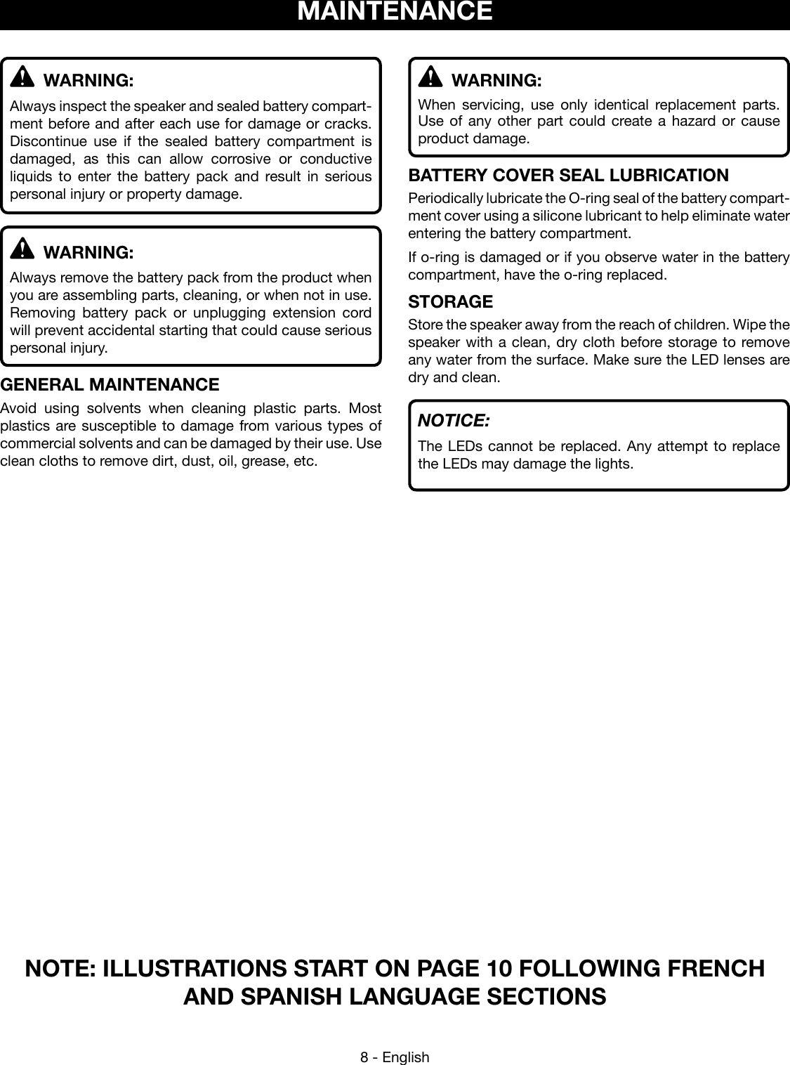 8 - EnglishNOTE: ILLUSTRATIONS START ON PAGE 10 FOLLOWING FRENCH AND SPANISH LANGUAGE SECTIONSMAINTENANCE WARNING:Always inspect the speaker and sealed battery compart-ment before and after each use for damage or cracks.  Discontinue use if the sealed battery compartment is damaged, as this can allow corrosive or conductive liquids to enter the battery pack and result in serious personal injury or property damage. WARNING:Always remove the battery pack from the product when you are assembling parts, cleaning, or when not in use. Removing battery pack or unplugging extension cord will prevent accidental starting that could cause serious personal injury.GENERAL MAINTENANCEAvoid using solvents when cleaning plastic parts. Most plastics are susceptible to damage from various types of commercial solvents and can be damaged by their use. Use clean cloths to remove dirt, dust, oil, grease, etc. WARNING:When servicing, use only identical replacement parts. Use of any other part could create a hazard or cause product damage.BATTERY COVER SEAL LUBRICATIONPeriodically lubricate the O-ring seal of the battery compart-ment cover using a silicone lubricant to help eliminate water entering the battery compartment.If o-ring is damaged or if you observe water in the battery compartment, have the o-ring replaced. STORAGEStore the speaker away from the reach of children. Wipe the speaker with a clean, dry cloth before storage to remove any water from the surface. Make sure the LED lenses are dry and clean.NOTICE:The LEDs cannot be replaced. Any attempt to replace the LEDs may damage the lights.